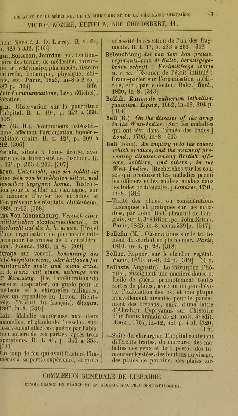 VICTOR ROZ1ER, ÉDITEUR, RUE CHILDEBERT, II. nent élevé à J. D. Larrey. R. t. 6'J, i. 323 à 332. [303] gin, Boisseau, Jourdan, etc. Diction- îaire des termes de médecine, chirur- gie, art vétérinaire, pharmacie, histoire îaturelle, botanique, physique, chi- nie, etc. Paris, 1823, in-8 à 2 col., >87 p. [304] Sfr. loir Communications, Lévy (Michel), iabatier. gin. Observation sur la pourriture l’hôpital. II. t. 19‘, p. 342 à 3S8. 303] hr (G. H.). Volumineux ostéostéa- ,ome, affectant l’articulation huméro- ïubitale droite, R. t. 12’, p. 200 à 112. [306] fistule, située à l’aine droite, avec :arie de la tubérosité de l’ischion. R. . 12‘, p. 303 à 209. [307] hren. ünlerrichl, wie cin soldai im eide sich von krankheilen hiilen, und lenselben begeqnen lionne. [Inslruc- ion pour le soidat en campagne, sur a manière d’éviter les maladies et l’en prévenir les résultats, llildesheim, 689, in-12. [308] int Von bienenbourg, Versuch einer nililarischen staatsarzneikunst , in kücksichl auf die k. k. armée. [Projet Tune organisation de pharmacie mili- aire pour les armées de la confédéra- ,ion]. Vienne, 1803, in-8. [309] itrage zur vervoll kommnung des reld-liospitalwesens, oder leilfaden für nililarischc arzle und wund arzle, i. d. franz. mit eincm anhange von i1 Richlsleig. [De l’amélioration *du service hospitalier, ou guide pour le nédecin et le chirurgien militaires, ivec un appendice du docteur Richts- teig. (Traduit du français). Glogau, 1807, in-8. [310] lair. Maladie cancéreuse aux deux mamelles, et glande de l’aisselle, suc- cessivement affectées ; guérie par l’àbla- tion entière de ces parties, après trois opérations. R. t. 4l, p. 343 à 334. [311] Un coup de feu qui avait fracturé l’hu- mérus à sa partie supérieure, et qui a I nécessité la résection de l’un des frag- ments. R. t. 1 *, p. 233 à 263. [312] Beleuchtung der von dem kon preuss. regiments-arlz d’Baltz, herausgege- benen schrifl : Freimülfrëge worte u. s. w. [Examen de l’écrit intitulé : Franc-parler sur l’organisation médi- cale, etc., par le docteur Baltz.] Bcrl., 1820, in-8. [313] Belfch. Ralionale vulnerum lelhalium judicium. Lipsiœ, 1662, in-12, 204 p. [314] Bell (B.). On lhe diseuses of tlie army in lhe Wesl-Indies. [Sur les maladies qui ont sévi dans l’armée des Indes.] Lond., 1793, in-8. [313] Bell (John)., An inquiry inlo lhe causes ichich produce, and lhe meansof pre- venling diseases among Britisli of/i- ccrs, soldiers, and olhers , in lhe Wesl-Indies. [Recherches sur les cau- ses qui produisent les maladies parmi les officiers et les soldats anglais dans les Indes occidentales.] Londres, 1791, in-8. [316] —Traité des plaies, ou considérations théoriques et pratiques sur ces mala- dies, par John Bell. (Traduit de l’an- glais, sur la 3eédition, par JohnEstor). Paris, 1823, in-8, xxvii-539 |p. [317] Bellefin (M.). Observations sur le traite- ment du scorbut en pleine mer. Paris, 1810, in-4, p. 28. [318] Belloc. Rapport sur le charbon végétal. Paris, 1830, in-8, 22 p. [319] 30 c. Belloste (Augustin). Le chirurgien d’hô- pital, enseignant une manière douce et facile de guérir promptement toutes sortes de plaies, avec un moyen d'évi- ter l’exfoliation des os, et une plaque nouvellement inventée pour lo panse- ment des trépans, suivi d’une lettre d’Abraham Cypryanus sur l’histoire d’un fœtus humain de 21 mois. 4e édit. Ainsi., 1707, in-12, 450 p. 4 pl. [320j 3 fr. —Suite du chirurgien d’hôpital contenant différents traités, du mercure, des ma- ladies des yeux et de la peste, des tu- meurs enkystées, des boutons du visage, des plaies de poitrine, des plaies tor- COMM1SSION GÉNÉRALE DE LIBRAIRIE.