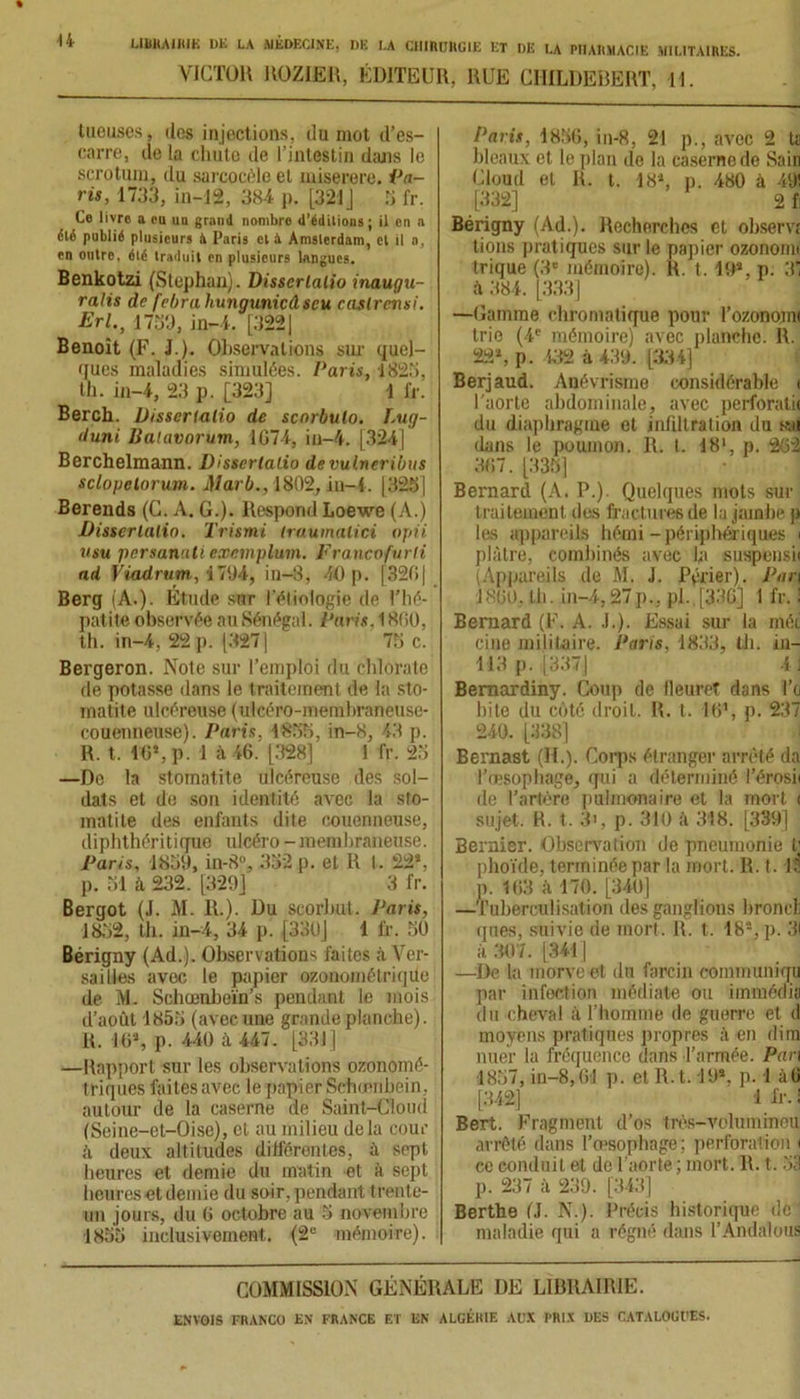 U VICTOR ROZ1ER, ÉDITEUR, RUE CHILDEBERT, 11. tueuses, des injections, du mot d’es- carre, de la chute de l’intestin dans le scrotum, du sarcocéle et miserere. Pa- ris, 1733, in-12, 384 p. [321J 5 fr. Ce livre a eu ua grand nombre d’édilions; il en a dlé publié plusieurs A Paris el A Amsterdam, cl il a, en outre, été traduit en plusieurs langues. Benkotzi (Stephan). Disscrlalio inaugu- ralis de februhungunicâscu caslrensi. Erl173'.), in-4. [322] Benoît (F. J.). Observations sur quel- ques maladies simulées. Paris, 1825, th. in-4, 23 p. [323] 1 fr. Berch. Disscrlalio de scnrbulo. I-ug- duni Iiatavorum, 1G74, iu-4. [324] Berchelmann. Disscrlalio devulneribiis sclopelorum. Marb., 1802, in-i. [325] Berends (G. A. G.). Respond Loewe (A.) Disscrlalio. Trismi trou malt ci opii tisu pcrsanuli excmplum. Francofurli ad Viadrum, 1794, in-3, 40 p. [32ti| Berg (A.). Étude sur l’étiologie de l’hé- patite observée au Sénégal. Paris, 18(i(), th. in-4, 22 p. [327] 75 c. Bergeron. Note sur l’emploi du chlorate de potasse dans le traitement de la sto- matite ulcéreuse (iilcéro-membraneuse- eouenneuse). Paris. 1855, in-8, 43 p. R. t. 16*, p. 1 à46. [328] 1 fr. 25 —De la stomatite ulcéreuse des sol- dats et de son identité avec la sto- matite des enfants dite couenneuse, diphthéritigue ulcéro - membraneuse. Paris, 1859, in-8u, 352 p. et R I. 22*, p. 51 à 232. [329] 3 fr. Bergot (J. M. R.). Du scorbut. Paris, 1852, th. in-4, 34 p. [330] 1 fr. 50 Bérigny (Ad.). Observations faites à Ver- sailles avec le papier ozonométriqüe île M. Schœnbeïn’s pendant le mois d’août 1855 (avec une grande planche). R. 16*, p. 440 à 447. [331] —Rapport sur les observations ozonomé- triques faites avec le papier Schœnhein, autour de la caserne de Saint-Cloud (Seine-et-Oise), et au milieu delà cour à deux altitudes différentes, à sept heures et demie du matin et à sept heuresetdemie du soir,pendant trente- un jours, du 6 octobre au 5 novembre 1855 inclusivement. (2U mémoire). Paris, 1856, in-8, 21 p., avec 2 U bleaux et le plan de la caserne de Sain Cloud et R. t. 18*, p. 480 à 491 [332] 2 fi Bérigny (Ad.). Recherches el observr tions pratiques sur le papier ozononn trique (3e mémoire). R. 1.19*. p. 3 A 384. [333] —Gamme chromatique pour l’ozonomi trio (4e mémoire) avec planche. R. 22*, p. 432 à 439. [334] Berjaud. Anévrisme considérable i l'aorte abdominale, avec perforatii du diaphragme et infiltration du tai dans le poumon. II. t. 18', p. 262 367. [335] Bernard (A. P.). Quelques mots sur traitement des fractures de la jambe p les appareils hémi - périphériques i plâtre, combinés avec la suspensii (Appareils de M. J. Périer). Pur\ 1860, th. in-4,27p., pl. [336] 1 fr. i Bernard (F. A. .1.). Essai sur la mét ciue militaire. Paris, 1833, th. in- 113 p. [337j 4 1 Bemardiny. Coup de IleureT dans l’o Dite du côté droit. R. t. 161, p. 237 240. [338] Bernast (H.). Corps étranger arreté da l’œsophage, qui a déterminé i’érosii de l’artère pulmonaire et la mort < sujet. R. t. 3', p. 310 à 318. [339] Dernier. Observation de pneumonie t1 phoïde, terminée par la mort. R. t. lt! p. 163 A 170. [340] —Tuberculisation des ganglions lironch ques, suivie de mort. R. t. 18*, p. 31 A 307. [341] —De la morve et du farcin communiqu par infection médiale ou immédia du cheval A l’homme de guerre et d moyens pratiques propres A en dira nuer la fréquence dans l’armée. Pari 1857, in-8,61 p. et R.t. 19*, p. 1 à6 [342] 1 fr. ! Bert. Fragment d’os très-volumineu arrêté dans l’a'sophage; perforation ( ce conduit et de l'aorte ; mort. R. t. 5ü p. 237 A 239. [343] Berthe (J. N.). Précis historique de' maladie qui a régné dans l’Andalous COMMISSION GÉNÉRALE DE LIBRAIRIE.