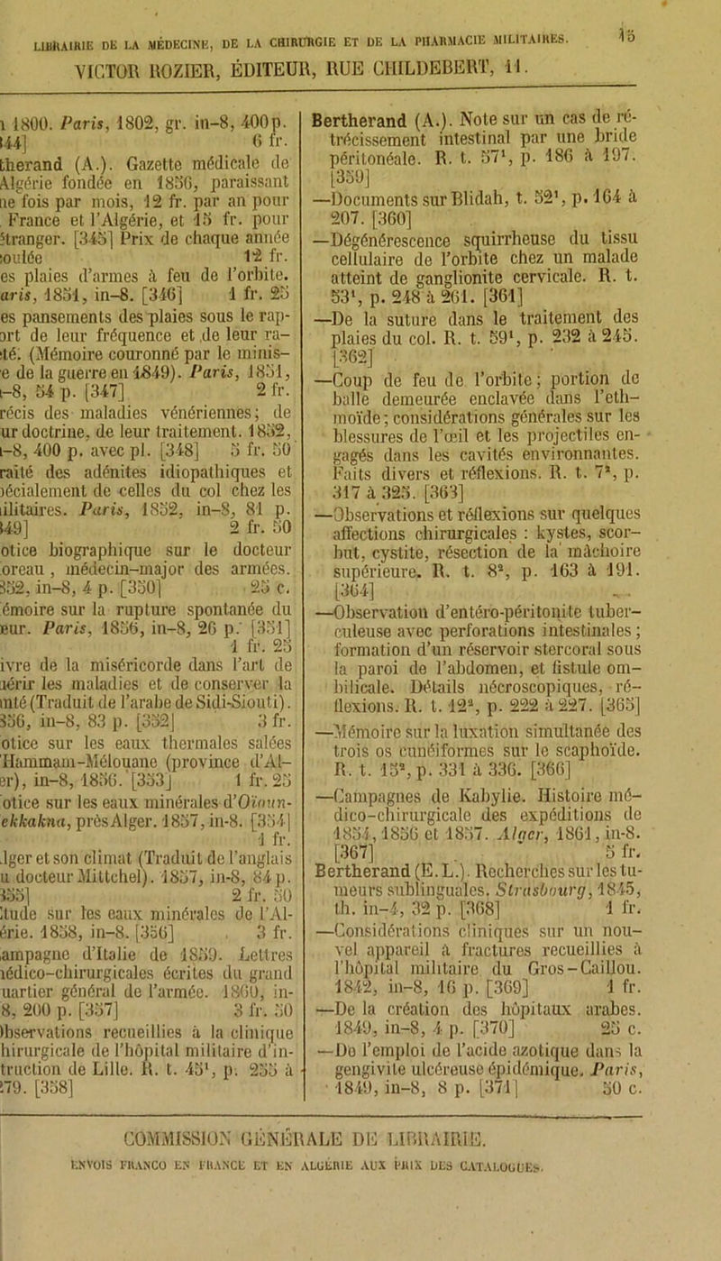 VICTOR ROZIER, ÉDITEUR, RUE CIIILDEBERT, 11. i 1800. Paris, 1802, gr. in—8, 400p. 144] 6 fr. therand (A.). Gazette médicale de Algérie fondée en 1856, paraissant ae fois par mois, 12 fr. par an pour France et l’Algérie, et 15 fr. pour étranger. [345] Prix de chaque année :oulée , 12 fr. es plaies d’armes ;ï feu de l’orbite. aris, 1851, in-8. [346] 1 fr. 25 es pansements des plaies sous le rep- art de leur fréquence et de leur re- sté: (Mémoire couronné par le minis- e de la guerre en 1849). Paris, 1851, i-8, 54 p. [347] 2 fr. récis des maladies vénériennes; de ur doctrine, de leur traitement. 1832, l—8, 400 p. avec pl. [348] 5 fr. 50 raité des adénites idiopathiques et légalement de celles du col chez les lilitaires. Paris, 1832, in-8, 81 p. 149] 2 fr. 50 otice biographique sur le docteur or eau , médecin-major des armées. 352, in-8, 4 p. [350] 23 c. émoire sur la rupture spontanée du eur. Paris, 1856, in-8, 26 p.' [351] 1 fr. 23 ivre de la miséricorde dans l’art de icrij'les maladies et de conserver la snté (Traduit de l’arabe de Sidi-Siouti). 336, in-8, 83 p. [332] 3 fr. otice sur les eaux thermales salées Hammam-Mélouane (province d’Al- er), in-8, 1836. '[333] 1 fr. 25 otice sur les eaux minérales d’Oïmin- ekkakna, prèsAlger. 1837, in-8. [3541 -1 fr. .lger et son climat (Traduit de l’anglais u docteur Mittchel). 1857, in-8, 84p. 335] 2 fr. 30 1 tude sur les eaux minérales de l’Al- érie. 1838, in-8. [3o0] 3 fr. ampagne d’Italie de 1859. Lettres îédico-cbirurgicales écrites du grand uartier général de l’armée. 1860, in- 8, 200 p. [357] 3 fr. 50 Ibservations recueillies à la clinique hirurgicale de l’hôpital militaire d'in- duction de Lille. R. t. 43*, p. 235 à 179. [338] Bertherand (A.). Note sur un cas de ré- trécissement intestinal par une bride péritonéale. R. t. 57*, p. 186 à 197. [359] —Documents sur Blidah, t. 521, p. 164 ù. 207. [360] —Dégénérescence squirrheuse du tissu cellulaire de l’orbite chez un malade atteint de ganglionite cervicale. R. t. 53’, p. 248 à 261. [361] —De la suture dans le traitement des plaies du col. R. t. 59‘, p. 232 à 245. [362] —Coup de feu de l’orbite; portion de balle demeurée enclavée dans l’eth- moïde; considérations générales sur les blessures de l'œil et les projectiles en- gagés dans les cavités environnantes. Faits divers et réflexions. R. t. 7*, p. 317 à 325. [363] —Observations et réflexions sur quelques affections chirurgicales : kystes, scor- but, cystite, résection de la' mâchoire supérieure. II. t. 82, p. 163 à. 191. [364] —Observation d’entéro-péritonite tuber- culeuse avec perforations intestinales ; formation d’un réservoir stercoral sous la paroi de l’abdomen, et fistule om- bilicale. Détails nécroscopiques, ré- flexions. R. 1.12*, p. 222 à 227. [365] —Mémoire sur la luxation simultanée des trois os cunéiformes sur le scaphoïde. R. t. 15», p. 331 à 336. [366] —Campagnes de Kabylie. Histoire mé- dico-chirurgicale des expéditions de 1854,1856 et 1837. Alqcr, 1861, in-8. [367] * 5 fr. Bertherand (E.L.). Recherches sur les tu- meurs sublinguales. Strasbourg, 1845, th. in-4, 32 p. [368] 1 fr, —Considérations cliniques sur un nou- vel appareil il fractures recueillies à l’hopilal militaire du Gros-Caillou. 1842, in-8, 16 p. [369] 1 fr. —De la création des hôpitaux arabes. 1849, in-8, 4 p. [370] 25 c. —Do l’emploi de l’acide azotique dans la gengivite ulcéreuse épidémique. Paris, 1849, in-8, 8 p. [371] 50 c. COMMISSION GÉNÉRALE DE LIBRAIRIE.