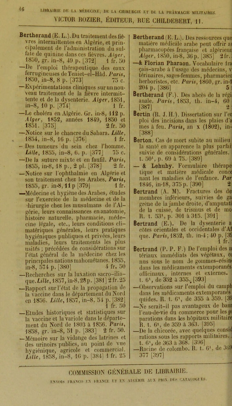 IG VICTOR ROZIER, ÉDITEUR, RUE CHILDEBERT, II. Bertherand (E. L.). Du traitement des liè- vres intermittentes en Algérie, et prin- cipalement de l’administration du sul- fate de quinine dans ces lièvres. Alger, lBiiO, gr. in-8, 49 p. [372] 1 fr. 50 —De l’emploi thérapeutique des eaux ferrugineuses deTeniet-el-Hàd. /'uris, 1830, in-8, 8 p. [373] 73 c. —Expérimentations cliniques sur un nou- veau traitement de la lièvre intermit- tente et de la dysenterie. Alger, 1851, in-8, 10 p. [374] 1 fr. —Le choléra en Algérie. Gr. in-8, 112 p. Alger, 1852, années 1849, 1850 et 1851. [375] 2fr. 50 —Notice sur le chancre du Sahara. Lille, 1854, in-8, 16 p. [376] 1 fr. - Des tumeurs du sein chez l’homme. Lille, 1835, in-8, 0. p. [377] 75 c. —De la suture mixte et en faufil. Paris, 1855, in-8, 18 p., 2 pl. [378] 2 fr. —Notice sur l’ophthalmie en Algérie et son traitement chez les Arabes. Paris, 1855, gr. in-8.11 p [379] 1 fr. —Médecine et hygiène des Arabes, études sur l’exercice de la médecine et de la •hirurgie chez les musulmans de l’Al- gérie, leurs connaissances en anatomie, histoire naturelle, pharmacie, méde- cine légale, etc., leurs conditions cli- matériques générales, leurs pratiques hygiéniques publiques et privées, leurs maladies, leurs traitements les plus usités ; précédées de considérations sur l’état général de la médecine chez les principales nations mahométanes. 1855, in-8, 574 p. [380] 4 fr. 50 —Recherches sur la luxation sacro-ilia- que.Lille, 1857, in-8,28p. [381] 2fr.25 —Rapport sur l’état de la propagation de la vaccine dans le département du Nord en 1836. Lille, 1857, in-8. 51 p. 1382] 1 fr. 50 —Etudes historiques et statistiques sur la vaccine et la variole dans le départe- ment du Nord de 1803 il 1856. Paris, 1838, gr. in-8, 51 p. [383] 2 fr. 50. —Mémoire sur la vidange des latrines et des urinoirs publics, au point de vue hygiénique, agricole et commercial. Lille, 1858, in-8, 16 p. [384] 1 fr. 23 Bertherand (E. L.). Des ressources que matière médicale arabe peut offrir ai pharmacopées française et algérienn Alger, 1850, in-8, 36 p. [385] 2fr. I —& Florian Pharaon. Vocabulaire Ira cais-arabe à l’usage des médecins, v térinaires, sages-femmes, pharmacie! herboristes, etc. Paris, 1800, gr. in-1 204 p. [380] 5 I Bertherand (F.). Des abcès de la régi anale. Paris, 1853, th. in-4, 00 [387] 2 : Bertin (R. .1. IL). Dissertation sur l’en ploi des incisions dans les plaies d’a mes à feu. Paris, an x (1802), in- [388] Berton. Cas de mort subite au milieu la santé en apparence la plus parfaîî suivie de considérations générales, t. 50>, p. 69 à 73. [389] — & Lehuby. Formulaire thérape tique et matière médicale conce nant les maladies de l’enfance. Par 1840, in-18, 375 p. [390] 2 Bertrand (A. M). Fractures des de membres inférieurs, suivies de ga grène de la jambe droite, d’amputati de la cuisse, de trisinus et de mo: R. t. 53l, p! 301 à 315. [391] Bertrand (E.). De la dysenterie a côtes orientales et occidentales d’Af que. Paris, 1852, th. in-4; 40 p. [39 1 fr. ! Bertrand (P. P. F.) De l’emploi des n tériaux immédiats des végétaux, <x nus sous le nom Je goinmes-résim dans les médicaments extemporanés officinaux, internes et externes, t, 0l, de 352 à 335.. [393] —Observations sur l’emploi du campli dans les médicaments extemporanés qüides. R. t. 0*, de 355 il 359. [39 —Ne serait-il pas avantageux de bani l’eau-de-vie du commerce pour les pi parafions dans les hôpitaux militaire R. t. 6», de 359 à 303. [395] —De la chicorée, avec quelques consid rations sous les rapports militaires. 1 t. O1, de 303 à 308. 1306] —Racine de colombo. R. t. G1, de 3G9 377 [397] COMMISSION GÉNÉRALE DE LIBRAIRIE. LT EN ALGÉRIE AI X l'IlIX DES CATAIOGEKS. ENVOIS FRANCO EX FRANCK