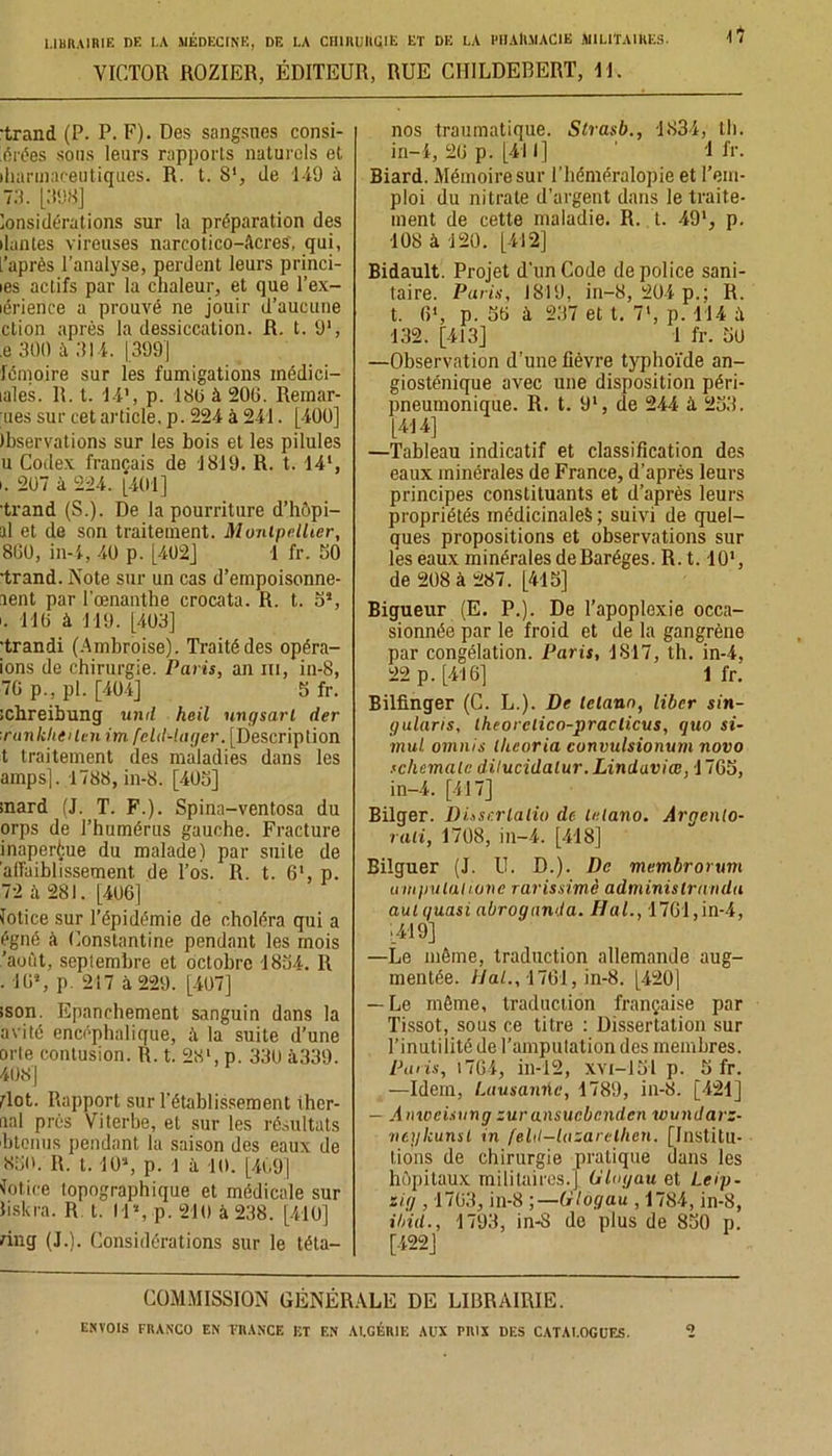 VICTOR ROZIER, ÉDITEUR, RUE CIIILDEBERT, 11. \*l trand (P. P. F). Des sangsues consi- dérées sous leurs rapports naturels et iharmaceutiques. R. t. S1, de 149 à 79. [998] kmsidérations sur la préparation des liantes vireuses narcotico-âcres'. qui, l’après l’analyse, perdent leurs princi- les actifs par la chaleur, et que l’ex- lérience a prouvé ne jouir d’aucune ction après la dessiccation. R. t. 91, ,e 300 à 914. [399] fémoire sur les fumigations inédici- lales. R. t. 14’, p. 180 à 200. Remar- ies sur cet article, p. 224 à 241. [400] Ibservations sur les bois et les pilules u Codex français de 1819. R. t. 141, i. 207 à 224. [401] •trand (S.). De la pourriture d’hôpi- ûd et de son traitement. Montpellier, 860, in-4, 40 p. [402] 1 fr. 50 •trand. Note sur un cas d’empoisonne- lent par l’œnanthe crocata. R. t. 5% '. 110 à 119. [403] •trandi (Ambroise). Traité des opéra- ions de chirurgie. Paris, an ni, in-8, 70 p., pl. [404] 5 fr. ichreibung un il heil nngsarl der runklitilen im fcld-lager. [Description t traitement des maladies dans les amps], 1788, in-8. [405] inard (J. T. F.). Spina-ventosa du orps de l’humérus gauche. Fracture inaperçue du malade) par suite de affaiblissement, de l’os. R. t. 61, p. 72 à 281. [406] lotice sur l’épidémie de choléra qui a égné à Constantine pendant les mois 'août, seplemhre et octobre 1834. R . 16*, p. 217 à 229. [407] ison. Epanchement sanguin dans la avité encéphalique, à la suite d’une orle contusion. R. t. 28’, p. 330 à339. 408] élot. Rapport sur l’établissement iher- nal prés Viterbe, et sur les résultats btenus pendant la saison des eaux de 850. R. 1.10», p. 1 à 10. [409] Notice topographique et médicale sur hskra. R t. 11% p. 210 à 238. [410] ring (J.). Considérations sur le téta- nos traumatique. Strasb., 1834, th. in-4, 20 p. [411] ' 1 fr. Biard. Mémoire sur l’héméralopie et l’em- ploi du nitrate d’argent dans le traite- ment de cette maladie. R. t. 49’, p. •108 à 120. [412] Bidault. Projet d’un Code de police sani- taire. Paris, 1819, in-8, 204 p.; R. t. fi1, p. 50 à 237 et t. 7‘, p. 114 ;ï 132. [413] 1 fr. 50 —Observation d’une lièvre typhoïde an- giosténique avec une disposition péri- pneumonique. R. t. 9l, de 244 à 253. [414] —Tableau indicatif et classification des eaux minérales de France, d’après leurs principes constituants et d’après leurs propriétés médicinale^ ; suivi de quel- ques propositions et observations sur les eaux minérales de Baréges. R. 1.10‘, de 208 à 287. [415] Bigueur (E. P.). De l’apoplexie occa- sionnée par le froid et de la gangrène par congélation. Paris, 1817, th. in-4, 22 p. [416] 1 fr. Bilfinger (C. L.). De telann, liber sin- gularis, lheorclico-praclicus, qtio si- mul ornnis llicoria convulsionum novo rchemale dilucidalur. Linduviœ, 1765, in-4. [417] Bilger. Duscrlalio de lelano. Argcnto- rali, 1708, in-4. [418] Bilguer (J. U. D.). De membrorum ampulahone rarissimè administranda aut quasi abroganda. H al., 1761,in-4, [419] —Le môme, traduction allemande aug- mentée. liai., 1761, in-8. [420] — Le même, traduction française par Tissot, sous ce titre : Dissertation sur l’inutilité de l’ampulation des membres. Paris, 1764, in-12, xvi-151 p. 5 fr. —Idem, Lausaniie, 1789, in-8. [421] — Anwciiungzura.nsucbc.ndcn wundarz- rieykunst in [eld-lazarelhcn. [Institu- tions de chirurgie pratique dans les hôpitaux militaires.] IHoyau et Leip- zig , 1763, in-8 ;—(Hoyau , 1784, in-8, il/ül., 1793, in-8 de plus de 850 p. [422] COMMISSION GÉNÉRALE DE LIBRAIRIE.