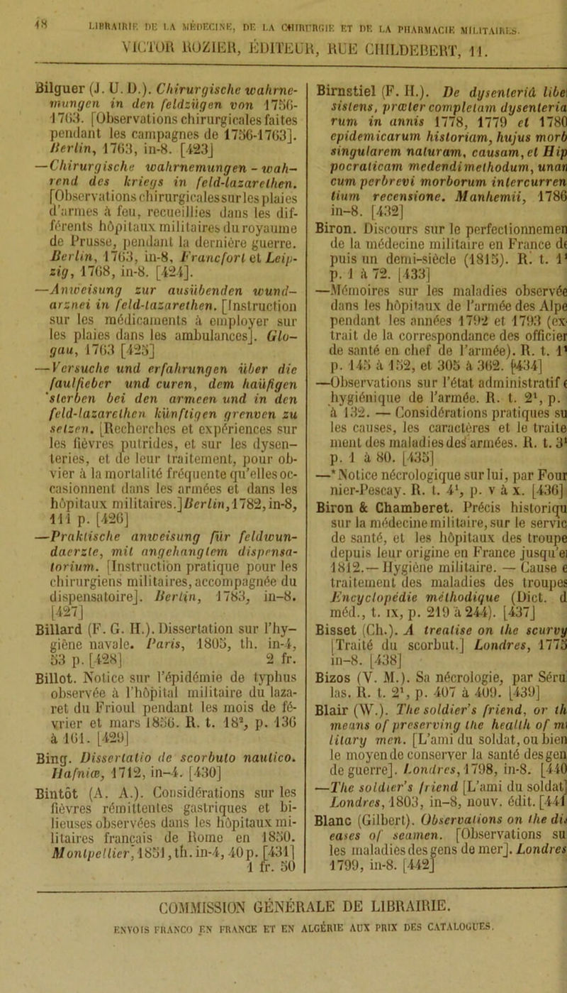 VICTOR ROZIER, ÉDITEUR, RUE GHILDEBERT, 11. Bilguer (J. U. D.). Chirurgischc walirne- mungen in den feldzügen von 1756- -1703. [Observations chirurgicales faites pendant les campagnes de 1750-1703]. lier lin, 1703, in-8. [423] — Chirurgischc wahrnemungen - wah- rcnd des kriegs in feld-lazarelhen. [Observations chirurgicales sur les plaies d’armes à fou, recueillies dans les dif- férents hôpitaux militaires duroyaume de Prusse, pendant la dernière guerre. Berlin, 1703, in-8, Francfort el Leip- zig, 1708, in-8. [424]. —Anwcisung zur ausübenden wuncl- arznei in feld-lazarethen. [Instruction sur les médicaments à employer sur les plaies dans les amhulancesj. Glo- gau, 1763 [425] — Ver suclie und crfahrungen iiber die faulfiebcr und curen, dem haüfigen 'slcrben bei den armcen und in den feld-lazarelhen künftigen grenven zu setzen. [Recherches et expériences sur les lièvres putrides, et sur les dysen- teries, et de leur traitement, pour ob- vier à la mortalité fréquente qu’elles oc- casionnent dans les armées et dans les hôpitaux militaires.]fier/tri, 1782,in-8, 111 p. [426] —Praklisclie anweisung fur feldwun- daerzle, mit angehanglem disprnsa- lorium. [Instruction pratique pour les chirurgiens militaires, accompagnée du dispensatoirej. Berlin, 1783, in-8. [427] Billard (F. G. II.). Dissertation sur l’hy- giène navale. Paris, 1805, th. in-4, 53 p. [428] 2 fr. Billot. Notice sur l’épidémie de typhus observée à l’hôpital militaire du laza- ret du Frioul pendant les mois de fé- vrier et mars 1850. R. t. 18J, p. 130 à 101. [420] Bing. Disserlalio <le scorbulo naulico. llafniœ, 1712, in-4. [430] Bintôt (A. A.). Considérations sur les fièvres rémittentes gastriques et bi- lieuses observées dans les hôpitaux mi- litaires français de Rome en 1850. Birnstiel (F. H.). De dysenlerid libe\ sislens, prœlcr complétant dysenleria rum in annis 1778, 1779 el 1780 cpidemicarum historiam, hujus morb singularcm naluram, causam,ct Bip pocraticam medeudimethodum, unan cum pcrbrcvi morborum inlcrcurren lium recensione. Manliemii, 1786 in-8. [432] Biron. Discours sur le perfectionnemen de la médecine militaire en France dt puis un demi-siècle (1815). R. t. I1 p. 1 h 72. [433] —Mémoires sur les maladies observée dans les hôpitaux de l’armée des Alpe pendant les années 1792 et 1793 (ex trait de la correspondance des officier de santé en chef de l’armée). R. t. 1' p. 145 à 152, et 305 à 362. {*434] —Observations sur l’état administratif e hygiénique de l’armée. R. t. 21, p. à 132. — Considérations pratiques su les causes, les caractères et le traite ment des maladies des armées. R. t. 31 p. ! à 80. [435] —* Notice nécrologique sur lui, par Four nier-Pescay. R. t. 41, p. v à x. [436] Biron & Chamberet. Précis historiqu sur la médecine militaire, sur le servie de santé, et les hôpitaux des troupe depuis leur origine en France jusqu’ei 1812.—Hygiène militaire. — Cause e traitement des maladies des troupes Encyclopédie méthodique (Dict. d méd., t. ix, p. 219 à 244). [437] Bisset (Ch.). A treatise on llie scurvy | Traité du scorbut.] Londres, 1775 in-8. [438] Bizos (V. M.). Sa nécrologie, par Séru las. R. t. 2’, p. 407 à 409. [439] Blair (W.). The soldier’s friend, or th means of preserving llie heallh of nu iilary mcn. [L’ami du soldat, ou bien le moyen de conserver la santé desgen de guerre]. Londres, 1798, in-8. [440 —The soldier’s friend [L’ami du soldat] Londres, 1803, in-8, nouv. édit. [441 Blanc (Gilbert). Observations on lhedit eases of scamen. [Observations su les maladies des gens de mer]. Londres 1799, in-8. [442] COMMISSION GÉNÉRALE DE LIBRAIRIE.