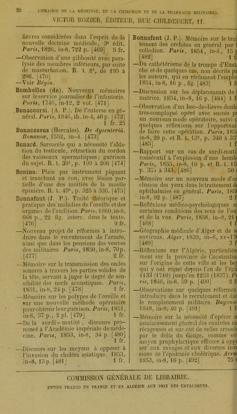 20 VICTOR ROZIER, ÉDITEUR, RUE CHILDEBERT, 11. fièvres considérées dans l’esprit de la nouvelle doctrine médicale, 3e édit. Paris, 1820, in-8, 722 p. [409] 5 fr. —Observation d’une gibbosité avec para- lysie des membres inférieurs, par suite de masturbation. R. t. 81, de 195 à 206. 1470] —Voir Bégin. Bombelles (de). Nouveaux mémoires sur le service journalier de l’infanterie. Paris, 1746, in-12, 2 vol. [471] Bonaccorsi. (A. P.). De l’entorse en gé- néral. Paris, 1846, tb. in-4,40 p. [472] 1 fr. 25 Bonacossus (Hercules). De rfyscnleriâ. llononiœ, 1552, in-4. [473] Bonard. Sarcocèle qui a nécessité l’abla- tion du testicule, rétraction du cordon des vaisseaux spermatiques ; guérison du sujet. 1t. I. 39l, p. 199 ;\ 206 [474] Bonino. Plaie par instrument piquant et tranchant au cou, avec lésion par- tielle d’une des moitiés de la moelle épinière. It. t. 49', p. 325 il 336. [475] Bonnafont (J. P.). Traité théorique et prat ique des'maladies de l’oreille et des organes de l’audition.Parts, 1860,in-8, 668 p., 22 fig. interc. dans le texte. [476] . 9 fr. —Nouveau projet de réformes à intro- duire dans le recrutement de l’armée, ainsi que dans les pensions des veuves des militaires Paris, 1850, in-8, 70p. [477] 2 fr. —Mémoire sur la transmission des ondes sonores il travers les parties solides de la tête, servant à juger le degré de sen- sibilité des nerfs acoustiques. Paris, 1851, in-8, 24 p. [478] 1 fr. —Mémoire sur les polypes de l’oreille et sur une nouvelle méthode opératoire pour obtenir leurguérison. Paris, 1851, in-8, 37 p., 2 pl. [479] 1 fr. —Delà surdi - mutité , discours pro- noncé à l’Académie impériale de méde- cine. Pans, 1853, in-8, 34 p. [480] 1 fr. - -Discours sur les moyens ;t opposer à l’invasion du choléra asiatique. 1853, in-8,15 p. [481J 1 fr- Bonnafont (J. P.). Mémoire sur le trai tement des orchites en général par I collodion. Paris, 1854, in-8, 15 r [482] 1 f, —Du cathétérisme de la trompe d’Eusti che et de quelques cas, non décrits pa les auteurs, qui en réclament Templo 1854, in-8, 10 p., fig. [483] 1 fi —Discussion sur les déplacements de 1 matrice. 1854, in-8, 16 p. [484] 1 fi —Observation d’un bec-de-lièvre doub' très-compliqué opéré avec succès p; un nouveau mode opératoire, suivi c quelques réflexions sur l’opportuni de faire cette opération. Paris. 185] in-8, 20 p. et 1t. I. 13», p. 340 à 35! [485] 1 fi —Rapport sur un cas de surdi-mutil consécutif à l’explosion d’une bombi Paris, 1855, in-8, 10 p. et R. t. 15 p. 337 à 343. [486] 50 i —Mémoire sur un nouveau mode d'oc clusion des yeux dans le traitement d( ophthalmies en général. Paris, J851 in-8, 92 p. [487] 2 f: —Itefléxions médico-psychologiques si certaines conditions des sens de l’ou et.de la vue. Paris, 1858, in-8, 211 [488] 1 f —Géographie médicale d’Alger et de si environs. Alger, 1839, in-8, xv-171 [489] 3 f —Réflexions sur l’Algérie, particulièri ment sur la province de Coçstantiw sur l’origine de celte ville et les bej qui y ont régné depuis l’an de l’égi) 1133 (1710) jusqu’en 1253 (1837). Pt ris, 1846, in-8, 59 p. [490] 2 fi —Observations sur quelques réformes introduire dans le recrutement et dar le remplacement militaire. Bayonn> 1848, in-S, 40 p. [491] 1 fi —Mémoire sur la nécessité d’opérer u assainissement général des contrées mi récageuses et sur out de celles arrosée par le delta du Gange, comme set moyen prophylactique efficace à oppi ser aux ravages et aux diverses invt sions de l’épidémie cholérique. Arrai 1853, in-8, 10 p. [492] 75 c COMMISSION GÉNÉRALE DE LIBRAIRIE.