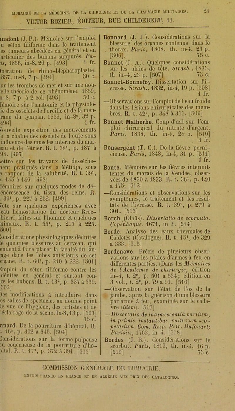 VICTOR ROZIER, ÉDITEUR, RUE CIIILDEBERT, 11. 21 mafont (J. P.)- Mémoire sur l’emploi u séton filiforme dans le traitement es tumeurs abcédées en général et en articulier des bubons suppurés. Pa- is, 1836, in-8, 26 p. [493] 1 fr. Ipération de rhino-blépharoplastie. 837, in-8, 7 p. [494] 30 c. ur les trombes de mer et sur une nou- elle théorie de ce phénomène. 1839, n-8, 7 p. à 2 col. [493] 30 c. lémoire sur l'anatomie et la physiolo- ie des osselets de l’oreille et de la men- rane du tympan. 1839, in-8°, 32 p. 496] 1 fr. Nouvelle exposition des mouvements e la chaîne des osselets de l'ouïe sous inlluence des muscles internes du mar- eau et de l’éLrier. R. t. 381, p. 187 à 94. [497] <ettre sur les travaux de desséche- aent pratiqués dans la Métidja, sous 3 rapport de la salubrité. R. t. 391, i. 143 ;ï 146. [498] lémoires sur quelques modes de dé- énérescence du tissu des reins. R. . 39*, p. 227 à 232. [499] fote sur quelques expériences avec eau hémostatique du docteur Broc- hierri, faites sur l’homme et quelques nimaux. R. t. 5Sl, p. 217 à 223. 300] lonsidérations physiologiques déduites le quelques blessures au cerveau, qui endent à faire placer la faculté du hal- lage dans les lobes antérieurs de cet irgane. R. t. 60‘, p. 210 à 222. [501] Emploi du séton liliforme contre les idénites en général et surtout cou- re les bubons. R. t. 13% p. 337 à 339. 502] les modifications à introduire dans es salles de spectacle, au double point le vue de l’hygiène, des artislcs et de 'éclairage de la scène. In-8,13 p. [503] 75 c. nnard. De la pourriture d’hôpital. R. 16% p. 302 à 346. [304] Considérations sur la forme pulpeuse ni couenneuse de la pourriture d’hô- lital. R. t. 17% p. 372 à 391. [503] Bonnard (J. J.). Considérations sur la blessure des organes contenus dans le thorax. Paris, 1808, th. in-4, 23 p. [506], 75 c. Bonnet (J. A.). Quelques considérations sur les plaies de tête. Strasb., 1835; , th. in-4, 23 p. [507] 75 c. Bonnet-Bonnefoy. Dissertation sur l’i- vresse. Strasb., 1832, in-4, 19 p. [508] 1 fr. —Observations sur l'emploi de l’eau froide dans les lésions chirurgicales des mem- bres. R. t. 42% p 348 à 355. [509] Bonnet Malherbe. Coup d’œil sur l’em- ploi chirurgical du nitrate d’argent. Paris, 1838, th. in-4, 24 p. [510] 1 fr. Bonsergent (T. C.). De la fièvre perni- cieuse. Paris, 1848, in-4, 31 p. [511] 1 fr. Bonté. Mémoire sur les fièvres intermit- tentes du marais de la Vendée, obser- vées de 1830 à 1833. R. t. 36% p. 140 à 175-, [512] —Considérations et observations sur les symptômes, le traitement et les résul- tats de l’ivresse. R. t. 39% p. 279 à 301. [513] Borch (Olaüs). Dissertalio de scorbuto. Copenhague, 1671, in 4. [514] Borde. Analyse des eaux thermales de Caldetès (Catalogne). R. t. 15% de 329 à 333. [315] Bordenave. Précis de plusieurs obser- vations sur les plaies d’armes à feu en différentes parties. (Dans les Mémoires de l'Académie de chirurgie, édition in-4, t. 2% p. 501 à 534; édition en 3 vol., i. 2% p. 79 à 91. [516] —Observation sur l’état de l’os de la jambe, après la guérison d’une blessure par arme à feu, examinée sur le cada- vre (idem). [517] — Uisseriatio de inlumescenlid partium, in primis inslantibus vulnevum sco- pelarium. Com. Ilesp. Peir. Dufouarl; Parisiis, 1763, in-4. [518] Bordes (J. B.). Considérations sur le scorbut. Paris, 1815, th. in-4, 16 p. I [519] 75 c COMMISSION GÉNÉRALE DE LIBRAIRIE.