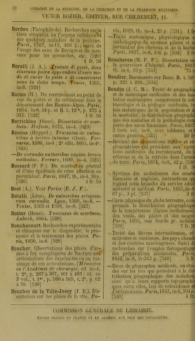 VICTOR ROZ1ER, ÉDITEUR, RUE CHILDEBERT, 11. Bordeu (Théophilede). Recherches surle tissu muqueux ou l’organe cellulaire’et sur quelques maladies de la poitrine. Pans, 1707, in-12, 400 p. ; suivi de l’usage des eaux de Barégeset du mer- cure pour les écrouelles, etc. [020] 1 fr. 00 Borelli (J. A.). J’ralalo di peste, dove ciascuno polra apprcndere ilvero mo- do di eurar la peste c di conservarsi sano in detlo tempo. Venise, 1000, in-8. [021] Bories (H.). Du recrutemeut au point de vue du goitre et du crétinisme dans le département des Hautes-Alpes. Paris, 180-1, in-8,44p. et R. t. 12 *, p. 270 à 310. [022] ‘ 1 fr. 00 Borrichius (Olaus). Disserlalio de scor- bulo. Ilufniœ, 1070, in— i. [023] Boscus (Hyppol.). Trac talus de vulne- ribus à betlico fulmine illalis. Fer- rarias, 1596, in-4 ; 2° édit. 1603, in-4°. [024] —Ue curandis vulneribus capilis brevis melhodus. Ferrure, 1009, in-4. [020] Bossard (F. P.). Du scorbut en général et d’une épidémie de cette affection en particulier. Paris, 1847, th. in-4,30p. [026] 1 fr. 00 Bost (A.). Voir Perier (E. J. F.). Botalli (Léon). De vulneribus sclopclo- rum curandis. Lyon, 1060, in-8. — Venise, 1000 et 1098, iu-8. [027] Botter (Henri). Tractalus de scorbulo. Lubeclc, 1604. [028] Bouchacourt. Recherches expérimentales et cliniques sur le diagnostic, le pro- nostic et le traitement des plaies. Pa- ris, 1800, in-8. [029] Boucher. Observations des plaies d’ar- mes ii feu compliquées de fracture aux articulations des extrémités ou au voi- sinage de ces articulations. (Mémoires de V Académie de chirurgie, éd. in-4, t. 2e, p. 287 à 307, 461 à 483 ; éd. en 3 vol., t. 1er, p. 060 à 069, t. 2e, p. 62 il 78. [030] Boucher de la Ville-Jossy (J. B.). Dis- sertation sur les plaies de la (Cte. Pu- | ris, 1829, th. in-4, 20 p. [031] 1 fr —Traité anatomique, physiologique e pathologique du système pileux et er particulier des cheveux et de la barbe Paris, 1837, in-8, 100 p. [032] 2 fr Boucheron (M. P. P ). Dissertation sui la pourriture d’hôpital. Paris, 1810 th. in-4, 19 p. [033] 70 c Boudier. Documents sur Bone. R. t. 021 p. 220 à 230. [034] Boudin (J. C. M.). Traité de géographii et de statistique médicales et des ma- ladies endémiques comprenant la mé- téorologie et la géologie médicale, h lois statistiques, de la population et d< la mortalité ; la distribution géographi que des maladies et la pathologie corn parée des races humaines. Fans, 1807 2 forts vol. in-8, avec tableaux et ( caries gravées, [030] 20 fr —Résumé des dispositions légales et ré- glementaires qui président aux opéra tions médicales du recrutement, de li réforme et de la retraite dans l’armée de terre. Paris, 1801, in-8, 42 p. [036 1 fr. 0( - Système dos ambulances des armées française et anglaise, instructions qiL règlent celte branche du service admi nistratif et médical. Paris, 1800,in-8, 67 p., 3 pl. [037] 3 fr, —Carte physique du globe terrestre, coin prenant la distribution géographique de la température (lignes isothermes), des vents, des pluies et des neiges. Paris, 1800, une feuille gr. in-folio. [038] 7 fr. OC — Traité des fièvres intermittentes, ré- mittentes et continues, des pays chauds et des-contrées marécageuses. Suivi de recherches sur l’emploi thérapeutique des préparations arsenicales. Paris, 1842, in-8, iv-343 p. [039] 0 fr. —Essai de géographie médicale, ou étu- des sur les lois qui président à la dis- tribution géographique des maladies, ainsi qu’à leurs rapports topographi- ques entre elles, lois de coïncidence et d’antagonisme. Paris, 1843, in-8,104 p. [040] 4 fr. COMMISSION GÉNÉRALE DE LIBRAIRIE.