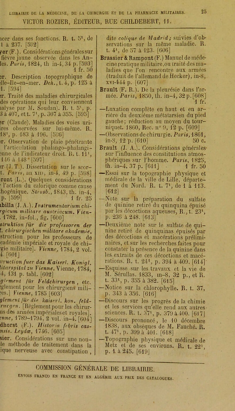 28 VICTOR ROZIER, ÉDITEUR, RUE CHILDEBERT, U. icer clans ses fonctions. R. t. 5', de 1 à 237. [5D2] per (F.). Considérations générales sur fièvre jaune observée dans les Ail- les. Paris, 1824, th in-4.34 p. [593] 1 fr. 50 îr. Description topographique de dle-Ile-en-mer. Deh.,t.4, p. 125 à 1. [59-4] îr. Traité des maladies chirurgicales des opérations qui leur conviennent îalyse par M. Soudan). R. t. 5', p. 3 à 407, et t. 71, p. 307 à 355. [595] îr (Claude). Maladies des voies uri- ires observées sur lui-mème. R. 18', p. 183 à 196. [596] îr. Observation de plaie pénétrante l’articulation phalango-phalangi- înne de l’indicateur droit. R. t. U1, 1-46 à 148* [597] îr (J.T.). Dissertation sur le scor- t. {-'cu is, an xiii, in-4, 49 p. [598] iront (L.). Quelques considérations ■ l’action du calorique comme cause liogénique. Sirusb., 1S43, th. in-4, p. 1599] ! fr. 25 ibilla (J. A.). Inslrumenlarium clii- rgicuin miliiare auslriacum. Vien- , 1782, in-fol., fig. [600] slruktion /ür die professoral der î. cliirurgischen miliiare akademie. struction pour les professeurs de cadémie impériale et royale de chi- mie militaire]. Vienne. 1784, 2 vol. 4. [601] ilruction fuer das Kaiserl. Konigl. lilurspital su Vienne. Vienne, 1784, ■4, 131 p. tabl. [602] glrment für Feldchirurgen , etc. iglement pour les chirurgiens mili— res.] Vienne, 1785 [603] glanent /ür die kaiserl. kon. feld- rurgen. [Règlement pour les chirur- nsdès armées iinpérialeset royales]. inné, 1789-1794, 2 vol. in-4. [604] dhorst (F.). Hisloria febris cas- nsis. Leydœ, 1746. [605] sier. Considérations sur une nou- le méthode de traitement dans la ique nerveuse avec constipation , dite colique de Madrid; suivies d'ob- servations sur la même maladie. R. t. 4‘, de 57 à 123. [606] Brassier & Rampont (F.) Manuel de méde- cine pratique militaire,ou traité des ma- ladies que l’on rencontre aux armées (traduit de l'allemand de Hecker), in-8, xvi-444 p. [607] Brault (F. R.). De la pleurésie dans l’ar- mée. Paris, 1850, th. in-4,32 p.[608] 1 fr. —Luxation complète en haut et en ar- rière du deuxième métatarsien du pied gauche ; réduction au moyen du tour- niquet. 1860, Rec. n° 9, 12 p. [609J —Observations de chirurgie. Paris, 1861, in-8, -12 p. [610] 50 c. Brault (J. A.). Considérations générales' sur l’influence des constitutions atmos- phériques sur l’homme. Paris, 1825, th. in-4, 37 p. [611] ! fr. 50 —Essai sur la topographie physique et médicale de la ville (le Lille, départe- ment du Nord. R. I. 71, de 1 à 113. [612] —Note sur la préparation du sulfate de quinine retiré du quinquina épuisé par les décoctions aqueuses, R.,t. 23', p. 236 à 248. [613] —Deuxième note sur le sulfate de qui- nine retiré de quinquinas épuisés par des décoctions et macérations prélimi- naires, et sur les recherches faites pour constater la présence de la quinine dans les extraits de ces décoctions et macé- rations. R. t. 24', p. 394 à 409. [614] —Esquisse sur les travaux et la vie de M. Sérullas. 1833, in-8, 32 p., et R. t. 33», p. 355 à 382. [615] —Notice sur la chlorophylle. R. t. 37, p. 343 à 356. [616] —Discours sur les progrès de la chimie et les services qu’elle rend aux autres sciences. R. t. 37», p. 379 à 400. [617 j —Discours prononcé, le 10 décembre 1838, aux obsèques de M. Fauché. R. t. 47', p. 399 à 401. [618] —Topographie physique et médicale de Metz et de ses environs. R. t Z9' p. 1 à 245. [619] COMMISSION GÉNÉRALE DE LIBRAIRIE.