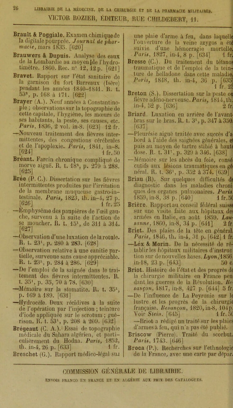 VICTOR ROZIER, ÉDITEUR, RUE CHILDEBERT, 11. Brault & Poggiale. Examen chimique de la digitale pourprée. Journal de phar- macie, mars 1835. [G20] Brauwers & Dupuis. Analyse des eaux de la Lombardie au moyen [de l’hydro- timètre. 1860. Rec. n° 12, 12 p. [621] Bravet. Rapport sur l’état sanitaire de la garnison du fort Barreaux (Isère) pendant les années 1840-1841. R. t. 53», p. 168 à 171. [622] Brayer (A.). Neuf années à Constantino- ple ; observations sur la topographie de cette capitale, l’hygiène, les mœurs de ses habitants, la peste, ses causes, etc. Paris, 1836, 2 vol. in-8. [623] 12 fr. —Nouveau traitement des lièvres inter- mittentes, des congestions cérébrales et de l’apoplexie. Paris, 1841, in-8. [624] 1 fr. 50 Bréant. Farcin chronique compliqué de morve aiguë. R, t. 18*. p. 279 à 288. [625] Brée (P. C.). Dissertation sur les fièvres intermittentes produites par l’irritation de la membrane muqueuse gastro-in- testinale. Paris, 1823, th. in-4, 27 p. [626] 1 fr. 25 —Emphysème des paupières de l’œil gau- che, survenu à la suite de l’action de se moucher. R. t. 15l, do 311 à 314. [627] —Observation d’une luxation de la rotule. R. t. 23', p. 280 à 283. [628] —Observation relative à une canitie par- tielle, survenue sans cause appréciable. IL t. 23', p. 284 à 286. [629] —De l’emploi de la saignée dans le trai- tement des fièvres intermittentes. R. t. 35', p. 35, 70 à 78. [630] —Mémoire sur la stomatite. R. t. 35‘, p. 169 à 189. [631] —Hydrocèlo. Deux récidives à la suite de l’opération par l’injection ; teinture d’iode appliquée sur le scrotum ; gué- rison. R. t. 53', p. 208 à 209. [632] Brégeaut (C. A.). Essai de topographie médicale du Sahara algérien, et parti- culièrement du Hodna. Paris, 1852, th. in-4,26 p. [633] ! fr. Breschet (G.). Rapport médico-légal sua une plaie d’arme â feu, dans laquelle l’ouverture do la veine azygos a été suivie d’une hémorragie mortelle. Paris, 1827, in-4, 8 p. [634] 1 fr. Bresse (C.). Du traitement du tétanos traumatique et de l’emploi de la tein- ture de belladone dans cette maladie. Paris, 1848, th. in-4, 36 p. [635] 1 fr. 23 Breton (S.). Dissertation sur la peste ou fièvre adéno-nerveuse. Paris, 1814, th. in-4, 52 p. [636] 2 fr, Briard. Luxation en arrière de l’avant- bras sur le bras. R. t. 31, p. 347 à 350. [637] —Pleurésie aiguë traitée avec succès d’a bord à l’aide des saignées générales, et puis au moyen de tartre stibié à haute dose. R. t. 31’-, p. 329 à 346. [638] —Mémoire sur les abcès du foie, consé cuti fs aux lésions traumatiques en gé- néral. R. t. 36', p. 352 à 374. [639] Briau (R). Sur quelques difficultés de diagnostic dans les maladies chroni ques des organes pulmonaires. Paris. 1859, in-8, 38 p. [640] lfr.5C Brière. Rapport au conseil fédéral suisse sur une visite faite aux hôpitaux de.' armées en Italie, en août 1859. Lau- sanne, 1860, in-8, 34 p. [641] 2 fr. Briet. Des plaies de la tête en général. Paris, 1846, th. in-4, 31 p. [642] 1 fr. —Léx & Morin. De la nécessité de ré- tablir les hôpitaux militaires d’instruc tion sur de nouvelles hases. Lyon,[1856. in-18, 23 p. [643] 50 c. Briot. Histoire de l’état et des progrès de la chirurgie militaire en France pen dant les guerres de la Révolution. Be- sançon, 1817, in-8, 427 p. [614] 5 fr. —De 1’influence de La Peyronie sur le lustre et les progrès de la chirurgie française. Besançon, 1820, in-8, 104p. Voir Slein. [645] lfr. 5C —Briot a rédigé un traité sur les plaies d’armes à feu, qui n’a pas été publié. Briscow (Pierre). Traité du scorbut. Paris, 1743. (646] Broca (P.). Recherches sur l’ethnologie de la France, avec une carte par dépar. COMMISSION GÉNÉRALE DE LIBRAIRIE.