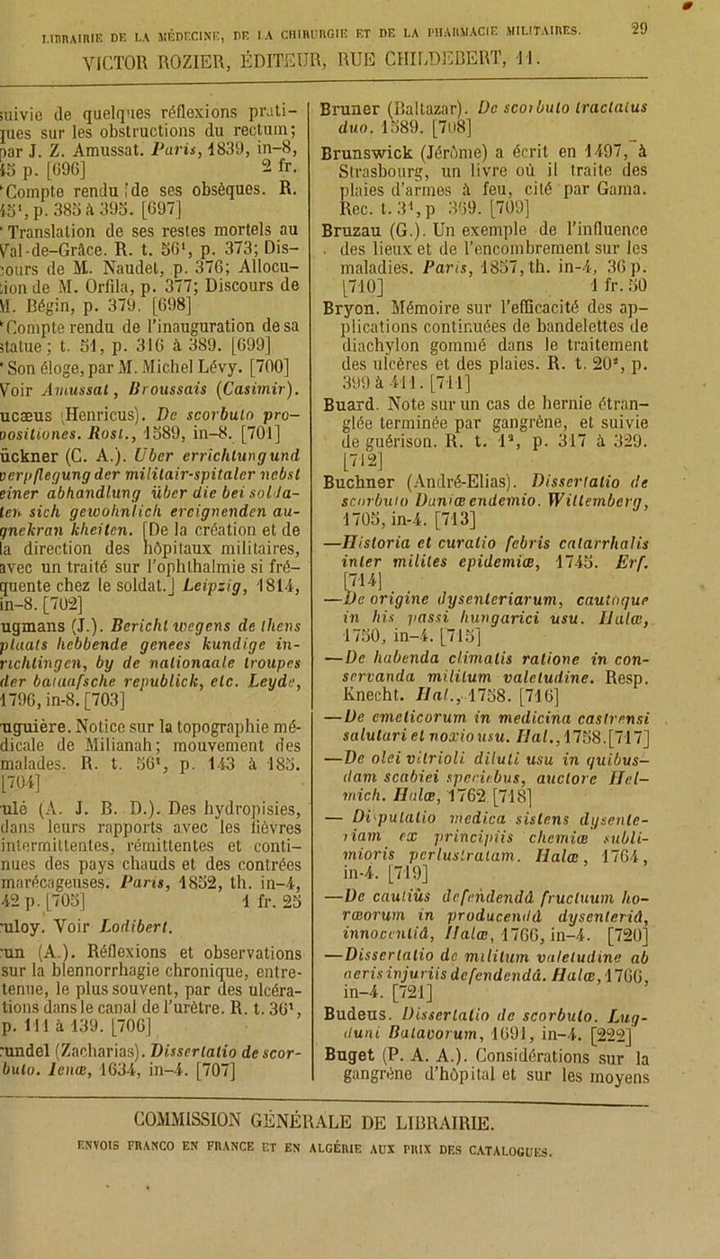 VICTOR ROZIER, ÉDITEUR, RUE CHILDEBERT, TJ. suivie de quelques réflexions prati- jues sur les obstructions du rectum; par J. Z. Amussat. Paris, 1839, in-8, 15 p. [696] 2 fr. 'Compte rendu [de ses obsèques. R. 15% p. 385 à 395. [697] ' Translation de ses restes mortels au Val-de-Grâce. R. t. 561, p. 373; Dis- murs de M.. Naudet, p. 376; Allocu- tion de M. Ûrfila, p. 377; Discours de VI. Bégin, p. 379. [698] ‘Compterendu de l’inauguration de sa statue ; t. 51, p. 316 à 389. [699] ‘ Son éloge, par M. Michel Lévy. [700] Voir Amussal, /troussais (Casimir). ucæus Henricus). De scorbuln pro- oosiliones. Rosi., 1589, in-8. [701] ückner (C. A.). Uber errichtungund verp/legung der mililair-spitaler ncbsl einer abhandlung übcr die bei soldâ- tes sich gewohniich ereignenden au- gnekran kheilen. [De la création et de la direction des hôpitaux militaires, avec un traité sur Tophthalmie si fré- quente chez le soldat.] Leipzig, 1814, in-8. [702] ugmans (J.). Berichl ivcgens de llievs plaats licbbende genees kundige in- nchlingcn, by de nalionaale troupes der baïuafsche republick, etc. Leyde, 1796, in-8. [703] uguière. Notice sur la topographie mé- dicale de Milianah; mouvement des malades. R. t. 56% p. 143 à 185. [704] ulé (A. J. B. D.). Des hydropisies, dans leurs rapports avec les lièvres intermittentes, rémittentes et conti- nues des pays chauds et des contrées marécageuses. Paris, 1852, th. in-4, 42 p. [705] 1 fr. 25 •uloy. Voir Lodiberl. ■un (A.). Réflexions et observations sur la blennorrhagie chronique, entre- tenue, le plus souvent, par des ulcéra- tions dans le canal de l’urètre. R. t. 301, p. 111 à 139. [706] :undel (Zacharias). Dissrrlatio descor- bulo. leiiœ, 1634, in-4. [707] Bruner (Baltazar). De scoibulo Iraclaïus duo. 1589. [7li8] Brunswick (Jérôme) a écrit en 1497, à Strasbourg, un livre où il traite des plaies d’armes à feu, cité par Gama. Rec. t.3',p 369. [709] Bruzau (G.). Un exemple de l’influence . des lieux et de l’encombrement sur les maladies. Paris, 1857, th. in-4, 36 p. [710] 1 fr. 50 Bryon. Mémoire sur l’efficacité des ap- plications continuées de bandelettes de diachylon gommé dans le traitement des ulcères et des plaies. R. t. 20% p. 399 à 411. [711] Buard. Note sur un cas de hernie étran- glée terminée par gangrène, et suivie de guérison. R. t. 1% p. 317 à 329. [712] Buchner (André-Elias). Disscrtatio de senrbuto Duniæ endemio. Witlembcrg, 1705, in-4. [713] —Hisloria et curalio febris calarrhalis inter milites épidémies, 1745. Erf. [714] _ _ —De origine tlysenlcriarum, cautoque in his passi hungarici usu. Haies, •1750, in-4. [715] —De habenda climalis ralione in con- servanda mi.lilum valeludine. Resp. Rnecht. Hal., 1758. [716] —De emelicorum in medicina caslrnnsi salulari et noxiousu. liai., 1758.[717] —De olei vilrioli diluli usu in quibus- dam scabiei sper.iebus, auclore Hcl- mich. Halæ, 1762 [718] — Di'pulatio mcdica sislens dysenle- riam ex principiis cliemiœ subli- mioris pcrluslralam. Halæ, 1764, in-4. [719] —De caul.iùs defendendâ frucluum ho- rœorum in producendd dysenteriâ, innoccntiâ, Halæ, 1760, in-4. [720] — Disscrtatio de mililum valeludine ab nerisinjuriis defendendâ. Halæ, 1766. in-4. [721] Budeus. Disserlatin de scorbulo. Lug- duni Balavorum, 1691, in-4. [222] Buget (P. A. A.). Considérations sur la gangrène d’hôpital et sur les moyens COMMISSION GÉNÉRALE DE LIBRAIRIE.