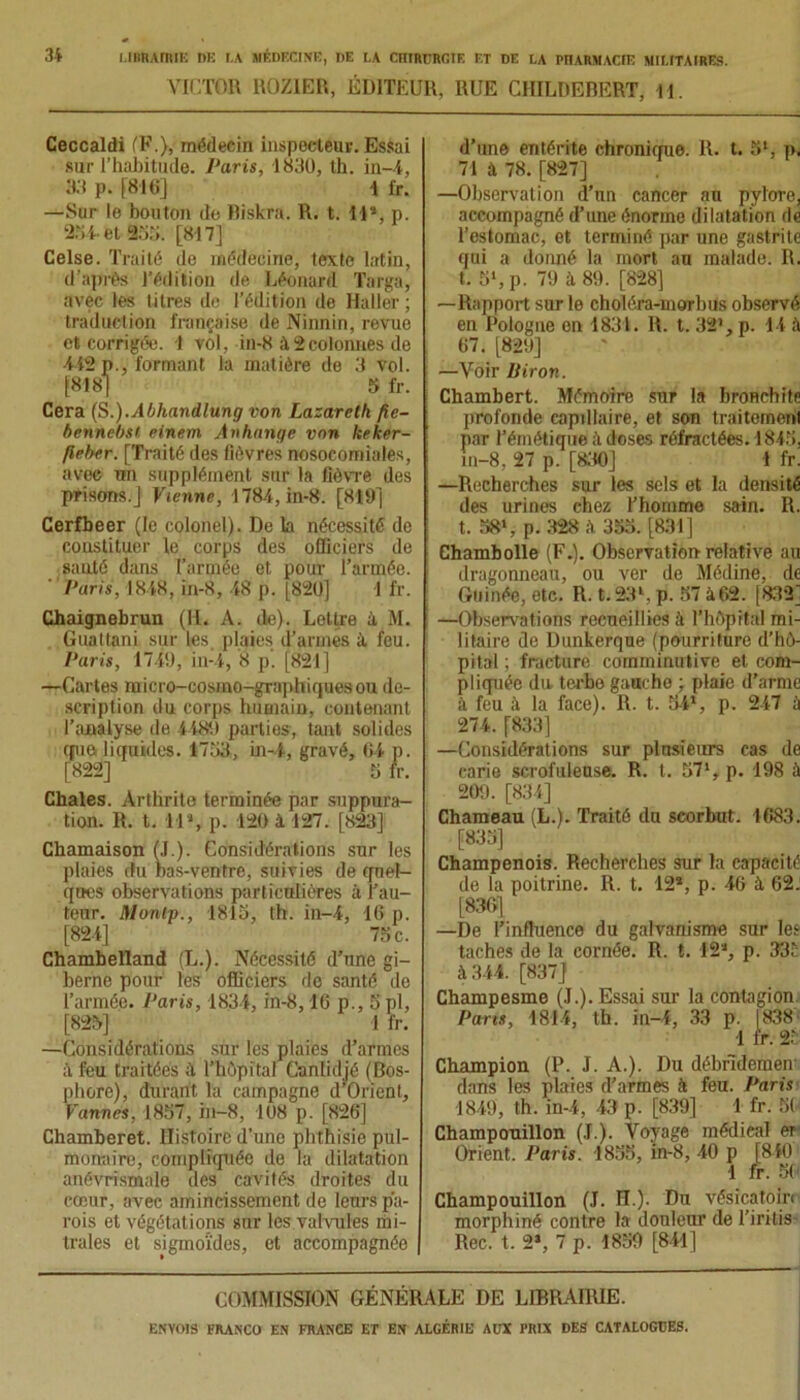 VICTOR ROZIER, ÉDITEUR, RUE CHILDEBERT, H. Ceccaldi (F.), médecin inspecteur. Essai sur l’habitude. Paris, 1830, th. in-4, 33 p. [816] 1 fr. —Sur le bouton de Biskra. R. t. Il», p. 234- et 93;;. [817] Celse. Traité de médecine, texte latin, d’après l’édition de Léonard Targa, avec les titres de l’édition de Haller ; traduction française de Ninnin, revue et corrigée. 1 vol, in-8 à 2colonnes de ■442 p., formant la matière de 3 vol. [818] 5 fr. Cera (S.).Abhandlung von Lazareth fie- bennebst einem Anhange von Iteker- fleber. [Traité des fièvres nosocomiales, avec un supplément sur la fièvre des prisons.] Vienne, 1784, in-8. [819] Cerfbeer (le colonel). De la nécessité de constituer le corps des officiers de santé dans l’armée et pour l’armée. Paris, 1848, in-8, 48 p. [820] 1 fr. Chaignebrun (II. À. de). Lettre à M. Guattani sur les plaies d’armés à, feu. Paris, 1749, in-4, 8 p. [821] —Cartes raicro-cosmo-graphiquesou de- scription du corps humain, contenant l’analyse de 4489 parties, tant solides que. liquides. 1733, in-4, gravé, 04 p. [822] 3 fr. Châles. Arthrite terminée par suppura- tion. R. t. U\ p. 120 à 127. [823] Chamaison (.(.). Considérations sur les plaies du has-ventre, suivies de quel- ques observations particulières à l’au- teur. nionip., 1813, th. in-4, 16 p. [824] 73 c. Chambeïland (L.). Nécessité d’une gi- berne pour les officiers de santé de l’armée. Paris, 1834, in-8,16 p., 3 pl, [823] ! fr. —Considérations sur les plaies d’armes à feu traitées à l’hôpital Canlidjé (Bos- phore), durant la campagne d’Oricnt, Vannes, 1837, in-8, 108 p. [826] Chamberet. Histoire d’une phthisie pul- monaire, compliquée de la dilatation anévrismnle des cavités droites du cœur, avec amincissement de leurs pa- rois et végétations sur les valvules mi- trales et sigmoïdes, et accompagnée d’une entérite chronique. R. t. 5l, p. 71 à 78. [827] —Observation d’un cancer au pylore, accompagné d’une énorme dilatation de l’estomac, et terminé par une gastrite qui a donné la mort au malade. R. t. 5l, p. 79 à 89. [828] —Rapport sur le choléra-morbus observé en Pologne on 1831. R. t. 32’, p. 14 à 67. [829] —Voir Biron. Chambert. Mémoire sur la bronchite profonde capillaire, et son traitement par l’émétique à. doses réfractées. 1843, in-8, 27 p. [830] 1 fr. —Recherches sur les sels et la densité des urines chez l’homme sain. R. t. 381, p. 328 à 353. [831] Chambolle (F.). Observation relative au dragonneau, ou ver de Médine, de Guinée, etc. R. t.23*, p. 57 à 62. [832] —Observations recueillies à l’hôpital mi- litaire de Dunkerque (pourriture d’hô- pital ; fracture comminutive et com- pliquée du terbe gauche ; plaie d’arme à feu à la face). R. t. 541, p. 247 à 274. [833] —Considérations sur plusieurs cas de carie scrofuleuse. R. t. 571, p. 198 à 209. [834] Chameau (L.). Traité du scorbut. 1683. [833] Champenois. Recherches sur la capacité de la poitrine. R. t. 12*, p. 46 à, 62. [836] —De l’influence du galvanisme sur les taches de la cornée. R. t. 12'J, p. 33t à 344. [837] Champesme (J.). Essai sur la contagion Parts, 1814, th. in-4, 33 p. [838 1 fr. 2. Champion (P. J. A.). Du débrideraeœ dans les plaies d’armes h feu. Paris 1849, th. in-4, 43 p. [839] 1 fr. 50 Champouillon (J.). Voyage médieal er Orient. Paris. 1835, in-8, 40 p [840 1 fr. 5( Champouillon (J. H.). Du vésïcatoirr morphiné contre la donleur de l’iritis Rec. t. 2», 7 p. 1859 [841] COMMISSION GÉNÉRALE DE LIBRAIRIE.