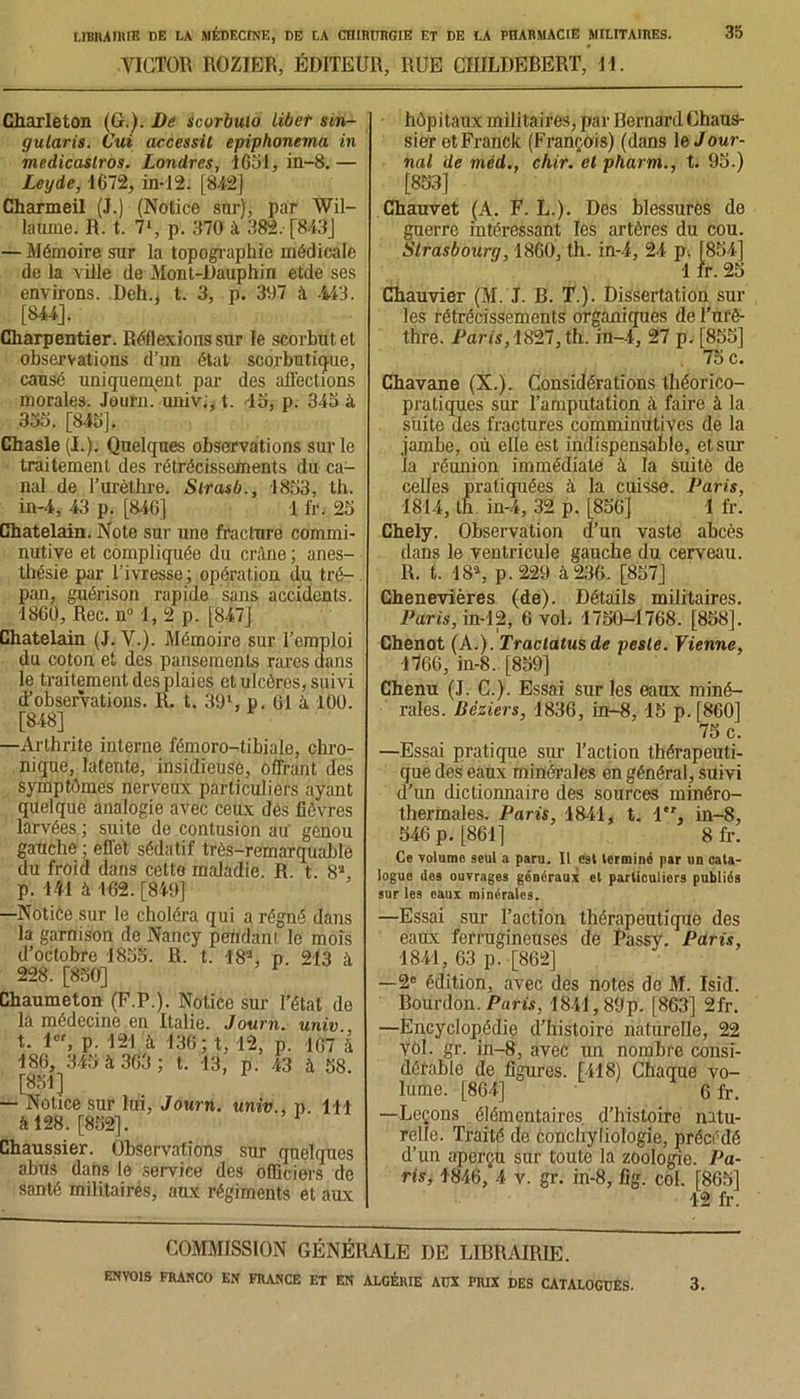 VICTOR ROZIER, ÉDITEUR, RUE CIIILDEBERT, 11. Charleton (G.). De scorbuio Liber sin- gularis. Cui accessit epiphonema in medicastros. Londres, 1651, in-8. — Leyde, 1672, in-12. [84-2] Charmeil (J.) (Notice sur), par Wil- laume. R. t. 71, p. 370 à 382.- [843J — Mémoire sur la topographie médicale de la ville de Mont-Dauphin etde ses environs. Deh., t. 3, p. 397 à 443. [844]. Charpentier. Réflexions sur le scorbut et observations d’un état scorbutique, causé uniquement par des affections morales. Journ. univ,, t. 15, p. 345 à 355. [845]. Chasle (I.). Quelques observations sur le traitement des rétrécissements du ca- nal de l’urèthre. Slrasb., 1853, th. in-4, 43 p. [846] 1 fr. 25 Châtelain. Note sur une fracture commi- nutive et compliquée du crâne ; anes- thésie par l’ivresse ; opération du tré- pan, guérison rapide sans accidents. 1860, Rec. n° 1, 2 p. [847j Châtelain (J. V.). Mémoire sur l’emploi du coton et des pansements rares dans le traitement des plaies et ulcères, suivi d'observations. R. t. 39l, p. 61 à 100. [848] —Arthrite interne fémoro-tibiale, chro- nique, latente, insidieuse, offrant des symptômes nerveux particuliers ayant quelque analogie avec ceux des lièvres larvées ; suite de contusion au genou gaUche ; effet sédatif très-remarquable du froid dans cetto maladie. R. t. 8'J p. 141 à 162. [849] —Notice sur le choléra qui a régné dans la garnison de Nancy pendant le mois d’octobre 1855. R. t. 18% p 213 à 228. [850] r Chaumeton (F.P.). Notice sur l’état do la médecine en Italie. Journ. univ t. 1, p. 121 à 136; t, 12, p. 167 à 186, 345 à 363 ; t. 13, p. 43 à 58. [851] — Notice sur lui, Journ. univ., p lu à 128. [852]. Chaussier. Observations sur quelques abus dans le service des officiers de santé militaires, aux régiments et aux hôpitaux militaires, par Bernard Chaus- sier et Franck (François) (dans le Jour- nal de méd., chir. et pharm., t. 95.) [853] Chauvet (A. F. L.). Des blessures de guerre intéressant les artères du cou. Strasbourg, 1860, th. in-4, 24 p* [854] 1 fr. 25 Chauvier (M. J. B. T.). Dissertation sur les rétrécissements organiques de l’urè- thre. Paris, 1827, th. in-4, 27 p. [855] 75 c. Chavane (X.). Considérations théorico- pratiques sur l’amputation à faire à la suite des fractures comminutives de la jambe, où elle est indispensable, et sur la réunion immédiate à la suite de celles pratiquées à la cuisse. Paris, 1814, th in-4, 32 p. [856] 1 fr. Chely. Observation d’un vaste abcès dans le ventricule gauche du cerveau. R. t. 18% p. 229 à 236. [857] Chenevières (de). Détails militaires. Paris, in-12, 6 vol. 1750-1768. [858]. Chenot (A.). Traclatusde peste. Vienne, 1766, in-8. [859] Chenu (J. C.). Essai sur les eaux miné- rales. Béziers, 1836, in-8, 15 p. [860] 75 c. —Essai pratique sur l’action thérapeuti- que des eaux minérales en général, suivi d’un dictionnaire des sources minéro- thermales. Paris, 1841, t. 1, in-8, 546 p. [861] 8 fr. Ce volume seul a paru. Il est terminé par un cata- logue des ouvrages généraux et particuliers publiés sur les eaux minérales. —Essai sur l’action thérapeutique des eaux ferrugineuses de Passy. Paris, 1841, 63 p. [862] —2e édition, avec des notes de M. Isid. Bourdon. Paris, 1841,89p. [863] 2fr. —Encyclopédie d’histoire naturelle, 22 vol. gr. in-8, avec un nombre consi- dérable de figures. [418) Chaque vo- lume. [864] 6 fr. —Leçons élémentaires, d’histoire natu- relle. Traité de conchyliologie, précédé d’un aperçu sur toute la zoologie. Pa- ris, 1846, 4 v. gr. in-8, fig. col. [865] 12 fr. COMMISSION GÉNÉRALE DE LIBRAIRIE.