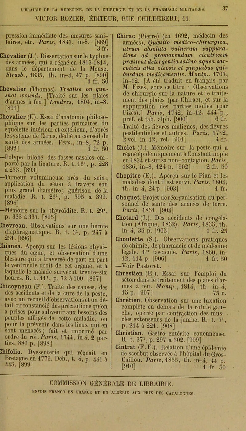 VICTOR ROZIER, ÉDITEUR, RUE CHILDEBERT, 11. 37 pression immédiate des mesures sani- taires, etc. Paris, 1843, in-8. [889] 3 fr. Chevalier (J.). Dissertation sur le typhus des armées, qui a régné en 1813-1814, dans le département de la Meuse. Strasb., 1835, th. in-4, 47 p. [890] 1 fr. 50 Chevalier (Thomas). Trealise on gun- shot loounds. [Traité sur les plaies d’armes à feu.] Londres, 1804, in-8. [891] Chevalier (U). Essai d’anatomie philoso- phique sur les parties primaires du squelette intérieur et extérieur, d’après le système de Carus, dédié au conseil de santé des armées. Vers., in-8, 72 p. [892] 1 fr. 50 —Polype bilobé des fosses nasales em- porté par la ligature. R. t. 16l, p. 228 à 233. [893] —Tumeur volumineuse près du sein; application du séton à travers son plus grand diamètre; guérison delà maladie. R. t. 261, p. 395 à 399. [894] —Mémoire sur la thyroïdite. R. t. 291, p. 323 à 337. [895] Chevreau. Observations sur une hernie diaphragmatique. R. t. 5l, p. 247 à 251. [896] fhianéa. Aperçu sur les lésions physi- ques du cœur, et observation d’une blessure qui a traversé de part en part le ventricule droit de cet organe, et à laquelle le malade survécut trente-six heures. R. t. il», p. 72 à 100. [897] Chicoyneau (F.). Traité des causes, des des accidents et de la cure de la peste, avec un recueil d’observations et un dé- tail circonstancié des précautions qu’on a prises pour subvenir aux besoins des peuples affligés de cette maladie, ou pour la prévenir dans les lieux qui en sont menacés ; fait et imprimé par ordre du roi. Paris, 1744, in-4. 2 par- ties, 880 p. [898] Chifolio. Dyssenterie qui régnait en Bretagne en 1779. Deh., t. 4, p. 441 à 445. [899] Chirac (Pierre) (en 1692, médecin des armées). Quœslio medico-chirurgica, utrurn absolula vulnerum suppura- tione ad promovendam cicatricem prœslenl detergenlia salino aquea sar- coticis alüs oleosis el pinguibus qui- busdam medicamenlis. Monlp., 1707, in-12. [A été traduit en français par M. Fizes, sous ce titre : Observations de chirurgie sur la nature et le traite- ment des plaies (par Chirac), et sur la suppuration des parties molles (par Fizes).] Paris, 1742, in-12. 444 p., préf. et tab. alph. [900] 6 fr. —Traité des fièvres malignes, des fièvres pestilentielles et autres. Paris, 1742, 2 vol. in-12, rel. [901] 4 fr. Cholet (J.). Mémoire sur la peste qui a régné épidémiquement à Constantinople en 1834 et sur sa non-contagion. Paris, 1836, in-8, 124 p. [902] 2 fr. 50 Chopitre (E.). Aperçu sur le Pian et les maladies dont il est suivi. Paris, 1804, th. in-4, 24 p. [903] 1 fr. Choquet. Projet de réorganisation du per- sonnel de santé des armées de terre. Paris, 1851. [904] Chotard (J.). Des accidents de congéla- tion (Afrique, 1852). Paris, 1855, th. in-4, 35 p. [905] 1 fr. 25 Choulette (S.). Observations pratiques de chimie, de pharmacie et de médecine légale. 1er fascicule. Paris, 1860, in- 12, 114 p. [906] 1 fr. 50 —Voir Pastoret. Chrestien (E.). Essai sur l’emploi du séton dans le traitement des plaies d’ar- mes à feu. Monlp., 1814, th. in-4, 15 p. [907] 75 c. Chrétien. Observation sur une luxation complète en dehors de la rotule gau- che, opérée par contraction des mus- cles extenseurs de la jambe. R. t. 71, p. 214 à 221. [908] Christian. Gastro-entérite couenneuse. R. t. 371, p. 297 à 302. [909] Cintrât (F. F.). Relation d’une épidémie de scorbut observée à l’hôpital du Gros- Caillou. Paris, 1855, th. in-4, 44 p [910] l fr. éû COMMISSION GÉNÉRALE DE LIBRAIRIE.