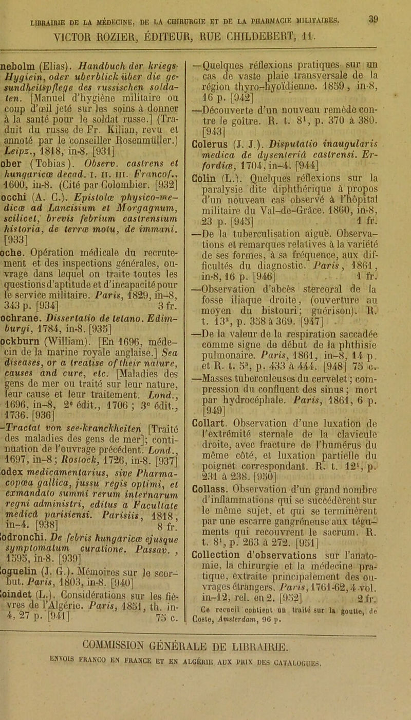 VICTOR ROZIER, ÉDITEUR, RUE CHILDEBERT. 11. 39 nebolm (Elias). Handbuch der kriegs- Ilygiein, oder uberblick über die ge- sundhciispfleqe des russischen solda- len. [Manuel d’hygiène militaire ou coup u’œil jeté sur les soins à donner à la santé pour le soldat russe.] (Tra- duit du russe de Fr. Kilian, revu et annoté par le conseiller Rosenmüller.) Leipz., 1818, in-8. [931] ober (Tobias). Observ. caslrens et hungaricœ decnd. i. il. iii. Frnncof 1600, in-8. (Cité par Colombier. [932] occhi (A. C.). Epislolœ physico-me- dicœ ad Lancisium et Morgagnum, scilicel, brevis febrium caslrensium hisloria, de terrai molu, de immani. [933] oche. Opération médicale du recrute- ment et des inspections générales, ou- vrage dans lequel on traite toutes les questions d’aptitude et d’ineapacitépour le service militaire. Paris, 1829, in-8, 343 p. [934] 3 fr. ochrane. Disserlalio de telano. Edim- burgi, 1784, in-8. [933] ockburn (William). [En 1696, méde- cin de la marine royale anglaise.] Sea diseases, or a Irealtse of lheir nature, causes and cure, etc. [Maladies des gens de mer ou traité sur leur nature, leur cause et leur traitement. Lond., 1696, in-8, 2'édit., 1706 ; 3° édit., 1736. [936] -Tractai von see-hranchheilen [Traité des maladies des gens de mer]; conti- nuation de l’ouvrage précédent. Lond., 1697, in-8; Rosiock, 1726, in-8. [937] odex medicamentarius, sive Pharma- copcea gallica, jussu regis oplimi, et exmandalo summi rerum internarum regni adminislri, edilus a Facullale mcdicâ parisiensi. Parisiis, 1818, in-4. [938] 8 fr. lodronchi. De febris hungaricœ ejusque symplomalum curalione. Passav 1393, in-8. [939] loguelin (T. G.). Mémoires sur le scor- but. Paris, 1803, in-8. [940] loindet (L.). Considérations sur les liè- vres de l’Algérie. Paris, 1831, lli in- 4, 27 p.-[941] 73 c. —Quelques réflexions pratiques sur un cas de vaste plaie transversale de la région thyro-hyoïdienne. 1839, in-8, 16 p. [942] —Découverte d’un nouveau remède con- tre le goitre. R. t. 81, p. 370 à 380. [943] Colerus (J. J ). Disputalio inaugularis mcdica de dysenleriâ caslrcnsi. Er~ fordiœ, 1704, in-4. [944] Colin (L.). Quelques réflexions sur la paralysie dite diphthérique à propos d’un nouveau cas observé à l’hôpital militaire du Val-de-Gràce. 1860, in-8, 23 p. [943] 1 fr. —De la tuberculisation aiguë. Observa- tions et remarques relatives à la variété de ses formes, à sa fréquence, aux dif- ficultés du diagnostic. Paris, 1861, in-8,16 p. [946] 1 fr. —Observation d’abcès stercoral de la fosse iliaque droite, (ouverture au moyen du bistouri; guérison). R. t. 13% p. 338 à 369. [947] —De la valeur de la respiration saccadée comme signe do début de la phthisie pulmonaire. Paris, 1861, in-8, 14 p. et R. t. 5% p. 433 à 444. [948] 73 c, —Masses tuberculeuses du cervelet ; com- pression du confluent des sinus ; mort par hydrocéphale. Paris, 1861, 6 p. [949] Collart. Observation d’une luxation de l’extrémité sternale de la clavicule droite, avec fracture de l’humérus du même côté, et luxation partielle du poignet correspondant. R. I. 12% p. 231 à 238. [930] Collass. Observation d’un grand nombre d’inflammations qui se succédèrent sur le même sujet, et qui se terminèrent par une escarre gangréneuse aux tégu- ments qui recouvrent le sacrum. R. I. 8% p. 263 à 272. [931] Collection d’observations sur Tanato- mie, la chirurgie et la médecine pra- tique, extraite principalement des ou- vrages étrangers. Paris, 1701-62,4 vol. in-12, rel. en 2. [932] 21V. Co reeuoil oohtient uu traité sur la goulte, de Coste, Amsterdam, 96 p. COMMISSION GÉNÉRALE DE LIBRAIRIE.