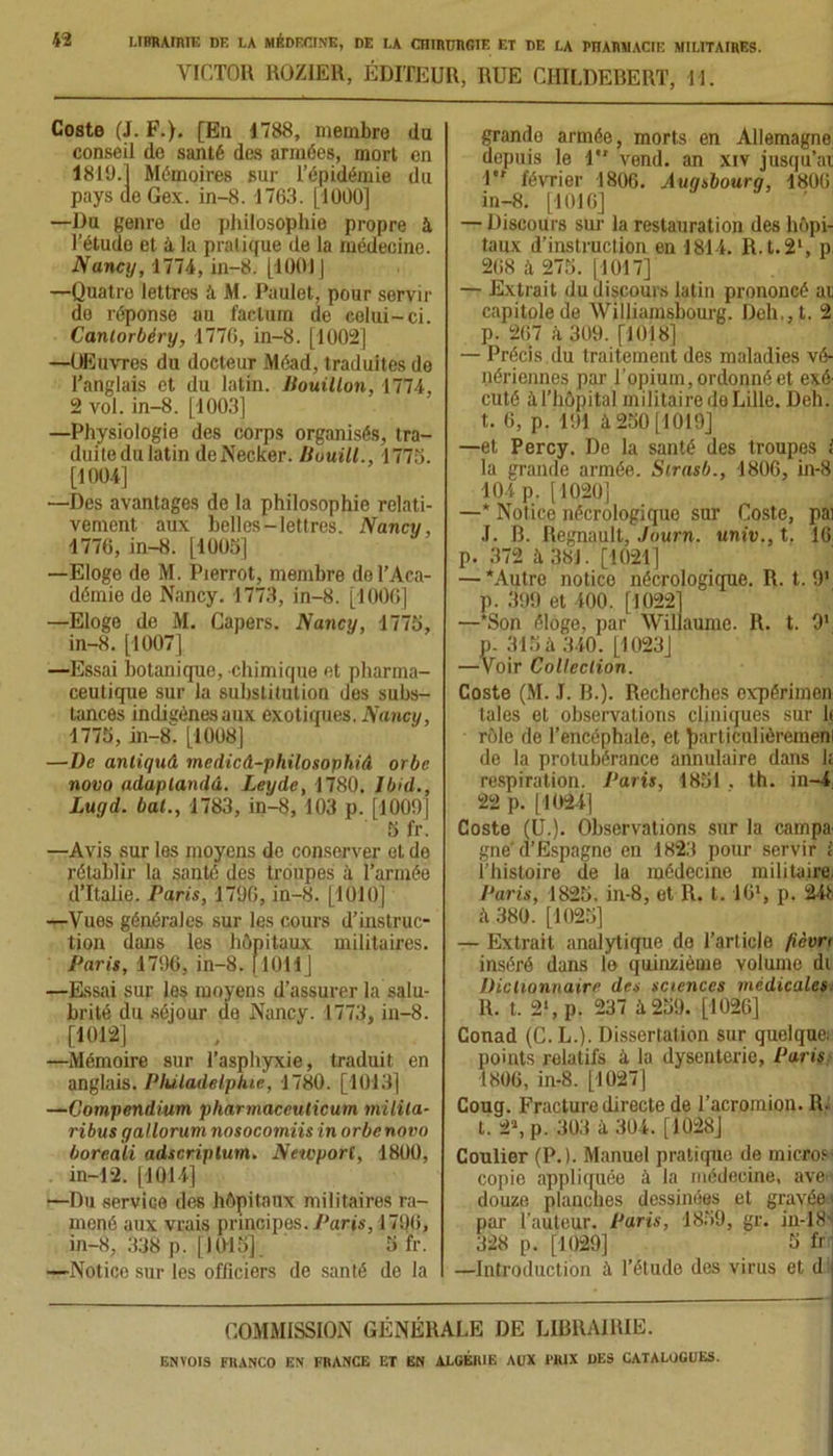 VICTOR ROZIER, ÉDITEUR, RUE CIIILDEBERT, U. Coste (J. F.). [En 1788, membre du conseil de santé des armées, mort en 1819.1 Mémoires sur l’épidémie du pays de Gex. in-8. 1763. [1000] —Du genre de philosophie propre à l’étude et à la pralique de la médecine. Nancy, 1774, in-8. [1001J —Quatro lettres à M. Paulet, pour servir do réponse au factum de colui-ci. Canlorbéry, 177G, in-8. [1002] —OEuvres du docteur Méad, traduites de l’anglais et du latin. Bouillon, 1774, 2 vol. in-8. [1003] —Physiologie des corps organisés, tra- duite du latin deNecker. Bouill., 1773. [1004] —Des avantages de la philosophie relati- vement aux belles-lettres. Nancy, 1776, in-8. [1005] —Eloge de M. Pierrot, membre do l’Aca- démie de Nancy. 1773, in-8. [1006] —Eloge de M. Capers. Nancy, 1775, in-8. [1007] —Essai botanique, chimique et pharma- ceutique sur la substitution des subs- tances indigènes aux exotiques. Nancy, 1775, in-8. [1008] —Uc antiquâ medicd-philosophiâ orbe novo adaplandâ. Leyde, 1780. Ibid., Luyd. bal., 1783, in-8, 103 p. [1009] 5 fr. —Avis sur les moyens de conserver et de rétablir la santé des troupes à l’armée d’Italie. Paris, 1706, in-8. [1010] —Vues générales sur les cours d’instruc- tion dans les hôpitaux militaires. Paris, 1796, in-8. [1011] —Essai sur les moyens d’assurer la salu- brité du séjour de Nancy. 1773, in-8. [1012] —Mémoire sur l’asphyxie, traduit en anglais. Philadelphie, 1780. [1013] —Compendium pharmaceuticum milita- ribus gallorum nosocomiis in orbe novo boreali adscriplum. Newporl, 1800, in-12. [1014] —Du service des hôpitaux militaires ra- mené aux vrais principes. J’aris, 1796, in-8, .CJS p. [1015]. 5 fr. —Notice sur les officiers de sanlé de la grande armée, morts en Allemagne depuis le 1 vend, an xiv jusqu’ai 1*' février 1806. Auqsbourq, 1806 in-8. [1016] — Discours sur la restauration des hôpi- taux d’instruction en 1814. R.t.21, p 268 à 275. [1017] — Extrait du discours latin prononcé at capitolede Williamsbourg. Deh,,t. 2 p. 267 à 309. [1018] — Précis du traitement des maladies vé- nériennes par l’opium, ordonné et exé- cuté à l’hôpital militaire de Lille. Deh. t. 6, p. 191 à 250 [1019] —et Percy. De la santé des troupes l la grande armée. Sirasb., 1806, in-8 104 p. [1020] —* Notice nécrologique sur Coste, pai J. R. Régnault, Journ. univ., t. 16 p. 372 à 381. [1021] — Autre notice nécrologique. R. t. 9' p. 399 et 400. [1022] —Son éloge, par Willaume. R. t. 9' p. 315 à 340. [1023] —Voir Collection. Coste (M. J. R.). Recherches expérimen taies et observations cliniques sur h rôle de l’encéphale, et Jiarticulièremen de la protubérance annulaire dans h respiration. Paris, 1831 . th. in-4 22 p. [1024] Coste (U.). Observations sur la campa- gne'd’Espagne en 1823 pour servir l l’histoire de la médecine militaire. Paris, 1825. in-8, et R. t. 16*, p. 24t à 380. [1025] — Extrait analytique do l’article fièvri inséré dans le quinziéme volume di Dictionnaire des sciences médicales R. t. 2‘, p. 237 à 239. [1026] Conad (C.L.). Dissertation sur quelque: points relatifs à la dysenterie, Paris 1806, in-8. [1027] Coug. Fracture directe de l’acromion. R. t. 2», p. 303 à 304. [1028] Coulier (P.). Manuel pratique de micros copie appliquée à la médecine, ave- douze planches dessinées et gravée par l’auteur. Paris, 1859, gr. in-18' 328 p. [1029] 5 fr —Introduction à l’étude des virus et d COMMISSION GÉNÉRALE DE LIBRAIRIE.