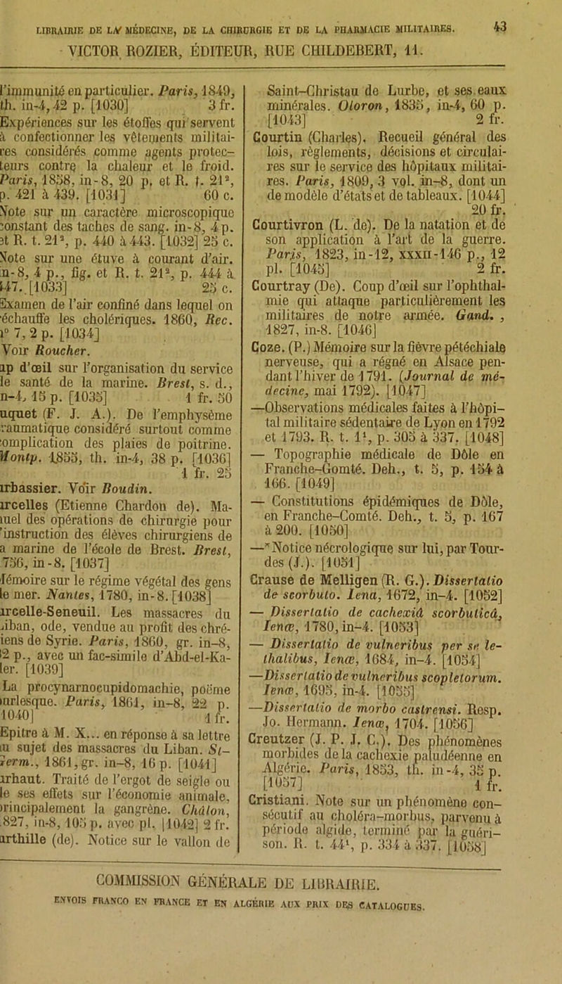 VICTOR. ROZIER, ÉDITEUR, RUE CHILDEHERT, 11. 43 l’immunité en particulier. Paris, 1849, th. in-4,42 p. [1030] 3fr. Expérionces sur les étoflos qui servent ft confectionner les vêtements militai- res considérés comme agents protec- teurs contre la chaleur et le froid. Paris, 1838, in-8, 20 p. et R. 1. 21% p. 421 à 439. [1031] 60 c. Vote sur un caractère microscopique constant des taches de sang, in-8, 4 p. ît R. t. 21% p. 440 à. 443. [1032] 23 c. Vote sur une étuve à courant d’air. n-8, 4 p., iig. et R. t. 21% p. 444 à 147.. [1033] 23 c. ïïxamen de l’air confiné dans lequel on •échauffe les cholériques. 1860, Rec. 1° 7, 2 p. [1034] Voir Roucher. ip d’œil sur l’organisation du service le santé de la marine. Brest, s. d., n-4,13 p. [1033] 1 fr. 30 uquet (F. J. A.). De l’emphysème raumatique considéré surtout comme iomplication des plaies de poitrine. Montp. 1833, th. in-4, 38 p. T-1036] 1 fr. 23 îrbassier. Vo'ir Boudin. trcelles (Etienne Chardon de). Ma- îuel des opérations de chirurgie pour 'instruction des élèves chirurgiens de a marine de l’école de Brest. Brest, 736, in-8. [1037] fémoire sur le régime végétal des gens le mer. Nantes, 1780, in-8. [1038] îrcelle-Seneuil. Les massacres du jiban, ode, vendue au profit des chré- iensde Syrie. Paris, 1860, gr. in-8, 12 p., avec un fac-similé d’Abd-el-Ka- ler. [1039] La procynarnocupidomachie, poiime mrlesque. Paris. 1861, in-8, 22 p 1040] 1 /r. Epitrq à M. X... en réponse à sa lettre iu sujet des massacres du Liban. St- jerm., 1861,gr. in-8, 16 p. [1041] irhaut. Traité de l’ergot de seigle ou le ses effets sur l’économie animale, irincipalement la gangrène. Chàlon, .827, in-8,103p. avec pl. [1042] 2fr. irthille (de). Notice sur le vallon de Saint-Christau de Lurbe, et ses eaux minérales. Oloron, 1833, in-4, 60 p. [1043] 2 fr. Courtin (Charles). Recueil général des lois, règlements, décisions et circulai- res sur le service des hôpitaux militai- res. Paris, 1809, 3 vqI. in-8, dont un Remodèle d’étatset de tableaux. [1044] 20 fr. Courtivron (L. de). De la natation et de son application à l’art de la guerre. Paris, 1823, in-12, xxxn-146 p., 12 pl. [1043] 2 fr. Courtray (De). Coup d’œil sur Tophthal- xnie qui attaque particulièrement les militaires de notre armée. Gand. , 1827, in-8. [1046] Coze. (P.) Mémoire sur la fièvre pétéchiale nerveuse, qui a régné en Alsace pen- dant l’hiver de 1791. (Journal de mé- decine, mai 1792). [1047] —Observations médicales faites à l’hôpi- tal militaire sédentaire de Lyon en 1792 et 1793. R. t. 1% p. 303 à 337, [1048] — Topographie médicale de Dôle en Franche-Gomté. Dell., t. S, p. 134 à 166. [1049] — Constitutions épidémiques de Dôle, en Franche-Comté. Dell., t. 3, p. 167 à 200. [1050] —Notice nécrologique sur lui, par Tour- des (J. ). [1051] Crause de Melligen(R. G.).Disserlalio de scorbulo. lena, 1672, in-4. [1052] — Disserlalio de cacliexiâ scorbulicâ, Ienœ, 1780, in-4. [1053] — Disserlalio de vulncribus per se le- Ihalibus, Ienœ, 1684, in-4. [1054] —Disserlalio de vulncribus scoplelorum. Ienœ, 1695, in-4. [1055] —Disserlalio de morbo castrensi. Rosp. Jo. Hermann. Ienœ, 1704. [1056] Creutzer (J. P. J. C.). Des phénomènes morbides de la cachexie paludéenne en Algérie. Paris, 1853, th. in-4, 33 p. [1057] i fr. Cristiani. Note sur un phénomène con- sécutif au choléra-morhus, parvenu à période algide, terminé par la guéri- son. R. t. 44% p. 334 à 337. [1658] COMMISSION GÉNÉRALE DE LIBRAIRIE.