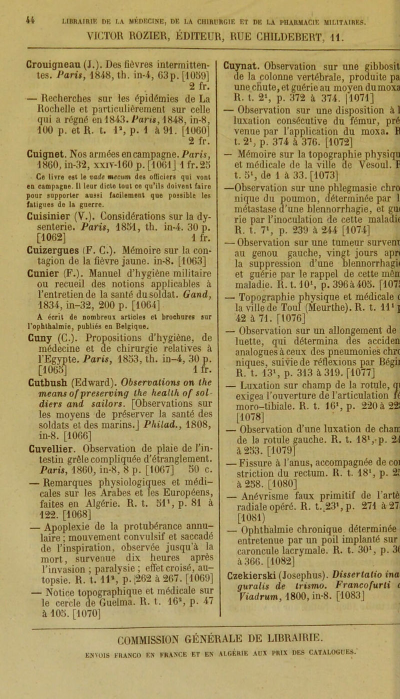 VICTOR ROZIER, ÉDITEUR, RUE CHILDEBERT, 11. Crouigneau (J.). Des fièvres intermitten- tes. Paris, 1848, th. in-4, 63p. [1069] 2 fr. — Recherches sur les épidémies de La Rochelle et particulièrement sur celle qui a régné en 1843. Paris, 1848, in-8, 100 p. et R. t. 1», p. 1 à 91. [1060] 2 fr. Cuignet. Nos armées en campagne. Paris, 1860, in-32, xxiv-160 p. [1061] 1 fr.25 Ce livre est le vade mecum des officiers qui vont en campagne. Il leur dicte tout ce qu’ils doivent (aire pour supporter aussi facilement que possible les fatigues de la guerre. Cuisinier (V.). Considérations sur la dy- senterie. Paris, 1851, th. in-4. 30 p. [1062] 1 fr. Cuizergues (F. C.). Mémoire sur la con- tagion de la fièvre jaune, in-8. [1063] Cunier (F.). Manuel d’hygiène militaire ou recueil des notions applicables à l’entretien de la santé du soldat. Gand, 1834, in-32, 200 p. [1064] A écrit de nombreux articles et brochures sur l'ophthalmie, publiés en Belgique. Cuny (C.). Propositions d’hygiène, de médecine et de chirurgie relatives à l’Egypte. Paris, 1853, th. in-4, 30 p. [1065] 1 fr. Cutbush (Edward). Observations on lhe means of prescrving lhe heallh of sol diers and sailors. [Observations sur les moyens de préserver la santé des soldats et des marins.J Philad., 1808, in-8. [1066] Cuvellier. Observation de plaie de l’in- testin grêle compliquée d’étranglement. Paris, 1860, in-8, 8 p. [1067] 50 c. — Remarques physiologiques et médi- cales sur les Arabes et les Européens, faites en Algérie. R. t. SI1, p. 81 à 122. [1068] — Apoplexie de la protubérance annu- laire ; mouvement convulsif et saccadé de l’inspiration, observée jusqu’à la mort, survenue dix heures après l’invasion ; paralysie ; effet croisé, au- topsie. R. t. 11*, p. ‘262 à 267. [1069] — Notice topographique et médicale sur le cercle de Guelma. R. t. 16*, p. 47 à 105. [1070] Cuynat. Observation sur une gibbosit de la colonne vertébrale, produite pa une chute, et guérie au moyen dumoxa R. t. 2‘, p. 372 à 374. |1071] — Observation sur une disposition à 1 luxation consécutive du fémur, pré venue par l’application du moxa. F t. 2‘, p. 374 à 376. [1072] — Mémoire sur la topographie physiqu et médicale de la ville de Vesoul. F t. 5l, de 1 à 33. [1073] —Observation sur une phlegmasie chro nique du poumon, déterminée par 1 métastase d’une blennorrhagie, et gui rie par l’inoculation de cette maladif R. t. 7', p. 239 à 244 [1074] — Observation sur une tumeur survent au genou gauche, vingt jours apri la suppression d’une blennorrhagii et guérie par le rappel de cette mên maladie. R.t. 10l, p. 396à405. [107! — Topographie physique et médicale ( la ville de Toul (Meurthe). R. t. 111 j 42 à 71. [1076] — Observation sur un allongement de luette, qui détermina des acciden analogues à ceux des pneumonies dm niques, suivie de réflexions par Bégii R. t. 13’, p. 313 à 319. [1077] — Luxation sur champ de la rotule, ni exigea l’ouverture de l’articulation il moro-tibiale. R. t. 16', p. 220 à 221 [1078] — Observation d’une luxation de chair de la rotule gauche. R. t. 18',-p. 21 à 253. [1079] — Fissure à l’anus, accompagnée de coi striction du rectum. R. t. 181, p. 21 à 258. [1080] — Anévrisme faux primitif de l’artè radiale opéré. R. t.23’,p. 271 à 27 [1081) — Ophthalmie chronique déterminée entretenue par un poil implanté sur caroncule lacrymale. R. t. 301, p. 3( à 366. [1082] Czekierski (Josephus). Dissertalio ina guralis de Irismo. Francofurli i Viadrum, 1800, in-8. [1083] COMMISSION GÉNÉRALE DE LIBRAIRIE.