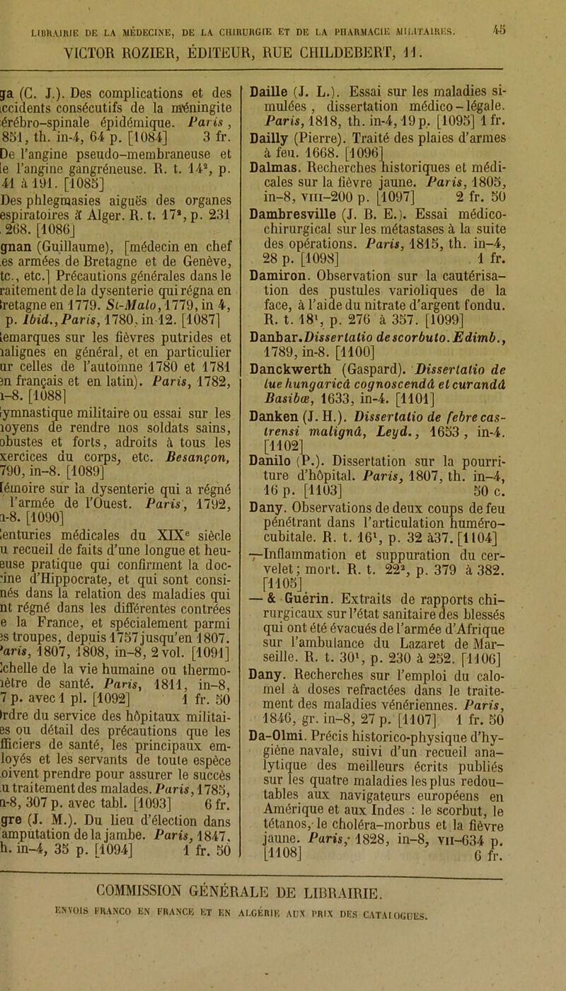 VICTOR ROZIER, ÉDITEUR, RUE CIIILDEBERT, JJ. 45 ga (C. J.). Des complications et des Lccidents consécutifs de la méningite érébro-spinale épidémique. Paris , 851, th. in-4, 64 p. [1084] 3 fr. De l’angine pseudo-membraneuse et le l’angine gangréneuse. R. t. 143, p. 41 à 191. [1085] Des phlegmasies aiguës des organes espiratoires if Alger. R. t. 17s, p. 231 . 268. [1086] gnan (Guillaume), [médecin en chef es armées de Bretagne et de Genève, te., etc.] Précautions générales dans le raitement delà dysenterie qui régna en Iretagne en 1779. Si-Malo, 1779, in 4, p. Ibid,., Paris, 1780, in 12. [1087] remarques sur les fièvres putrides et îalignes en général, et en particulier ur celles de l’automne 1780 et 1781 m français et en latin). Paris, 1782, 1-8. [10881 gymnastique militaire ou essai sur les îoyens de rendre nos soldats sains, obustes et forts, adroits à tous les xerCices du corps, etc. Besançon, 790, in-8. [1089] lémoire sur la dysenterie qui a régné l’armée de l’Ouest. Paris, 1792, n-8. [1090] lenturies médicales du XIXe siècle u recueil de faits d’une longue et heu- euse pratique qui confirment la doc- ’ine d’Hippocrate, et qui sont consi- nés dans la relation des maladies qui nt régné dans les différentes contrées e la France, et spécialement parmi ïs troupes, depuis 1757jusqu’en 1807. ’aris, 1807, 1808, in-8, 2 vol. [1091] Ichelle de la vie humaine ou thermo- îètre de santé. Paris, 1811, in-8, 7 p. avec 1 pl. [1092] 1 fr. 50 Irdre du service des hôpitaux militai- es ou détail des précautions que les fliciers de santé, les principaux em- loyés et les servants de toute espèce oivent prendre pour assurer le succès ,u traitement des malades. Paris, 1785, n-8, 307 p. avec tabl. [1093] 6 fr. gre (J. M.). Du lieu d’élection dans amputation delà jambe. Paris, 1847. h. in-4, 35 p. 11094] 1 fr. 50 Daille (J. L.). Essai sur les maladies si- mulées , dissertation médico-légale. Paris, 1818, th. in-4,19p. [1095] 1 fr. Dailly (Pierre). Traité des plaies d’armes à feu. 1668. [10961 Dalmas. Recherches nistoriques et médi- cales sur la fièvre jaune. Paris, 1805, in-8, viii-200 p. [1097] 2 fr. 50 Dambresville (J. B. E.). Essai médico- chirurgical sur les métastases à la suite des opérations. Paris, 1815, th. in-4, 28 p. [1098] 1 fr. Damiron. Observation sur la cautérisa- tion des pustules varioliques de la face, à l’aide du nitrate d’argent fondu. R. t. 18l, p. 276 à 357. [1099] Danbar.Disserlalio descorbuto.Edimb., 1789, in-8. [1100] Danckwerth (Gaspard). Disserlalio de lue hungaricâ cognoscendâ el curandâ Basibœ, 1633, in-4. [1101] Danken (J. H.). Disserlalio de febrecas- irensi malignâ, Leyd., 1653 , in-4. [1102] Danilo (P.). Dissertation sur la pourri- ture d’hôpital. Paris, 1807, th. in-4, 16 p. [1103] 50 c. Dany. Observations de deux coups de feu pénétrant dans l’articulation huméro- cubitale. R. t. 16l, p. 32 à37. [1104] —Inflammation et suppuration du cer- velet; mort. R. t. 222, p. 379 à 382. [1105] — & Guérin. Extraits de rapports chi- rurgicaux sur l’état sanitaire des blessés qui ont été évacués de l’armée d’Afrique sur l’ambulance du Lazaret de Mar- seille. R. t. 301, p. 230 à 252. [1106] Dany. Recherches sur l’emploi du calo- mel à doses réfractées dans le traite- ment des maladies vénériennes. Paris, 1846, gr. in-8, 27 p. [1107] 1 fr. 50 Da-Olmi. Précis historico-physique d’hy- giène navale, suivi d’un recueil ana- lytique des meilleurs écrits publiés sur les quatre maladies les plus redou- tables aux navigateurs européens en Amérique et aux Indes : le scorbut, le tétanos,- le choléra-morbus et la fièvre jaune. Puris,-1828, in-8, vn-634 p. [1108] G COMMISSION GÉNÉRALE DE LIBRAIRIE.