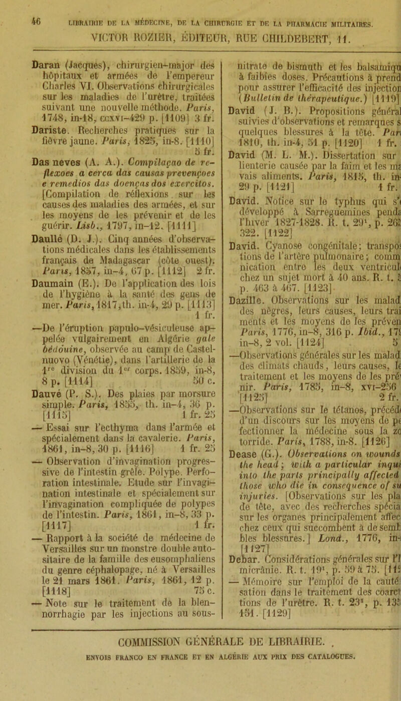 VICTOR ROZIER, ÉDITEUR, RUE CHILDEBERT, II. Daraa (Jacques), chirurgien-major des hôpitaux et armées de l’empereur Charles VI. Observations chirurgicales sur les maladies de l’urètre, traitées suivant une nouvelle méthode. Paris, 1748, in-18, ccxvi-429 p. [1109] 3 fr. Dariste. Recherches pratiques sur la fièvre jaune. Paris, 1825, in-8. [1110] 5 fr. Das neves (A. A.). Compilaçao de re- flexoes a cerca das causas prevençoes e remedios das doenças dos exercilos. [Compilation de réflexions sur les causes des maladies des armées, et sur les moyens de les prévenir et de les guérir. Lisb., 1797, jn-12. [1111] Daullé (D. J.). Cinq années d’observa- tions médicales dans les établissements français de Madagascar (côte ouest). Pans, 1857, in-4, 07 p. [1112] 2 fr. Daumain (E.). De l’application des lois de l’hygiène à la santé des gens de mer. Paris, 1817,th. in-4, 29 p. [H 13] 1 fr. —De l’éruption papulo-vésiculeuse ap- pelée vulgairement on Algérie paie bédouine, observée au camp de Castel- nuovo (Vénétie), dans l’artillerie de la lrc division du 1er corps. 1859, in-8, 8 p. [1114] 50 c. Dauvé (P. S.). Des plaies par morsure simple. Paris, 1855, th. in-4, 36 p. [1115] 1 fr. 25 — Essai sur l’ecthyma dans l’armée et spécialement dans la cavalerie. Paris, 1861, in-8, 30 p. [1116] 1 fr. 25 — Observation d’invagination progres- sive de l’intestin grêle. Polype. Perfo- ration intestinale. Etude sur l’invagi- nation intestinale et spécialement sur l’invagination compliquée de polypes de l’intestin. Paris, 1861, in-8, 33 p. [1117] 1 lr. — Rapport à la société de médecine de Versailles sur un monstre double auto- sitaire de la famille des eusomphaliens du genre céphalopage, né à Versailles le 21 mars 1861. Paris, 1861, 12 p. [1118] 75 c. — Note sur le traitement de la blen- norrhagie par les injections au sous- nitrate de bismuth et les balsamiqu à faibies doses. Précautions à prend pour assurer l’efficacité des injection (Bulletin de thérapeutique.) [1119] David (J. B.). Propositions général suivies d'observations et remarques s quelques blessures à la tète. Pan 1810, th. in-4, 51 p. [1120] 1 fr. David (M. L. M.). Dissertation sur lienterie causée par la faim et les ms vais aliments. J‘aris, 1815, th. in- 29 p. [1121] 1 fr. David. Notice sur lo typhus qui s'i développé à Sarreguemines pends l’hiver 1827-1828. R. t. 291, p. 261 322. [1122] David. Cyanose congénitale; transpo’s lions de l’artère pulmonaire; connu nication entre les deux ventriculi chez un sujet mort à, 40 ans. R. t. I p. 463 à 467. [1123] Dazille. Observations sur les malad des nègres, leurs causes, leurs trai ments et les moyens de les préven Paris, 1776, in-8, 316 p. Ibid., 171 in-8, 2 vol. [1124] 5 —Observations générales sur les malad des climats chauds, leurs causes, le traitement et les moyens de les pré' nir. Paris, 1785, in-8, xvi-256 [1125] 2 fr. —Observations sur le tétanos, précédi d’un discours sur les moyens do pe fectionner la médecine sous la zo torride. Paris, 1788, in-8. [1126] Dease (G.). Observations on wounds the hcad ; Wilh a jtarlicular inqui inlo tlie parts principally affecled lliose U)ko die in conséquence of su injuries. [Observations sur les pla de tète, avec des recherches spécia sur les organes principalement affec chez ceux qui succombent a de semt blés blessures.] Lond., 1776, in-: [1127] Debar. Considérations générales sur l’I micrânie. R. t. 191, p. 59 à 75. [IU — Mémoire sur l’emploi de la cauté sation dans le traitement des coarct tions de l’urètre. R. t. 23*, p. 135 151. [1129] COMMISSION GÉNÉRALE DE LIBRAIRIE. .