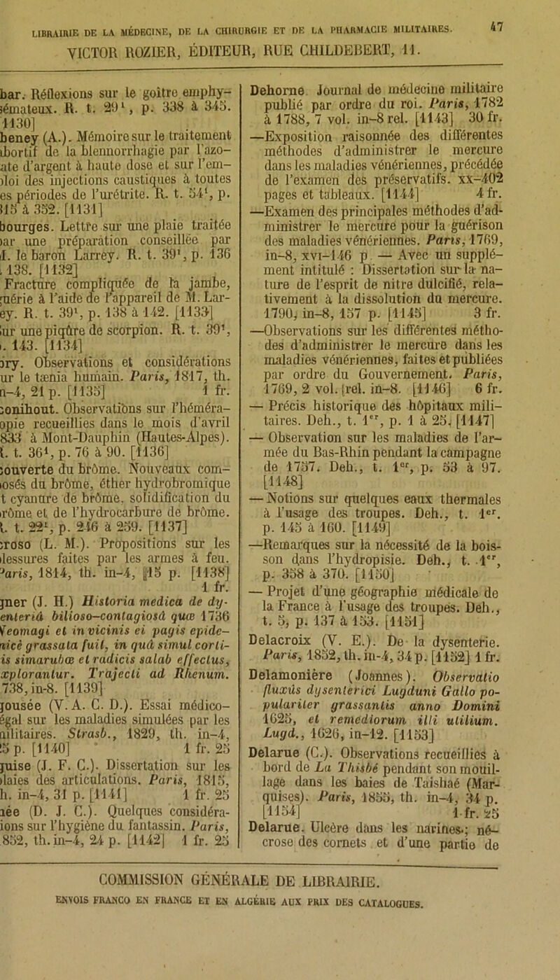 VICTOR ROZ1ER, ÉDITEUR, RUE CHILDERERT, M. 47 bar. Réflexions sur le goitre emphy- sémateux. R. t. 29 l, p. 338 à 345. H 30] beney (A.). Mémoire sur le traitement ihortif do la blennorrhagie par l’azo- ate d’argent il haute dose et sur l’em- iloi des injections caustiques à toutes es périodes de l’urétrite. R. t. 541, p. 115 à. 352. [1131] bourges. Lettre sur une plaie traitée >ar une préparation conseillée par il. le baron Larrey. R. t. 39*, p. 136 .138. [1132] Fracture compliquée de la jambe, ;uérie à l’aide de l’appareil de M. Lar- ey. R. t. 39», p. 138 à 142. [1133] lur une piqûre de scorpion. R. t. 39’, i. 143. [1134] iry. Observations et considérations ur le tænia humain. Paris, 1817, th. n-4, 21p. [1135] 1 fr. ;onihout. Observations sur l’héméra- opie recueillies dans le mois d’avril 833 à Mont-Dauphin (Hautes-Alpes). 1.1. 361, p. 76 à 90. [1136] souverte du brème. Nouveaux com- losés du brôme, éther hydrobromique t cyanure de brôme. solidification du irôme et de l’hydrocarbure de brome. 1. t. 22l, p. 246 à 259. [1137] ;roso (L. M.). Propositions sur les ilessures faites par les armes à feu. ?aris, 1814, th. in-4, yl5 p. [1138] 1 fr. jner (J. H.) Historia medica de dy- enlertâ bilioso-conlagiosil quœ 1736 Veomagi et in viciais ci pagis cpide- rlicè grassala fuit, in guâ simul corli- is simarubœ cl radicis salab effeclus, xplorantur. Irajecti ad Rlienum. 738, in-8. [1139] jousée (V. A. C. D.). Essai médico- égal sur les maladies simulées par les mlitaires. Strasb., 1829, th. in-4, !5 p. [1140] * lfr. 25 juise (J. F. C.). Dissertation sur les ilaies des articulations. Paris, 1815, h. in-4, 31 p. [1141] 1 fr. 25 îée (D. .1. C.). Quelques considéra- ions sur l’hygiène du fantassin. Paris, 852, th. in-4, 24 p. [1142] 1 fr. 25 Dehorne Journal de médecine militaire publié par ordre du roi. Paris, 1782 à 1788, 7 vol. in-8rel. [1143] 30 fr. —Exposition raisonnée des différentes méthodes d’administrer le mercure dans les maladies vénériennes, précédée de l’examen des préservatifs, xx-402 pages et tableaux. [1144] 4fr. —Examen des principales méthodes d’ad- ministrer le mercure pour la guérison des maladies vénériennes. Pans, 1769, in-8, xvi-146 p — Avec un supplé- ment intitulé : Dissertation sur la na- ture de l’esprit de nitre dulcifié, rela- tivement à la dissolution du mercure. 1790, in-8, 157 p. [1145] 3 fr. —Observations sur les différentes métho- des d’administrer le mercure dans les maladies vénériennes, faites et publiées par ordre du Gouvernement, Paris, 1769, 2 vol. (rel. in-8. [1146] 6 fr. — Précis historique des hôpitaux mili- taires. Deh., t. 1”, p. 1 à 25, [1147] — Observation sur les maladies de l’ar- mée du Bas-Rhin pendant la campagne de 1757. Deh., t. lor, p. 53 à 97. [1148] — Notions sur quelques eaux thermales à l’usage des troupes. Deh., t. 1er. p. 145 à 160. [1149] —Remarques sur la nécessité de la bois- son flans l’hydropisie. Deh., t. 1, p. 358 à 370. [1150] — Projet d’une géographie médicale de la France à l’usage des troupes. Deh., t. 5, p. 137 à 153. [1151] Delacroix (V. E.). De la dysenterie. Paris, 1852, th. in-4, 34 p. [1152] 1 fr. Delamonière (Joannes). Obscrvalio fluxûs dysenlerici Lugduni Gallo po- pulariler grassanlis anno Domini 1625, et remediorum illi uiilium. Lugd., 1626, in-12. [1153] Delarue (G.). Observations recueillies à bord de La Thiibé pendant son mouil- lage dans les baies de Taishaé (Mar- quises). Paris, 1855, th. in-4, 34 p. U1541 l fr. *5 Delarue. Ulcère dans les narines-; né- crose des cornets et d’une partio de COMMISSION GÉNÉRALE DE LIBRAIRIE.