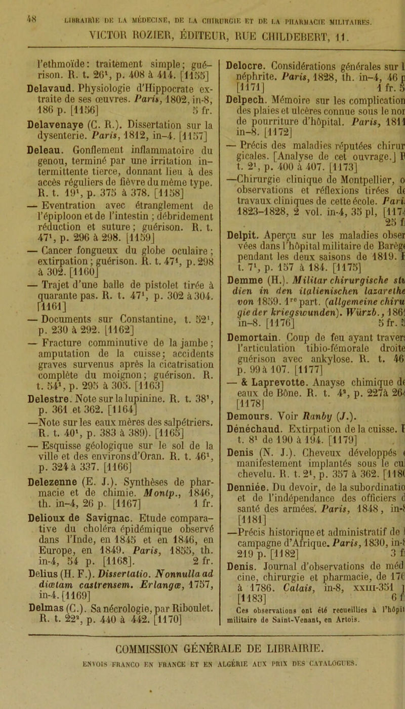 VICTOR ROZIER, ÉDITEUR, RUE CHILDEBERT, 11. l’ethmoïde: traitement simple; gué- rison. R. t. 26l, p. 408 à 414. [1155] Delavaud. Physiologie d’Hippocrate ex- traite de ses œuvres. Pari», 1802, in-8, 186p. [1156] Sfr. Delavenaye (C. R.). Dissertation sur la dysenterie. Paris, 1812, in-4. [1157] Deleau. Gonflement inflammatoire du genou, terminé par une irritation in- termittente tierce, donnant lieu à des accès réguliers de fièvre du même type. R. t. 19», p. 375 à 378. [1158] — Eventration avec étranglement de l’épiploon et de l’intestin ; débridement réduction et suture ; guérison. R. t. 47', p. 296 à 298. [1159] — Cancer fongueux du globe oculaire ; extirpation; guérison. R. t. 471, p.298 à 302. [1160] — Trajet d’une balle de pistolet tirée à quarante pas. R. t. 47', p. 302 à 304. [1161] — Documents sur Constantine, t. 52', p. 230 à 292. [1162] — Fracture comminutive de la jambe ; amputation de la cuisse; accidents graves survenus après la cicatrisation complète du moignon; guérison. R. t. 54*. p. 295 il 305. [1163] Delestre. Notesurlalupinine. R. t. 38’, p. 361 et 362. [1164] —Note sur les eaux mères des salpétriers. R. t. 40', p. 383 à 389). [1165] — Esquisse géologique sur le sol de la ville et des environsd’Oran. R. t. 46', p. 321 à 337. [1166] Delezenne (E. J.). Synthèses de phar- macie et de chimie. Monlp., 1846, th. in-4, 26 p. [1167] 1 fr. Delioux de Savignac. Etude compara- tive du choléra épidémique observé dans l’Inde, en 1845 et en 1846, en Europe, en 1849. Paris, 1855, th. in-4, 54 p. [1168]. 2 fr. Delius (H. F.). Disserlatio. Nonnullaad diœlam castrensem. Erlangœ, 1757, in-4. [1169] Delmas (C.). Sa nécrologie, par Riboulet. R. t. 22’, p. 440 à 442. [1170] Delocre. Considérations générales sur l néphrite. Paris, 1828, th. in-4, 46 p [M71] 1 fr. 5 Delpech. Mémoire sur les complication des plaies et ulcères connue sous le nor de pourriture d’hôpital. Paris, 1811 in-8. [1172] — Précis des maladies réputées chirur gicales. [Analyse de cet ouvrage.J P t. 2', p. 400 à 407. [1173] —Chirurgie clinique de Montpellier, o observations et réflexions tirées dt travaux cliniques de cette école. Pari: 1823-1828, 2 vol. in-4, 35 pl, [1174 25 fi Delpit. Aperçu sur les maladies obser vées dans l’hôpital militaire de Barègi pendant les deux saisons de 1819. I t. 7', p. 157 à 184. [1175] Demme (II.). Mililar chirurgische sh dicn in rien italienischen lazarethe von 1859. lrepart. (allgemeine chiru gieder kriegswunden). Würzb., 1861 in-8. [1176] 5 fr. 5 Demortain. Coup de feu ayant traven l’articulation tibio-fémorale droite guérison avec ankylosé. R. t. 46 p. 99 à 107. [1177] — & Laprevotte. Anayse chimique df eaux de Bône. R. t. 4’, p. 227à 26-1 [1178| Demours. Voir Ranby (J.). Dénéchaud. Extirpation de la cuisse. I t. 8' de 190 à 194. [1179] Denis [N. J.). Cheveux développés < manifestement implantés sous le cui chevelu. R. t. 21, p. 357 à 362. [ 118( Denniée. Du devoir, de la subordinatio et de l’indépendance des officiers d santé des armées'. Paris, 1848, in-f [1181] —Précis historique et administratif de ! campagne d’Afrique. Paris, 1830, in-f 219 p. [1182] 3 f: Denis. Journal d’observations de méd cine, chirurgie et pharmacie, de 17t à 1786. Calais, in-8, xxm-351 J [1183] 6 r Ces observations ont été recueillies à l’hépil militaire do Saint-Venant, en Artois. COMMISSION GÉNÉRALE DE LIBRAIRIE.