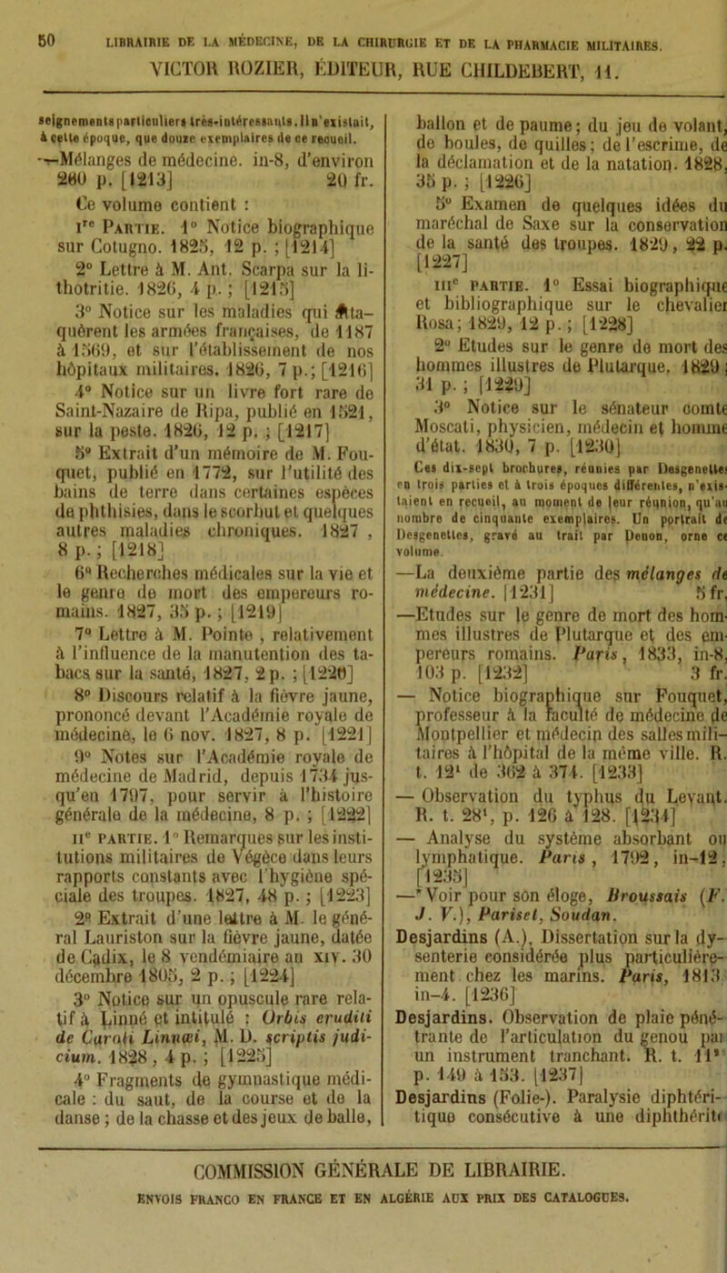 VICTOR ROZIER, ÉDITEUR, RUE CHILDEBERT, H. seigncmenlsparticnlier» très-intéresaaikls.lln'exislait, à cette époque, que doute exemplaires de ce recueil. -^Mélanges de médecine, in-8, d’environ 280 p. [|213] 20 fr. Ce volume contient : ire Partie. 1° Notice biographique sur Cotugno. 1825, 12 p. ; [1214] 2° Lettre à M. Ant. Scarpa sur la li- thotritie. 1826, 4 p. ; [1215] 3° Notice sur les maladies qui Atta- quèrent les armées françaises, de 1187 à 1569, et sur l’établissement de nos hôpitaux militaires. 1826, 7 p.; [1216] 4° Notice sur un livre fort rare de Saint-Nazaire de Ripa, publié en 1521, sur la peste. 1826, 12 p. ; [1217] 5° Extrait d’un mémoire de M. Fou- quet, publié en 1772, sur l’utilité des bains de terre dans certaines espèces de phthisies, dans le scorbut et quelques autres maladies chroniques. 1827 , 8 p. ; [1218] 6Q Recherches médicales sur la vie et le genre de mort des empereurs ro- mains. 1827, 35 p. ; [1219] 7° Lettre à M. Pointe , relativement à l’influence de la manutention des ta- bacs sur la santé, 1827, 2 p. ; [1220] 8° Discours relatif à la fièvre jaune, prononcé devant l’Académie royale de médecine, le 6 nov. 1827, 8 p. [1221] 9° Notes sur l’Académie royale de médecine de Madrid, depuis 1734 jus- qu’en 1797, pour servir à l’histoire générale de la médecine, 8 p.; [1222] 11e partie. 1° Remarques sur les insti- tutions militaires de Végèce dans leurs rapports constants avec l'hygiène spé- ciale des troupes. 1827, 48 p. ; [1223] 2° Extrait d’une lettre à M. le géné- ral Lauriston sur la fièvre jaune, datée de Cadix, le 8 vendémiaire an xiv. 30 décembre 1805, 2 p.; [1224] 3° Notice sur un opuscule rare rela- tif à {miné Pt intitulé : Orbes erudiii de Carnli Linuaii, M- D. scriptis judi- cium. 1828,4p.; [1225] 4° Fragments de gymnastique médi- cale : du saut, de la course et de la danse ; de la chasse et des jeux de balle. ballon et de paume ; du jeu de volant, de houles, de quilles; de l’escrime, de la déclamation et de la natation- 1828, 35 p. ; [1226] 5 Examen de quelques idées du maréchal de Saxe sur la conservation de la santé des troupes. 1829, 22 p. [1227] iuc partie. 1° Essai biographique et bibliographique sur le chevalier Rosa; 1829, 12 p. ; [1228] 2U Etudes sur le genre de mort des hommes illustres de Plutarque. 1829; 31 p. ; [1229] 3° Notice sur le sénateur oomte Moscati, physicien, médecin et homme d’état. 1830, 7 p. [1230] Ces dix-scpl brochures, réunies par DesgencUe' en Irois parties et é trois époques différentes, n'exis- Client en recueil, an moment de |eur réunion, qu'au nombre de cinquante exemplaires. Un portrait de Desgencttcs, gravé au trait par tienon, orne c« volume —La deuxième partie des mélanges de médecine. [1231] 5 fr, —Etudes sur le genre de mort des hom- mes illustres de Plutarque et des em- pereurs romains. Paris, 1833, in-8, 103 p. [1232] 3 fr. — Notice biographique sur Fouquet, professeur h la faculté de médecine de Montpellier et médecin des salles mili- taires à l’hôpital de la même ville. R. t. 121 de 362 à 374. [1233] — Observation du typhus du Leyaut. R. t. 28‘, p. 126 â 128. [^34] — Analyse du système absorbant ou lymphatique. Paris, 1792, in-12. [1235] —Voir pour son éloge, Broussais (F. J. F.), Parisel, Soudan. Desjardins (A.), Dissertation sur la dy- senterie considérée plus particulière- ment chez les marins. Paris, 1813 in-4. [1236] Desjardins. Observation de plaie péné- trante de l’articulation du genou pai un instrument tranchant. R. t, 11* p. 149 à 153. [1237] Desjardins (Folie-). Paralysie diphtéri- tiquo consécutive à une diphthériti COMMISSION GÉNÉRALE DE LIBRAIRIE.