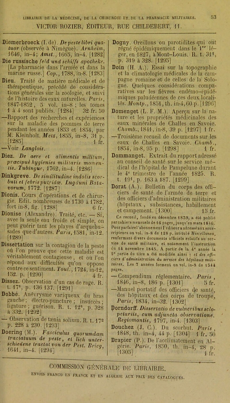 VICTOR ROZIER, ÉDITEUR, RUE CHILDEBERT, Tl. Diemerbroeck (I.de). De peste libri qua- tuor (observée Nimègue). Arnheim, 1646, in—-4 ; Amst., 1665, in-4. [1282] Die russische feld und schiffs apotheke. [La pharmacie dans l’armée et dans la marine russe.] Cop., 1788, in-8. [1288] Dieu. Traité de matière médicale et de thérapeutique, précédé de considéra- tions générales sur la zoologie, et suivi de l’histoire des eaux naturelles. Paris, 1847-1852, 5 vol. in-8; les lomes 1 à 4 sont publiés. [1284] 82 fr. 5U —Rapport des recherches et expériences sur la maladie des pommes de terre pendant les années 1858 et 1854, par AI. Kleinholt. Metz, 1855, in-8, 81 p. [1285] 1 fr. —Voir Langlois. Diez. De aere et alimenlis mililum, pvœcipuè liygienies mililaris momen- lis. Tubingue, 1762, in-4. [1286] Dinkgreve. De simililudine indolis scor- buli et febris pulridœ. Lugduni Bala- vorum, 1772. [1287] Dionis. Cours d’opérations et de chirur- gie. Edit, nombreuses de 1730 à 1782, fort in-8, fig. [1288] 6 fr. Dionise (Alexandre). Traité, etc. — Si, avec la seule eau froide et simple, on peut guérir tant les playes d’arquebu- sades qued’aulres. Parts, 1581, in-12 [1289] Dissertation sur la contagion de la peste où Ton prouve que cette maladie est véritablement contagieuse, et où Ton répond aux difficultés qu’on oppose contre ce sentiment. Tout., 1724, in-U> 152. p. [1290] 4 fr! Dissez. Observation d’un cas de rage. R t. 17’, p. 136 137. [1291] Dobbé. Anévrysme variqueux du bras gauche ; électro-puncture ; insuccès ; ligature; guérison. R. t. 12’, p 398 à 332. [1292] — Observation de tænia solium. R t 17'-* p. 228 à 230. [1293] Doering (M.). l'asciculus quorumdam Iraclaluum de peste, et lich unler- schiedene tractai von der Pesl Iirico 1641, in-4. [1294] ' ’ Dogny. Oreillons ou parotidites qui ont régné épidémiquement dans le 1 lé- ger, en 1827, àMont-Louis. R. t. 31 *, p. 319 à 328. [1295] Doin (H. A.). Essai sur la topographie et la climatologie médicales ae la cam- pagne romaine et de celles de la Solo- gne. Quelques considérations compa- ratives sur les fièvres endémo-épidé- rniques paludéennes de ces deux locali- tés. Montp., 1851, th. in-4,60 p. [1296] Domenget (L. F. M.). Aperçu sur la na- ture et les propriétés médicinales des eaux minérales de Challes en Savoie. Chamb., 1841, in-8, 39 p. [1297] 1 fr. —Troisième recueil de documents sur les eaux de Challes en Savoie. Chamb., 1854, in-8, 95 p. [1298] \ fr. Dommanget. Extrait du rapport adressé au conseil de santé sur le service mé- dical de l’hôpital de Pampelune durant le 4e trimestre de Tannée 1825. R. t. 191, p. 163 à 187. [1299] Dorât (A.). Bulletin du corps des offi- ciers de santé de l’armée de terre et des officiers d’administration militaires (hôpitaux , subsistances, habillement et campement. [1300] 15 fr. Cb recueil, fondé en décembro 1839, a été publié par cahiers mensuels de ni pages, jusqu'en mars 184(i. Pour parfaire l'abonne ment l'éditeur a adressé aux sous- cripteurs un vol. in-8 do 128 p. intitulé 1Visceltaneà, renfermant divers documents officiels relatifs au ser- vice de santé militaire, et notamment l'instruction du 14 novembre 1845. A partir de la 4e anneo la 2“ partie du litre a été modifiée ainsi : et des offi- ciers d'administration du service des hôpitaux mili- taires. Les 7 années forment un vol. in-8 de 1314 pages. — Compendium réglementaire. Taris , 1846, in-8, 186 p. [1301] 5 fr. —Manuel portatif des officiers de santé, des hôpitaux et des corps de troupe, Paris, 1834, in-32. [1302] Dorndorff. Disserlalio de vulneribus sclo- pclariis, cum adjuncla observalione. Regiomonlis, 1797, in-4. [1303] Douchez (J, C-.). Du scorbut. Paris 1848, th. in-4, 44 p. [1304] 1 fr. 50 Drapier (R.). Do l’acclimatement en Al- gérie. Paris, 1850, th. in-4, 28 n. [1305] j fr; COMMISSION GÉNÉRALE DE LIBRAIRIE.