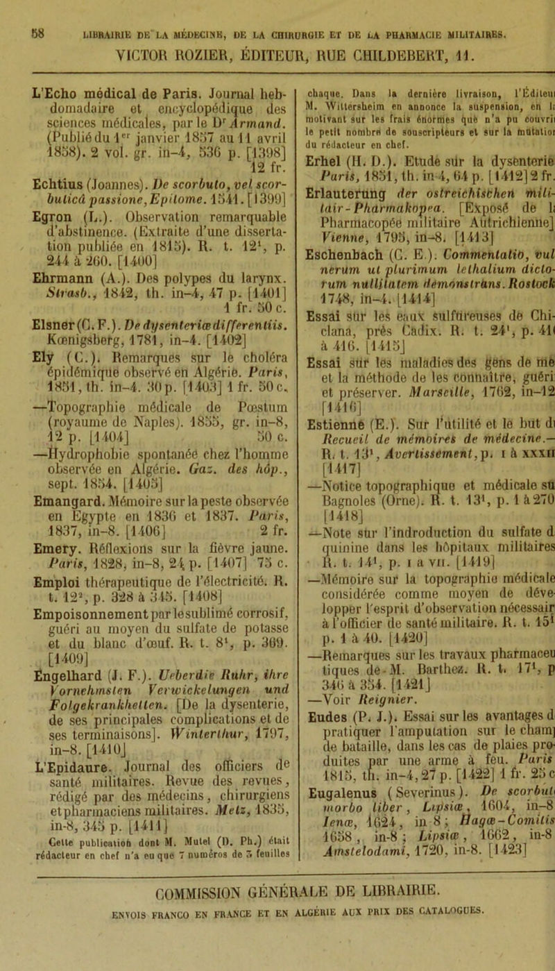 VICTOR ROZIER, ÉDITEUR, RUE CHILDEBERT, 11. L'Echo médical de Paris. Journal heb- domadaire et encyclopédique des sciences médicales, parle D'Armand. (Publiôdul janvier 18î>7 au 11 avril 1858). 2 vol. gr. in-4, 536 p. [1398] 12 fr. Echtius (Joannes). De scorbulo, vel scor- bulicâ passions,Epilome. 1541. [1399] ' Egron IL.). Observation remarquable d’abstinence. (Extraite d’une disserta- tion publiée en 1815). R. t. 121, p. 244 à 260. [1400] Ehrmann (A.). Des polypes du larynx. Strasb., 1842, th. in-4, 47 p. [1401] 1 fr. 50 c. Elsner(C.F.). De dgscnteriœdifferenliis. Kœnigsberg, 1781, in-4. [1402] Ely (C.). Remarques sur le choléra épidémique observé en Algérie. Paris, 1851, th. in-4. 30p. [1403] 1 fr. 50c. —Topographie médicale de Pæstum (royaume de Naples). 1855, gr. in-8, 12 p. [1404] 50 c. —ïlydrophobie spontanée chez l’homme observée en Algérie. Gaz. des hàp., sept. 1854. [1405] Emangard. Mémoire sur la peste observée en Egypte en 1836 et 1837. Paris, 1837, in-8. [1406] 2 fr. Emery. Réflexions sur la lièvre jaune. Paris, 1828, in-8, 24 p. [1407] 75 c. Emploi thérapeutique de l’électricité. R. t. 12’, p. 328 à 345. [1408] Empoisonnement par lesublimé corrosif, guéri au moyen du sulfate de potasse et du blanc d’œuf. R. t. 8‘, p. 309. [1409] Engelhard (J. F.). Ueberdie Ruhr, ihre Vornehmsle.n Verwickelungen und Folgekrankhellen. [De la dysenterie, de ses principales complications et de ses terminaisons]. Winterlhur, 1797, in-8. [1410] L’Epidaure. Journal des officiers de santé militaires. Revue des revues, rédigé par des médecins, chirurgiens etpharmaciens militaires. Metz, 1835, in-8, 345 p. [1411] Celle publication donl M. Mulel (I). Ph.) était rédacteur en chef n’a eu que 7 numéros de 5 feuilles chaque. Dans la dernière livraison, l'Éditeui M. ÂVillersheim en annonce la suspension, en I; motivant sur les trais énormes que n’a pu couvrii le petit nombre de souscripteurs et sur la hidtalioi du rédacteur en chef. Erhel (H. D.). Etude silr la dysenterie Paris, 1851, th. in 4, 04 p. [1412]2 fr. Erlauterung der ostreichisbhcn mili- tdir- Phdrmaknpca. [Exposé de h Pharmacopée militaire Autrichienne] Vienne, 1795, in-8. [1413] Eschenbach (G. E.). Commentant), vul nerum ut plurimum lellialium diclo- rum nullilatem demonslrans.Rostock 1748, in-4. [1414] Essai stir les eaux sulfureuses de Chi- clana, près Cadix. R. t. 24', p. 411 à 416. [1415] Essai stir les maladies des gens de mè et la méthode de les Connaître, guéri et préserver. Marseille, 1762, in-12 [1416] Estienné (E.). Sur futilité et le but di Recueil de mémoires de médecine.— R. t. 13l, Avertissement,p. f à xxxn [1417] —Notice topographiquo et médicale su Bagnoles (Orne)< R. t. I3>, p. 1 à270 [1418] —Note stir l’indroduction du sulfate d quinine dans les hôpitaux militaires R. t. 14', p. i a vu. [1419] —Mémoire sur la topographie médicale considérée comme moyen de déve- lopper l'esprit d’observation nécessair à l’ollicier de santé militaire. R. t. 15* p. 1 à 40. [1420] —Remarques sur les travaux pharmaceu tiques de-M. Barthez. R. t. 171, p 340 à 354. [1421] —Voir Reignier. Eudes (P. J.). Essai sur les avantages d pratiquer l'amputation sur le cham] de bataille, dans les cas de plaies pro- duites par une arme à feu. Paris 1815, th. in-4,27 p. [1422] 1 fr. 25 c Eugalenus (Severinus). De scorbuh morbo liber, Lipsiœ, 1604, in-8 lenœ, ]024, in 8 ; Hagœ-Comitis 1658, in-8; Lipsiœ, 1662, in-8 Ainstelodami, 1720, in-8. [1423] COMMISSION GÉNÉRALE DE LIBRAIRIE.