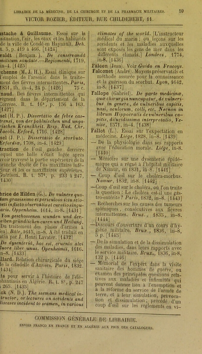 VICTOR ROZIER, ÉDITEUR, RUE CHILDERERT, 11. istache & Guillaume. Essai sur la situation, l’air, les eaux et les habitants de la ville de Condé en Haynault. Dell. t. S, p. 419 à 466. [1424] valdt ( Benjam. ). De conservandâ mililum sandale.—Regiomenli, 1719, in-4. [1425] chenne (M. J. II.). Essai clinique sur l’emploi de l’arsenic dans le traite- ment des fièvres intermittentes. Paris, 1851, th. in-4, 24 p. [1426] 75 c. naud. Des fièvres intermittentes qui régnent dans le département de la Corrèze. R. t. 16a, p. 156 à 1G3. [1427] sel (H. P.). Dissertâtio de febre cas- Irensi, von derpohlnischen und unga- '•ischen Eranckhe.il. Resp. Rud. Chr. lacobi. Erford, 1716. [1428] sel (J. P.). Dissertâtio de scorbulo. Erfordiœ, 1708, in-4. [1429] traction de l’œil gauche derrière equel une balle s’était logée après ivoir traversé la partie supérieure de la jranche droite de l’os maxillaire infé- rieur et les os maxillaires supérieurs, juéfison. R. I. S71, p. 233 à 247, 1430] brice de Hilden (G.). De vulnere quo- iam gravissimo elpericuloso ictuscto- jeli infliclo observalio et curatiosingu- aris. Oppenlieim. 1614, in-8. [1431] Von geschossenen wunden und der- elbengründlichencuren und Heilurig. Du traitement des plaies d’armes à eu]. Râle, 1615, in-8. A été traduit en atin par J. Henri Lavater. [1432] De dysenleriâ, hoc est, crucnto alvi luore liber unus. Openheimii, 1616. n-8. [1433] illard. Relation chirurgicale du siège le la citadelle d’Anvers. Paris, 1832 1434] ts pour servir à l’histoire de l’élé- ihantiasisen Algérie. R. t. 82, p. 247 l 2G5. [1435] Ick (N. D.). The seemans medical in- truclor ; or lectures on accidents and liseases incident lo seamen, in various climates of lhe world. [L’instructeur médical du marin; ou leçons sur les accidents et les maladies auxquelles sont exposés les gens de mer dans les différents climats.] Londres, 1774, in-8. [1436] Falcon (Jean). Voir Guido en Fracoys. Falconet (André). Moyeilspréservatifs et méthode assurée pour la connaissance et la guérison du seorbut. Lyon, 1642, in-8. [1437] Fallope (Gabriel). De parte medicinœ, quœ chirurgia nuncupulur, de vulneri- bus in genere, de vulneribus capilis, nasi, oculorum, colti, etc. Necnon in librum Hippocralis de vulneribus ca— pitis, dilucidissima interprelalio, Ve- nise, 1571, in-4. [1438] Fallût (L.). Essai sur l’expectation en médecine. Licge, 1828, in-8. [1439] — De la physiologie dans ses rapports avec l’éducation morale. Licae, in-8. [1440] — Mémoire sur une dysenterie épidé- mique qui a régné à l’hôpital militaire de Narnur, en 1831, in-8. [1441] — Coup d’œil sur le choléra-morbus. Namur, 1832, in-8. fl442] —Coup d’œil sur le choléra, où l’on traite la question : Le choléra est-il une gds- tro-entérite ? Paris, 1832, in-8. [1443] — Recherches sur les causes des tumeurs spléniques, consécutives aux fièvres intermittentes. Rrux., 1835, in-8. [1444] —Discours d’ouverture d’un cours d’hy- giène militaire. Rrüx., 1836, in-8, 5 p. [1445] — De la simulation et de la dissimulation des maladies, dans leurs rapports avec le service militaire. Rrux., 1836, in-8, 132 p. [1446] — Mémorial de l’expërt dans la visite sanitaire des hommes de guerre, ou examen des principales questions rela- tives aux maladies et infirmités qui peuvent donner lieu à l’exemption et à la réforme du service de l’armée de terre, et à leur simulation, provoca- tion et dissimulation; précédé d’un coup d’œil sur les règlements en vi- COMMISSION GÉNÉRALE DE LIBRAIRIE.