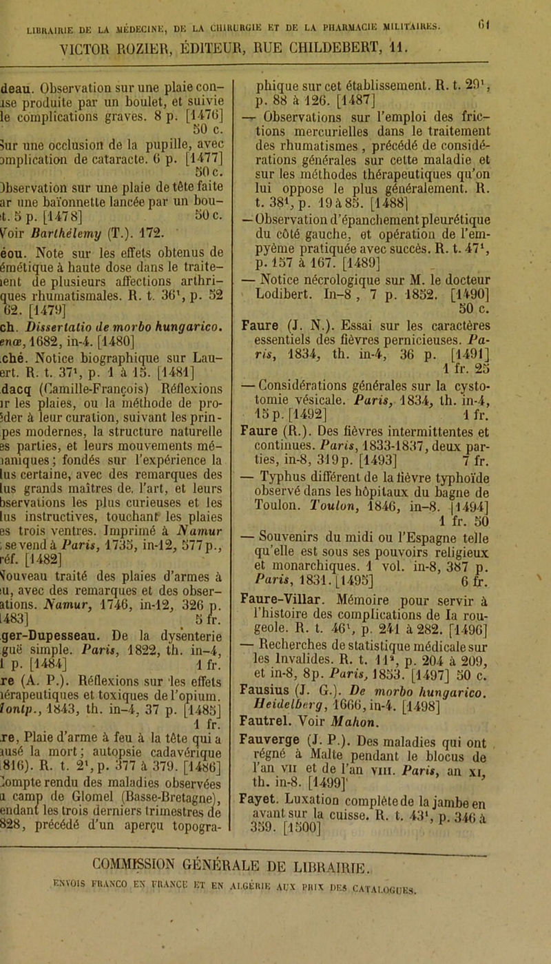 VICTOR ROZIER, ÉDITEUR, RUE CHILDEBERT, 11. deau. Observation sur une plaie con- îse produite par un boulet, et suivie le complications graves. 8 p. [1476] 50 c. sur une occlusion de la pupille, avec amplication de cataracte. 0 p. [1477] 50 c. Observation sur une plaie de tête faite ar une baïonnette lancée par un bou- it. 5 p. [1478] 50 c. Voir Barthélemy (T.). 172. éou. Note sur les effets obtenus de émétique à haute dose dans le traite— lent de plusieurs affections arthri- ques rhumatismales. R. t. 36', p. 52 62. [1470] ch. Disserlalio de morbo hungarico. enœ, 1682, in-4. [1480] .ché. Notice biographique sur Lau- ert. R. t. 37', p. 1 à 15. [1481] dacq (Camille-François) Réflexions ir les plaies, ou la méthode de pro- 5der à leur curation, suivant les prin- pes modernes, la structure naturelle es parties, et leurs mouvements mé- laniques; fondés sur l’expérience la lus certaine, avec des remarques des lus grands maîtres de. l’art, et leurs bservations les plus curieuses et les lus instructives, touchant les plaies es trois ventres. Imprimé à Namur ; se vend à Paris, 1735, in-12, 577 p., réf. [1482] Nouveau traité des plaies d’armes à iu, avec des remarques et des obser- ations. Namur, 1746, in-12, 326 p. 1483] _ 5 fr. ger-Dupesseau. De la dysenterie guë simple. Paris, 1822, th. in-4, 1 p. [1484] 1 fr. re (A. P.). Réflexions sur les effets îérapeutiques et toxiques de l’opium. lonlp., 1843, th. in-4, 37 p. [1485] 1 fr. je, Plaie d’arme à feu à la tête qui a ausé la mort ; autopsie cadavérique 816). R. t. 2>,p. 377 à 379. [I486] lompte rendu des maladies observées u camp de Glomel (Basse-Bretagne), endani les trois derniers trimestres de 828, précédé d’un aperçu topogra- phique sur cet établissement. II. t. 291, p. 88 il 126. [1487] —- Observations sur l’emploi des fric- tions mercurielles dans le traitement des rhumatismes , précédé de considé- rations générales sur celte maladie et sur les méthodes thérapeutiques qu’on lui oppose le plus généralement. R. t. 38t, p. 19 à 85. [1488] — Observation d’épanchement pleurétique du côté gauche, et opération de l’em- pyème pratiquée avec succès. R. t. 471, p. 157 à 167. [1489] — Notice nécrologique sur M. le docteur Lodibert. In-8 , 7 p. 1852. [1490] 50 c. Faure (J. N.). Essai sur les caractères essentiels des fièvres pernicieuses. Pa- ris, 1834, th. in-4, 36 p. [1491] 1 fr. 25 — Considérations générales sur la cysto- tomie vésicale. Paris, 1834, th. in-4, 15 p. [1492] 1 fr. Faure (R.). Des fièvres intermittentes et continues. Paris, 1833-1837, deux par- ties, in-8, 319p. [1493] 7 fr. — Typhus différent de la fièvre typhoïde observé dans les hôpitaux du bagne de Toulon. Toulon, 1846, in-8. 11494] 1 fr. 50 — Souvenirs du midi ou l’Espagne telle qu’elle est sous ses pouvoirs religieux et monarchiques. 1 vol. in-8, 387 p. Paris, 1831. [1495] 6 fr. Faure-Villar. Mémoire pour servir à. l’histoire des complications de la rou- geole. R. t. 46', p. 241 à 282. [1496] — Recherches de statistique médicale sur les Invalides. R. t. 11», p. 204 à 209, et in-8, 8p. Paris, 1853. [1497] 50 c. Fausius (J. G.). De morbo hungarico. Heidelberg, 1666, in-4. [1498] Fautrel. Voir Mahon. Fauverge (J. P.). Des maladies qui ont régné à Malte pendant le blocus de 1 an vii et de l’an vin. Paris, an xi, th. in-8. [1499]’ Fayet. Luxation complète de la jambe en avant sur la cuisse. R. t. 43>, p. 340 à 359. [1500] 1 COMMISSION GÉNÉRALE I)E LIBRAIRIE.