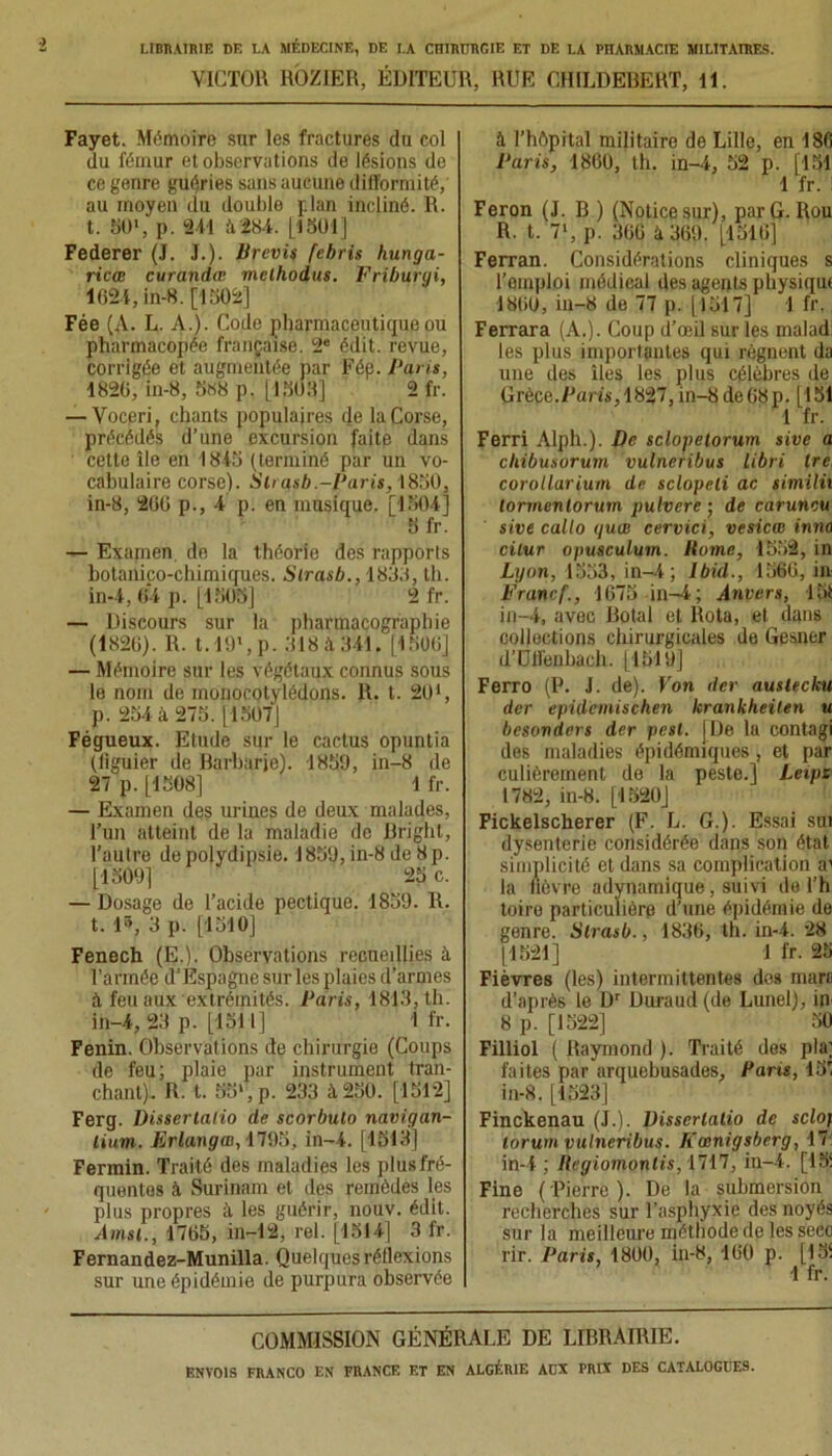 VICTOR ROZIER, ÉDITEUR, RUE OHILDEBERT, II. Fayet. Mémoire sur les fractures du col du fémur et observations de lésions de ce genre guéries sans aucune difformité, au moyen du double plan incliné. R. t. 50', p. 211 à284. [1301] Federer (J. .1.). Prévis febris hunga- ricœ curandœ melhodus. Friburyi, 1621, in-8. [1302] Fée (A. L. A.). Code pharmaceutique ou pharmacopée française. 2e édit, revue, corrigée et augmentée par Fép. Paris, 1826, in-8, 5«8 p. [1,303] 2 fr. — Voceri, chants populaires de la Corse, précédés d’une excursion faite dans cette île en 1843 (terminé par un vo- cabulaire corse). Slrasb.-Paris, 1830, in-8, 266 p., 4 p. en musique. [1304] S fr. — Examen de la théorie des rapports botanico-chimiques. Slrasb., 1833, th. in-4, 64 p. [1303] 2 fr. — Discours sur la pharmacographie (1826). R. t.l9\p. 318 à 341. [1306] — Mémoire sur les végétaux connus sous le nom de monocotylédons. R. t. 201, p. 234 à 275. [1507] Fégueux. Etude sur le cactus opuntia (figuier de Barbarie). 1859, in-8 de 27 p. [1308] 1 fr. — Examen des urines de deux malades, l’un atteint de la maladie de Bright, l’autre depolydipsie. 1859, in-8 de 8p. [1509] 25 c. — Dosage de l’acide pectique. 1859. R. t. 15, 3 p. [1510] Fenech (E.). Observations recueillies à. l’armée d’Espagne sur les plaies d’armes à feu aux extrémités. Paris, 1813, th. in-4, 23 p. [1511] 1 fr. Fenin. Observations de chirurgie (Coups de feu; plaie par instrument tran- chant). R. t. 55', p. 233 à 250. [1512] Ferg. Disserlalio de scorbulo navigan- lium. Erlanga), ilVli, in-4. [1513] Fermin. Traité des maladies les plus fré- quentes à Surinam et des remèdes les plus propres à les guérir, nouv. édit. Amsl., 1765, in-12, rel. [1514] 3 fr. Fernandez-Munilla. Quelques réflexions sur une épidémie de purpura observée à l’hôpital militaire de Lille, en 186 Paris, 1860, th. in-4, 52 p. [151 1 fr. Feron (J. B ) (Notice sur), par G. Rou R. t. 7', p. 366 à 369. [1316] Ferran. Considérations cliniques s l’emploi médical des agents physiqm 1860, in-8 de 77 p. [1517] 1 fr. Ferrara (A.). Coup d’œil sur les malad: les plus importantes qui régnent da une des îles les plus célèbres de Grèce.Paris, 1827, in-8 de 68 p. [151 1 fr. Ferri Alph.). De sclopelorum sive a cliibusorum vulneribus libri Ire, corollarium de sclopeli ac similii lormenlorum pulvere ; de caruncu sive callo yuœ cervici, vesicœ inno cilur opusculum. llome, 1552, in Lyon, 1553, in-4; Ibid., 1566, in Pranrf., 1675 in-4; Anrers, lié in-4, avec Botal et Rota, et dans collections chirurgicales de Gesner d’Utfenbach. [1519] Ferro (P. J. de). Von der auslecku der epidemischen krankheilen u bcsonders der pcsl. [De lu contagi des maladies épidémiques , et par culièrement de la peste.] Lexps 1782, in-8. [1520] Fickelscherer (F. L. G.). Essai sui dysenterie considérée dans son état simplicité et dans sa complication ai la fièvre adynamique, suivi de l’h toire particulière d’une épidémie de gonre. Slrasb., 1836, th. in-4. 28 [1521] 1 fr. 25 Fièvres (les) intermittentes des marc d’aprè6 le Dr Duraud (de Lunel), in 8 p. [1522] 30 Filliol ( Raymond ). Traité des pla; faites par arquebusades, Paris, 13' in-8. [1523] Finckenau (J.). Disserlalio de sclof lorum vulneribus. Kœnigsberg, 17 in-4 ; llagiomonlis, 1717, in-4. [151 Fine (Pierre). De la submersion recherches sur l’asphyxie des noyés sur la meilleure méthode de les seco rir. Paris, 1800, in-8, 160 p. [13‘ 1 fr. COMMISSION GÉNÉRALE DE LIBRAIRIE.