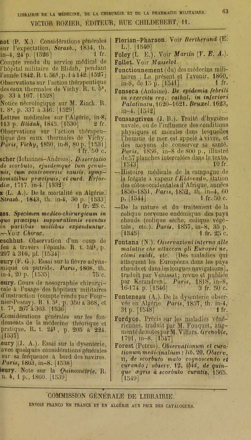 VICTOR ROZIER, ÉDITEUR, RUE CHILDEBERT, 11. 63 oot (P. X.). Considérations générales sur l’expectation. Strasb., 1834, th. in-4, 24 p. [1526] 1 fr. Compte rendu du service médical de l’hôpital militaire de Blidah, pendant Tannée 1842. R. t.56i,p. 1 à 142.[1527] Observations sur l’action thérapeutique des eaux thermales de Vichy. R. t. 5*, p. 33 à i07. [1528] Notice nécrologique sur M. Zinck. R. t. 8S, p. 337 à 3-16. [1529] Lettres médicales sur l’Algérie, in-8, 113 p. Blidah, 18-15. [1530] 2 fr. Observations sur l’action thérapeu- tique des eaux thermales de Vichy. Paris. Vichy, 1850. in-8, 80 p. [1531] \ fr. 50 c. scher (Johannes-Andréas). Disçerlalio de scorbulo, ejusdemquc tum genui- iiis, lum conlroversis causis, symp- lomalibus prœcipuis, el curd. Er/or- diœ, 1717. in-i. [1532] x (L. A.). De la mortalité en Algérie. Strasb., 1843, th. in-4, 30 p. [1533] 1 fr. 25 c. zes. Specimen medico-chirurgicum in quo prœcipui suppnrdlionis evenlus in parlibus mollibm expendunlur. —Vpir Chirac. eschhut. Observation d’un coup de feu à travers l’épaule. R. t. 521, p. 297 à 316, pl. [1534] eury (F. 6.). Essai sur la fièvre adyna- mique ou putride. Pans, 1808, th. in-4, 20 p. [1535] 75 c. eury. Cours de nosographie chirurgi- cale à l’usage des hôpitaux militaires d’instruction (compte rendu par Four- nier-Pescay). R. t. 5», p. 350 à 368, et t. 7i, 267 à303. [1536J ■Considérations générales sur les fon- dements de la médecine théorique et pratique. R. t. 24», p. 205 à 224. [1537] .eury |(J. A.). Essai sur la dysenterie, avec quelques considérations générales sur sa fréquence à bord des navires. Paris, 1803, in-8. [1538] leury. Note sur la Quinomélrie. R. n. 4, 1 p., 1860. [1539] Florian-Pharaon. Voir Berlherand (E. L.). [1540] Foley (L. E.). Voir Martin (F. E. A.). Follet. Voir Masselot. Fonctionnement (du) des médecins mili- taires : Le présent et l’avenir, 1860, in-8, de 15 p. [1541] 1 fr. Fonseca (Antoine). De epidemia febrili in exprçilu reg. çalhol, in infcriori Palalinatu, 1620-1621. Bruxel. 1623, in-4. [1542] Fonssagrives (J. B.). Traité d’hygiène navale, ou de l’influence des conditions physiques et morales dans lesquelles l’homme de mer est appelé à vivre, et des moyens de conserver sa santé. Paris, 1856, in-8 de 800 p., illustré de 57 plapches intercalées daqs le texte. [1543J 10 fr. —Histoire médicale de la campagne de ]a frégate à vapeur l’Eldorado, station des côtes occidentales d’Afrique., années 1850-1851. Paris, 1852, th. in-4, 60 p. [1544] 1 fr. 50 c. —De la nature et du traitement de la colique nerveuse endémique' des pays chauds (colique sèche, colique végé- tale, etc.). Paris, 1857, in-8, 35 p. [1545] 1 fr. 25 c. Fontana (N.). Osservazioniinterno aile malatlie che allaccan gli Europei ne, climi caldi, etc. [Dés maladies qui attaquent les Européens dans les pays chauds et dans les longues navigations], traduit par Vpnissat; revue et publiée par Keraudren]. Paris, 1818, in-8, 16-174 p. [1546] 3 fr. 50 c. Fonteneau (A,). De ki dysenterie obser- vée en Algérie Paris, 1857, th. in-4, 31 p. [1548] 1 fr. Fordyce. Précis sur les maladies véné- riennes, traduit par Jf. Fouquet, aug- menté denotespar M. Villars. Grenoble, 1791, in-8. [1547] Forest (Petrus). Observalionum el cura- lionum medicinalium : lib. 20. Obscrv. il, de scorbuto malo cognoscendo el curando ; observ. 12, ibid, de quin- que aigris à scorbulo curalis. 1565. [1549] COMMISSION GÉNÉRALE DE LIBRAIRIE.