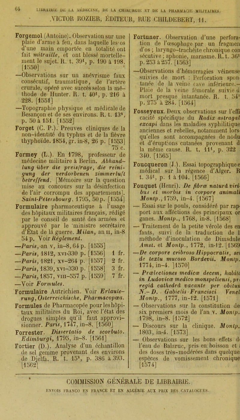 .Victor roziër, éditeur, rue childebert, u. Forgemol (Antoine). Observation sur une plaie d’arme à feu, dans laquelle les'os d’une main emportée en totalité ont fait mitraille, et ont blessé mortelle- ment le sujet. R. t. 39*', p. 190 à 198. [1330] . —Observations sur un anévrisme faux consécutif, traumatique, de l’artère crurale, opéré avec succès selon la mé- thode de Ilunter. R. t. 40', p. 216 à 228. [1351] —Topographie physique et médicale de Besançon et de ses environs. R. t. 13*, p. 50 à loi. [1552] Forget (C. P.). Preuves cliniques de la non-identité du typhus et de la fièvre thyphoïde. 1854, gr. in-8, 26 p. [1553] 75 c. Formey (L.). En 1798, professeur de médecine militaire à Berlin. Abliand- turig xiber die preisfrage, die reini- gung der verdorbenen zimmerluft belreffend. [Mémoire sur la question mise au concours sur la désinfection de l’air corrompu des appartements]. Saint-Pétersbourg, 1795, 50 p. [1554] Formulaire pharmaceutique à l’usage des hôpitaux militaires français, rédigé par le conseil de santé des armées et approuvé par le ministre secrétaire d’Etat de là guerre. Milan, an u, in-8 54 p. Voir Uèglement. —Part*, an v, in-8,64 p. [1555] —Parii, 1812, xvi-330 p. [1556] 1 fr. —Paris, 1821, xv-264 p. [1557] 2 fr. —Paris, 1839, xvi-330 p. [1558] 3 fr. —Paris, 1857, vm-557 p. [1559] 7 fr. —Voir Formules. Formulaire Autrichien. Voir Erlaule- rung, Oslerrcicliisclie, Pliarmacopœu. Formules de Pharmacopée pour les hôpi- taux militaires du Roi, avec l’état des drogues simples qu’il faut approvi- sionner. Paris, 1747, in-8. [1560] Forrester. Disserlalio de scorbulo. Edimburgi, 1795, in-8. [1561] Fortier (D.). Analyse d’un échantillon de sel gemme provenant des environs de Djelfa. R. t. 15*, p. 386 à 393. [1562[ Fortuner. Observation d’une perfora- tion de l’œsophage par un fragmen d’os ; laryngo-trachéite chronique con sécutive ; aphonie, marasme. R. t. 36' p. 253 à 257. [1563] —Observations d’hémorragies véineuse suivies de mort : Perforation spon- tanée de la veine cave inférieure.— Pluie de la veine fémorale suivie d mort presque intantanée. R. t. 54' p. 275 à 284. [1564] Fosseyeux. Deux observations sur l’efll cacité spécifique du lladix aslragal excapi dans les maladies syphilitique anciennes et rebelles, notamment lors qu’elles sont accompagnées de nodu et d’éruptions cutanées provenant d la même cause. R. t. Il1, p. 322 , 340. [1565] Foucqueron (J.). Essai topographiquee médical sur la régence d’Alger. R t. 34«, p. 1 à 104. [1566] Fouquet (Henri). De fibrœ nalurâviri- bus et morbis in corpore animait Montp., 1759, in-4. [1567] — Essai sur le pouls, considéré par rap- port aux afféctions des principaux or ganes. Montp., 1768, in-8. [1568] — Traitement de la petite vérole des en fants, suivi de la traduction de 1; méthode d’inoculation de Diinsdule Arnst. et Montp., 1772, in-12. [1569 —De corpore cribroso Hippocralis, set de texlu mucoso liordevii. Montp. 1774, in-4. ]1570] — Prœlecliones medicœ decem, habite in Ludovicœ medico monspeliensi, pu regid calhedrâ vacante per obiluii N.-D. tiàbielis-Francisci Vend Montp., 1777, in-12. [1571] — Observations sur la constitution de six premiers mois de Tan v. Montp. 1798, in-8. [1572] — Discours sur la clinique. Montp. 1803, in-4. [1573] — Observations sur les bons effets di l’eau de Balaruc, pris en boisson et i des doses très-modérées dans quelque: espèces de vomissement chronique [1574] COMMISSION GÉNÉRALE DE LIBRAIRIE.