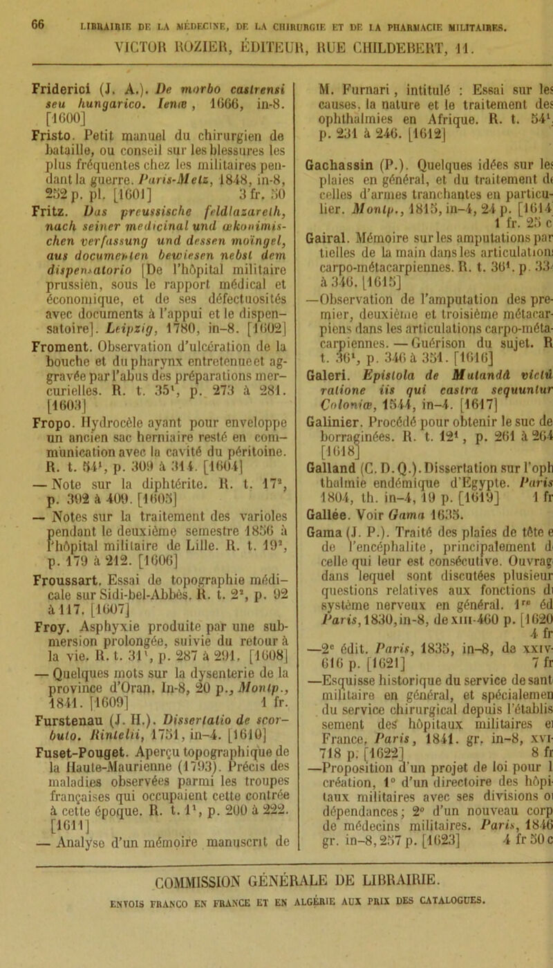 VICTOR ROZIER, ÉDITEUR, RUE CHILDEBERT, 11. Friderici (J. À.). De morbo caslrensi seu hungarico. lente, 1666, in-8. [1600] Fristo. Petit manuel du chirurgien de bataille, ou conseil sur les blessures les plus fréquentes chez les militaires pen- dant la guerre. Paris-Melz, 1848, in-8, 262p. pl. [1601] Sfr. 50 Fritz. Vas preussische feldlazarelh, nach seiner médicinal und œlconimis- chen verfnssung und dessen moïngel, aus documentai bewiesen nebsl dan dispen.-atorio [De l’hôpital militaire prussien, sous le rapport médical et économique, et de ses défectuosités avec documents à l’appui et le dispen- satoire]. Leipzig, 1780, in-8. [1602] Froment. Observation d’ulcération de la bouche et du pharynx entretenueet ag- gravée par l’abus des préparations mer- curielles. R. t. 35', p. 273 à 281. [1608] Fropo. Hydrocèle ayant pour enveloppe un ancien sac herniaire resté en com- munication avec la cavité du péritoine. R. t. 54', p. 300 à 314. [16041 — Note sur la diphtérite. R. t. 17% p. 302 à 400. [1603] — Notes sur la traitement des varioles Kmdant le deuxième semestre 1856 à îôpital militaire de Lille. II. I. 19% p. 179 à 212. [1606] Froussart. Essai de topographie médi- cale sur Sidi-bel-Abbès. R. t. 2% p. 92 à 117. [1607] Froy. Asphyxie produite par une sub- mersion prolongée, suivie du retour à la vie. R. t. 31% p. 287 à 291. [1608] — Quelques mots sur la dysenterie de la province d’Oran. In-8, 20 p., Monip., 1841. [1609] 1 fr. Furstenau (J. II.). Disserlalio de scor- bulo. Rintelii, 1751, in-4. [1610] Fuset-Pouget. Aperçu topographique de la Haute-Maurienne (1793). Précis des maladies observées parmi les troupes françaises qui occupaient cette contrée à cette époque. R. 1.1% p. 200 à 222. [1611] — Analyse d’un mémoire manuscrit de M. Furnari, intitulé : Essai sur les causes, la nature et le traitement des ophthalmies en Afrique. R. t. 54', p. 231 à 246. [1612] Gachassin (P.). Quelques idées sur les plaies en général, et du traitement dt celles d’armes tranchautes en particu- lier. Monip., 1815, in-4, 24 p. [1614 1 fr. 25 c Gairal. Mémoire sur les amputations par tielles de la main dans les articulation! carpo-métacarpiennes. R. t. 301. p. 33' à 346. [1615] —Observation de l’amputation des pre- mier, deuxième et troisième métacar- piens dans les articulations carpo-méta- carpiennes.— Guérison du sujet. R t. 36% p. 346 à 331. [1616] Galeri. Epislola de Mulandâ vietû ralione iis qui castra scquunlur Coloniœ, 1544, in-4. [1617] Galinier. Procédé pour obtenir le suc de borraginées. R. t. 121, p. 261 à 264 [1618] Galland (C. D.Q.). Dissertation sur l’opli thuhnie endémique d’Egypte. Paris 1804, th. in-4,19 p. [1619] 1 fr Gallée. Voir tiama 1635. Gama (J. P.). Traité des plaies de tète e de l’encéphalite, principalement d< celle qui leur est consécutive. Ouvrag, dans lequel sont discutées plusieur questions relatives aux fonctions di système nerveux en général. lre éd .Parts, 1830,in-8, dexin-400 p. [1620 4 fr —2e édit. Paris, 1835, in-8, de xxiv- 616 p. [1621] 7 fr —Esquisse historique du service desant militaire en général, et spécialemen du service chirurgical depuis l’établis sement des' hôpitaux militaires ei France, Paris, 1841. gr. in-8, xvi- 718 p. [1622] 8 fr —Proposition d'un projet de loi pour 1 création, 1° d’un directoire des hôpi- taux militaires avec ses divisions oi dépendances; 2° d’un nouveau corp de médecins militaires. Paris, 1846 gr. in-8,257 p. [1623] 4 frSOc COMMISSION GÉNÉRALE DE LIBRAIRIE.