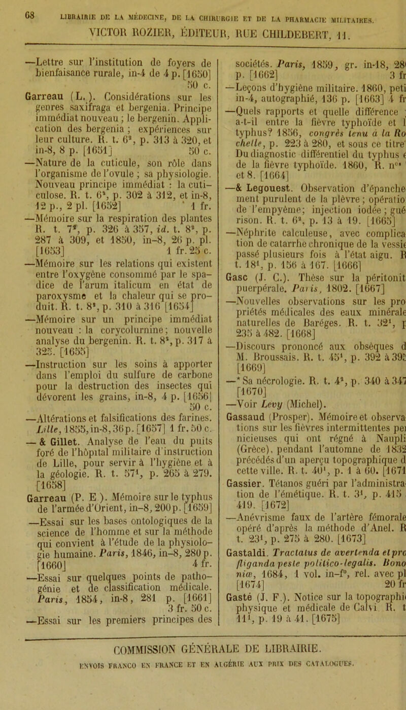 G8 VICTOR ROZIER, ÉDITEUR, RUE CHILDEBERT, 11. —Lettre sur l’institution de foyers de bienfaisance rurale, in-4 de 4 p. [1650] 50 c. Garreau (L. ). Considérations sur les genres saxifraga et bergenia. Principe immédiat nouveau ; le bergenin. Appli- cation des bergenia ; expériences sur leur culture. R. t. G2, p. 313 à 320, et in-8, 8 p. [1651] 50 c. —Nature de la cuticule, son rôle dans l’organisme de l’ovule ; sa physiologie. Nouveau principe immédiat : la cuti- culose. R. t. 6*, p. 302 à 312, et in-8, 12 p., 2 pl. [1652] * 1 fr. —Mémoire sur la respiration des plantes R. t. 7*, p. 326 à 357, id. t. 82, p. 287 à 309, et 1850, in-8, 26 p. pl. [1653] 1 fr. 25 c. —Mémoire sur les relations qui existent entre l’oxygène consommé par le spa- dice de l’arum italicum en état de paroxysme et la chaleur qui se pro- duit. R. t. 8*,p. 310 à 316 [1634] —Mémoire sur un principe immédiat nouveau : la corycolurnine ; nouvelle analyse du bergenin. R. t. 82, p. 317 à 325. [1655] —Instruction sur les soins à apporter dans l’emploi du sulfure de carbone pour la destruction des insectes qui dévorent les grains, in-8, 4 p. [1656| 50 c. —Altérations et falsifications des farines. Lille, 1855,in-8,36p. [1657] 1 fr.50c. — & Gillet. Analyse de l’eau du puits foré de l’hôpital militaire d'instruction de Lille, pour servir à l’hygiène et à la géologie. R. t. 571, p. 265 à 279. [1658] Garreau (P. E). Mémoire sur le typhus de l’arméed’Ürient, in-8,200p. [1659] —Essai sur les bases ontologiques de la science de l’homme et sur la méthode qui convient à l’étude de la physiolo- gie humaine. Paris, 1846, in-8, 280 p. [1660] 4 fr- —Essai sur quelques points de patho- génie et ue classification médicale. Paris, 1854, in-8, 281 p. [1661] 3 fr. 50 c. —Essai sur les premiers principes des sociétés. Paris, 1859, gr. in-18, 28i p. [1662] 3 fr —Leçons d’hygiène militaire. 1860, peti in-4, autographié, 136 p. [1663] 4 fr —Quels rapports et quelle différence ; a-t-il entre la fièvre typhoïde et 1 typhus? 1856, congrès tenu à la Ro chelle, p. 223 à 280, et sous ce titre' Du diagnostic différentiel du typhus c de la fièvre typhoïde. 1860, R. n°* et 8. [1664] —& Legouest. Observation d’épanche ment purulent de la plèvre; opéralio deTempyème; injection iodée; gué rison. R. t. G2, p. 13 à 19. [1665] —Néphrite caleuleuse, avec complica tion de catarrhe chronique de la vessie passé plusieurs fois à l’état aigu. R t. 181, p. 156 à 167. [1666] Gasc (J. G.). Thèse sur la péritonit puerpérale. Paiis, 1802. [1667] —Nouvelles observations sur les pro priétés médicales des eaux minérale naturelles de Baréges. R. t. 32*, p 235 à 482. [1668] —Discours prononcé aux obsèques d M. Broussais. R. t. 451, p. 392 à395 [1669] —*Sa nécrologie. R. t. 42, p. 340 à.347 [1670] —Voir Levy (Michel). Gassaud (Prosper). Mémoire et observa lions sur les fièvres intermittentes pei nicieuses qui ont régné à Naupli (Grèce), pendant l’automne de 1832 précédés u’un aperçu topographique d cette ville. R. t. 40', p. 1 à 60. [1671 Gassier. Tétanos guéri par l’administra- tion de l’émétique. R. t. 31, p. 415 419. [1672] —Anévrisme faux de l’artère fémorale opéré d’après la méthode d’Anel. R t. 23*, p. 275 à 280. [1673] Gastaldi. Traclalus de averlmda elprc /Uganda peste polilico-legalis. Rono niæ, 1684, 1 vol. in-f°, rel. avec pl [1674] 20 fr Gasté (J. F ). Notice sur la topographii physique et médicale de Calv i R. t 111, p. 19 à 41. [1675] COMMISSION GÉNÉRALE DE LIBRAIRIE.