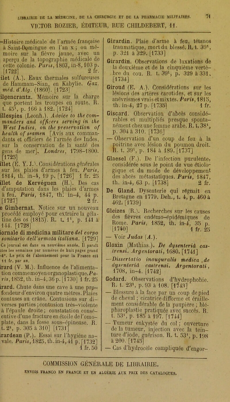 VICTOR ROZIER, ÉDITEUR, RUE CHILDEBERT, H. -Histoire médicale de l’armée française à Saint-Domingue en l’an x ; ou mé- moire sur la fièvre jaune, avec un aperçu de la topographie médicale de cette colonie. Pans, 1803, in-8,103 p. [1722] 2 fr. ilet (A.). Eaux thermales sulfureuses de Hammam-Sian, en Kabylie. Gaz. miid. d’Alg. (1860). [1723] ilgencrantz. Mémoire sur la charge que portent les troupes en route. R. t. 45l, p. 166 à 182. [1724] illespies (Leonh.). Advice to thecom- manders and officers serving in lhe West Indies, on lhe préservation of heallh of seamen [Avis aux comman- dants et officiers de l’armée des Indes, sur la conservation de la santé des gens de mer], Londres, 1798-1800. [1725] illet (E. Y. JA. Considérations générales sur les plaies d’armes à feu. Paris, 1814, th. in-4, 19 p. [1726] 1 fr. 25 illet de Kervéguen (H.). Des cas d’amputation dans les plaies d’armes à feu. Paris, 1847, th. in-4, 44 p. [1727] 2 fr. e Gimbernat. Notice sur un nouveau procédé employé pour extraire la géla- tine des os (1815). R. t„ l1, p. 141 à 144. [1728] iornale di medicina militare del corpo sanilario dell’grmala ilaliana. [1729] Ce journal est dans sa neuvième année. Il paraît îles les semaines par numéros de huit pages grand -4°. Le prix de l’abonnement pour la Franco est 11 tr. par an. irard (V. M.). Influence de l’alimenta- tion comme moyen organoplastique. Pa- ris, 1852, th. in-4,36p. [1730] 1 fr.25 irard. Chute dans une cave à une prp- fondeur d’environ quatre mètres. Plaies conluses au crâne. Contusions sur di- verses parties ; contusion très-violente à l’épaule droite ; constatation consé- cutive d’une fracture en étoile de l’omo- plate, dans la fosse sous-épineuse. R t. 21, p. 305 à 310] [1731] irardeau (P.). Essai sur l’hygiène na- vale. Paris, 1825, th. in-4,41 p.[1732] 1 fr. 50 Girardin. Plaie d’arme à feu, tétanos traumatique, mort du blessé. R. t. 391, p. 321 à 329. [1733] Girardin. Observations de luxations de la deuxième et de la cinquième vertè- bre du cou. R. t. 391, p. 329 à 331, [1734] Giroud (E. A.). Considérations sur les lésions des artères carotides, et sur les anévrismes vrais etmixtes. Paris, 1815, th. in-4, 27 p. [1735] 1 fr. Giscard. Observation d’abcès considé- rables et multipliés presque sponta- nément chez une femme arabe. R. t.381, p. 304 à 310. [1736] — Observation d’un coup de feu à la poitrine avec lésion du poumon droit. R. t. 39l, p. 184 à 189. [1737] Glaesel (F.). De l’infection purulente, considérée sous le point de vue étiolo- gique et du mode de développement des abcès métastatiques. Paris, 1847, th. in-4, 63 p. [1738] 2 fr. De Gland. Dysenterie qui régnait en Bretagne en 1779. Deh., t. 4, p. 460 à 462. [1739] Gleizes (R.). Recherches sur les causes des fièvres endémo-épidémiques de Rome. Paris, 1852, th. in-4, 35 p. [1740] 1 fr. 25 — Voir Judas (A.). Gloxin (Mathias.). De dysenteriâ cas- Irensi. Argenlorali, 1680. [1741] —Disserlalio inauguralis medica de dysenteriâ caslrensi. Arqenlorali, 1708, in-4. [1742] Godard. Observations d’hydrophobie. R. t. 231, p. 93 à 108. [1743] — Blessure à la face par un coup de pied de cheval ; cicatrice difforme et éraille- ment considérable de la paupière ; blé- pharoplastie pratiquée avec succès. R. t. 53*, p. 185 à 197. [1744] — Tumeur enkystée du col ; ouverture de la tumeur, injection avec la tein- ture d’iode, guérison. R. t. 53‘, p. 198 à 200. [1745] — Cas d’hydrocèle compliquée d’engor- COMMISSION GÉNÉRALE DE LIBRAIRIE.