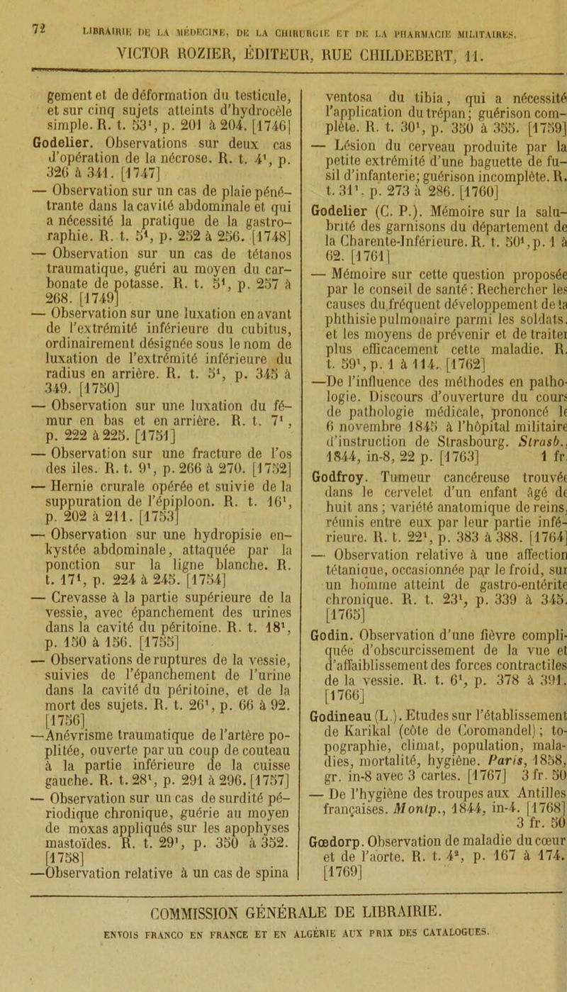 VICTOR ROZIER, ÉDITEUR, RUE CIIILDEBERT, 11. gementet de déformation du testicule, et sur cinq sujets atteints d’hydrocèle simple. R. t. 53’,p. 201 à 204. [1746| Godelier. Observations sur deux cas d’opération de la nécrose. R. t. 4’, p. 320 à 341. [1747] — Observation sur un cas de plaie péné- trante dans la cavité abdominale et qui a nécessité la pratique de la gastro- raphie. R. t. K1, p. 232 à 250. [1748] — Observation sur un cas de tétanos traumatique, guéri au moyen du car- bonate de potasse. R. t. 51, p. 237 à 208. [1749] — Observation sur une luxation en avant de l’extrémité inférieure du cubitus, ordinairement désignée sous le nom de luxation de l’extrémité inférieure du radius en arrière. R. t. 5', p. 345 à 349. [1750] — Observation sur une luxation du fé- mur en bas et en arrière. R. t. 71, p. 222 à 225. [1751] — Observation sur une fracture de l’os des iles. R. t. 9’, p. 200 à 270. [1752] — Hernie crurale opérée et suivie de la suppuration de l’épiploon. R. t. 16‘, p. 202 à 211. [1753] — Observation sur une hydropisie en- kystée abdominale, attaquée par la ponction sur la ligne blanche. R. t. 17‘, p. 224 à 245. [1754] — Crevasse à la partie supérieure de la vessie, avec épanchement des urines dans la cavité du péritoine. R. t. 18’, p. 150 à 156. [1755] — Observations de ruptures de la vessie, suivies de l’épanchement de l’urine dans la cavité du péritoine, et de la mort des sujets. R. t. 20’, p. 00 à 92. [1736] —Anévrisme traumatique de l’artère po- plitée, ouverte par un coup de couteau à la partie inférieure de la cuisse gauche. R. t. 28>, p. 291 à 296. [1757] — Observation sur un cas de surdité pé- riodique chronique, guérie au moyen de moxas appliqués sur les apophyses mastoïdes. R. t. 29', p. 350 à 352. (1758] —Observation relative à un cas de spina ventosa du tibia, qui a nécessité l’application du trépan; guérison com- plète. R. t. 30', p. 350 à 355. [1759] — Lésion du cerveau produite par la petite extrémité d’une baguette de fu- sil d’infanterie; guérison incomplète. R. t. 31’. p. 273 à 286. [1760] Godelier (C. P.). Mémoire sur la salu- brité des garnisons du département de la Charente-Inférieure. R. t. SOSp.l à 02. [17011 — Mémoire sur cette question proposée par le conseil de santé : Rechercher les causes du.fréquent développement de la phthisie pulmonaire parmi les soldats, et les moyens de prévenir et de traiter plus efficacement cette maladie. R. t. 59’, p. 1 à 114. [1702] —De l’influence des méthodes en patho- logie. Discours d’ouverture du cours de pathologie médicale, prononcé le 0 novembre 1845 à l’hôpital militaire d’instruction de Strasbourg. Slrasb., 1844, in-8, 22 p. [1763] 1 fr Godfroy. Tumeur cancéreuse trouvée dans le cervelet d’un enfant Agé de huit ans ; variété anatomique de reins, réunis entre eux par leur partie infé- rieure. R. t. 22’, p. 383 à 388. [1704] — Observation relative à une affection tétanique, occasionnée pa,r le froid, sur un homme atteint de gastro-entérite chronique. R. t. 23’, p. 339 à 345. [1765] Godin. Observation d’une fièvre compli- quée d’obscurcissement de la vue et d’affaiblissement des forces contractiles de la vessie. R. t. 6', p. 378 à 391. [1700] Godineau (L.). Etudes sur l’établissement de Karikal (côte de Coromandel) ; to- pographie, climat, population, mala- dies, mortalité, hygiène. Paris, 1858, gr. in-8 avec 3 cartes. [1767] 3 fr. 50 — De l’hygiène des troupes aux Antilles françaises. Monlp., 1844, in-4. ( 1768] 3 fr. 30 Goedorp. Observation de maladie du cœur et de l’aorte. R. t. 43, p. 167 à 174. [1709] COMMISSION GÉNÉRALE DE LIBRAIRIE.