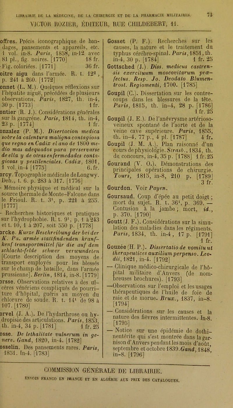 VICTOR ROZIER, ÉDITEUR, RUE CIIILDEBERT, 11. offres. Précis iconographique de ban- dages, pansements et appareils, etc. I vol. in-8. Paris, 1858, in-12 avec 81 pl., fig. noires. [1770] 18 fr. ■Fig. coloriées. [1771] 36 fr. oître aigu dans l’armée. R. t. 122 , p. 2-11 à 260. [1772] onnet (L. M.). Quelques réflexions sur l’hépatite aiguë, précédées de plusieurs observations. Paris, 1827, th. in-4, 30 p. [1773] 1 fr. ontier (R. J.). Considérations générales sur lâ gangrène. Paris, 1811, th. in-4, 23 p. [1774] 1 fr. onzalez (P. M.). Disertacion medica sobre la calentura maligna conta g iosa que regno en Cadix el ano de 1800 mé- dia mas adequados para preservarse deella y de otrasenfermedades conla- giosas y peslilenciales. Cadix. 1801, 1 vol. in-4 [1775] ' 6.fr. orcy. Topographie médicale deLongwy. Deh., t. 6. p. 283 à 317. [1776] - Mémoire physique et médical sur la source thermale de Monte-Falcone dans le Frioul. R. t. 31, p. 221 à 255. |1777] - Recherches historiques et pratiques sur l’hydrophobie. R. t. 91, p. 1 à243 et t. 10, 1 à 207, soit 550 p. [1778] orcke. Kurze Beschreibung der bei der K. P a. armée siallfindenden kranf- kenf Iransportmülel fur die auf dem sclilachl-felde schwer vertvundelen [Courte description des moyens de transport employés pour les blessés sur le champ de bataille, dans l’armée prussienne]. Berlin, 1814, in-8. [1779] orsse. Observations relatives il des ul- cères vénériens compliqués de pourri- ture d’hôpital, guéris au moyen du chlorure de soude. R. t. 14l de 98 à 107. [1780] orvel (J. A.). De l’hydarthrose ou hy- dropisiedes articulations. Paris, 1853, th. in-4, 34 p. [1781] 1 fr. 25 osse. De lelhalilale vulnerum in gé- néré. Gand, 1820, in-4. [1782] osselin. Des pansements rares. Paris, 1851. In-4. [1783] Gosset (P. F.). Recherches sur les causes, la nature et le traitement du typhus cérébro-spinal. Paris, 1851,th. in-4, 30 p. [1784] 1 fr. 25 Gottsched (J.). Diss. medicus castren- sis exerciluum moscovitarum prœ- feclus. Besp. Jo. Deodalo Blumen- trosl. Regiomenti, 1700. [1785] Goupil (C.). Dissertation sur les contre- coups dans les blessures de la tète. Paris, 1815, th. in-4, 28 p. [1786] 1 fr. 25 Goupil (J. E.). De l’anévrysme artérioso- veineux spontané de l’aorte et de la veine cave supérieure. Paris, 1855, th. in-4, 77 p., 4 pl. [1787] 4 fr. Goupil (J. M. A.). Plan raisonné d’un cours de physiologie. Sirasb., 1834, th. de concours, in-4, 35 p. [1788] 1 fr.25 Gourand (V. O.). Démonstrations des principales opérations de chirurgie. Tours, 1815, in-8, 210 p. [1789] 3 fr. Gourdon. Voir Payen. Goursaud. Coup d’épée au petit doigt ; mort du sujet. R. t. 361, p. 369. — Contusion à la jambe; mort, id., p. 370. [1790] Goutt(J. F.). Considérations sur la simu- lation des maladies dans les régiments. Paris, 1834, th. in-4 , 17 p. [1791] 1 fr. Gouzée (II, P.). Dissertalio de vomiluut lherapeulices auxilium perpenso. Léo- du, 1821, in-4. [1792] — Clinique médico-chirurgicale de l’hô- ital militaire d’Anvers (de nom- reuses brochures). [1793] —Observations sur l’emploi et les usages thérapeutiques de l’huile de foie de raie et de morue. Brux., 1837, in-8. [1794] — Considérations sur les causes et la nature des fièvres intermittentes. In-8 [1795] — Notice sur une épidémie de dothi- nentérite qui s’est montrée dans la gar- nison d’Anvers pendant les mois d’août septembre et octobre 1839.Gand, 1848’ in-8. [1796] COMMISSION GÉNÉRALE DE LIBRAIRIE.