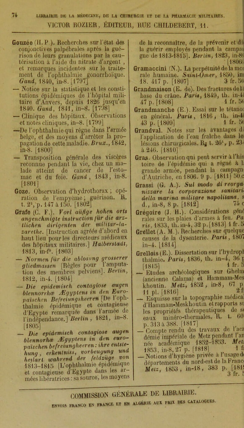 VICTOR ROZIER, ÉDITEUR, RUE CHILDEBERT, 11. Gouzée (H. P ). Recherches sur l'état des conjonctives palpébrales après la gué- rison de leurs granulations par la cau- térisation à l’aide du nitrate d’argent , et remarques incidentes sur le traite- ment de l’ophthalmie gonorrhoïque. Gand, 1840, in-8. [1797] — Notice sur la statistique et les consti- tutions épidémiques de l’hôpital mili- taire d’Anvers, depuis 1820 jusqu’en 1840. Gand, 1841,in-8. [1798] — Clinique des hôpitaux. Observations et notes cliniques, in-8. [1799] —De l’ophthalmiequi règne dans l’armée belge, et des moyens d’arrêter la pro- pagation de cette maladie. Brux., 1842, in-8. [1800] — Transposition générale des viscères reconnue pendant la vie, chez un ma- lade atteint de cancer de l’esto- mac et du foie. Gand , 1843, in-8. [1801] Goze. Observation d’hydrothorax ; opé- ration de l’empyéme ; guérison. R. t. 2Yp. 147 à 150. [1802] Grafe (C. F.). Vorl aüfige hohcn orls angenchmigle instruction /ür die arz- llichen dirigenten der mililar-la- zarelhe. [Instruction agréée d’abord en haut lieu pour les directeurs médicaux des hôpitaux militaires.] Halberstadt, 1813, in-f“. [1803] — Normen fur die ablosung grosserer gliedmassen [Règles pour 1 amputa- tion des membres pelviens]. Berlin, 1812, iii-4. [1804] — Die epidemisch contagiose nugen blennorrhce Ægyptcns in den Euro- païschen Befreiungshecren [De 1 oph- thalmie épidémique et contagieuse d’Egypte remarquée dans l’armée de l’indépendance.] Berlin , 1821, in-8. [1805] — Die epidemisch contagiose augen blennorhœ Æggplens in den euro- païschen befreiungheeren: ihre enlsle- hung, erkenlniss, vorbeuyung und heilarl wahrend der feldzüge von 1813-1815 [L’ophthalmie épidémique et contagieuse d’Egypte dans les ar- mées libératrices : sa source, les moyens de la reconnaître, de la prévenir et d la guérir employés pendant la campai gne de 1813-1815]. Berlin, 1823, in-8' 11800 Gramaccini (N.). La perpétuité de la me i raie humaine. Saint-Omer, 1850, inn 18. 417 p. [1807] 3 fr. 5(# Grandmaison (E. de). Des fractures de L base du crâne. Paris, 1849, th. in-4i 47 p. [1808] 1 fr. 5l> Grandmanche (E.). Essai sur le tétano en général. Paris, 1816, th. in-41 43 p. [1809] 1 fr. 5t Grandval. Notes sur les avantages d l’application de l’eau fraîche dans le. lésions chirurgicales. R^ t. 2Glr p. 23- à 246. [1810] Gras. Observation qui peut servir àl’his toire de l’épidémie qui a régné â L grande armée, pendant la campagn d’Autriche, en 1806. 9 p. [1811] 50.c Grassi (G. A.). Sul modo di reorga; nizzare la corporazione sanilarii délia marina mililare napolilana, s d., in-8, 8 p. [1812] 7o c Grégoire (J. H.). Considérations géné raies sur les plaies d’armes à feu. Pa ris, 1833, th.in-4, 32 n. [1813] 1 fr.5 Grellet(A. M.). Recherches sur quelque causes de la dysenterie. Paris, 1807 in-4. [1814] Grellois (E.). Dissertation sur l’hydropl thalmie. Paris, 1836, th. in-4, 36 p [1815] 1 fr- S — Etudes archéologiques sur Ghelm (ancienne Calama) et Hamrnam-Mes khontin. Metz, 1852, in-8, 67 p 11 pl. [1816] , . 2f] — Esquisse sur la topographie médical d’Hainmam-Meskhoutin et rapports si les propriétés thérapeutiques de si eaux minéro-thermales. R. t. 60 p. 313 à 388. [1817] — Compte rendu des travaux de 1 aca démie impériale de Metz pendant l’an née académique 1852-1853. Metj 1853, in-8, 27 p. [1818] 1 h — Notions d’hygiène privée à 1 usage d< départements du nord-est de la Franc Metz, 1853, in-18, 383 p. [181! 3 fr. i COMMISSION GÉNÉRALE DE LIBRAIRIE.