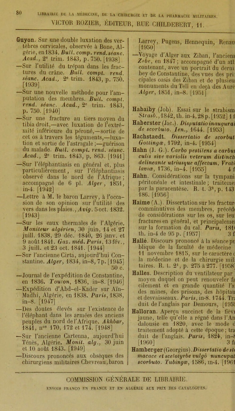 VICTOR UOZIER, ÉDITEUR, RUE CHILDEBERT, H. Guyon. Sur une double luxation des ver- tèbres cervicales, observée à Bone, Al- gérie, en 1834. Huit. comp. rend.séanc. Acad,., 2e trim. 1843, p. 730. [1938] —Sur l’utilité du trépan dans les frac- tures du crâne. Bull, compi. rend, séanc. Acad., 2e trim. 1843, p. 75Û. [1939] —Sur une nouvelle méthode pour l’am- putation des membres. Bull, compt. rend, séanc. Acad., 2e trim. 1843, p. 750. [1940] —Sur une fracture au tiers moyen du tibia droit,—avec luxation de l’extré- mité inférieure du péroné,—sortie de cet os à travers les téguments,—luxa- tion et sortie de l’astragale ;—guérison du malade. Bull, compt. rend, séanc. Acad., 2e trim. 1843, p. 803. [1941] —Sur l’éléphantiasis en général et, plus particulièrement, sur l’éléphantiasis observé dans le nord de l’Afrique ; accompagné de 6 pl. Alger, 1851, in-4. [1942] —Lettre à M. le baron Larrey, à l’occa- sion de son opinion sur futilité des vers dans les plaies., Avig. 5oct. 1832. [1943] —Sur les eaux thermales de l’Algérie. Moniteur algérien, 30 juin, 14 et 27 juill. 1838, 29 déc. 1840, 26 janv. et 9 août 1841. Gaz. méd. Paris, 13fév., 3 juill. et 23 oct.1841. [1944] —Sur l’ancienne Cirta, aujourd’hui Con- stantine. Alger, 1834, in-8, 7p. [1945] 50 c. —Journal de l’expédition de Constantine, en 1836. Toulon, 1836, in-8. [1946] —Expédition d’Abd-el-Kader sur Aïn- Madhi, Algérie, en 1838. Paris, 1838, in-8. [1947] —Des doutes élevés sur l'existence de l’éléphant dans les armées des anciens peuples du nord de l’Afrique. Akhbar, 1841, nos 170, 172 et 174. [1948] —Sur l’ancienne Cartenna, aujourd’hui Ténès, Algérie. Monit. alg., 30 juin et 10 août 1843. [1949] —Discours prononcés aux obsèques des chirurgiens militaires Chevreau,baron Larrey,. Pugens, Hennequin, Renan [1950] —Voyage d’Alger aux Ziban, Tandem Zrbr, en 1847 ; accompagné d’un atl contenant, avec un portrait du demi bey de Constantine, des vues des pri cipales oasis des Ziban et de plusieui monuments du Tell en deçà des Aurè Alger, 1851, in-8. [1951] Habaïby (Job). Essai sur le strabism Slrasb., 1842, th. in-4,28 p. [1952] 11 Haberster (Jac.). Uispulalio inaugural de scorbuio. len., 1644. [1953] Hachstaedt. Oisserlalio de scorbut Gollingœ, 1792, in-4. [1954] Hahn (J. G.). Carbo peslilens a carbw euhs sive variolis veterum distinctt delineanle utriusque affeclum. Vrali laviœ, 1736, in-4. [1955] 4 f Hahn. Considérations sur la tympani péritonéale et intestinale; traiteinei par la paracentèse. R. t. 3S, p. 143 186. [1956] Haime (A.). Dissertation sur les fractur comminutives des membres, précédi de considérations sur les os, sur leu fractures en général, et principalemei sur la formation du cal. Paris, 1811 th. in-4 de 95 p. [1957] 3f Hallé. Discours prononcé à la séance pu blique de la faculté de médecine Tl novembre 1815, sur le caractère c la médecine et de la chirurgie mili taires. R. t. 2‘, p. 275 à 277. [1958] Halles. Description du ventilateur par moyen duquel on peut renouveler fa cilement et en grande quantité Ta des mines, des prisons, des hôpitau et desvaisseaux. Paris, in-8.1744. Tn duil de l’anglais par Demours, [195! Halloran. Aperçu succinct de la fièvi jaune, telle qu’elle a régné dans l’An dalousie en 1820, avec le mode d traitement adopté à cette époque ; tra duit de l’anglais. Paris, 1824, in-! [1960] 3 fi Hamberger(Georgius).D/sser/a<io desh macace et scelolyrbe vulgô nuncupat scorbuio. Tubingæ, 1586, m-4. [1961 COMMISSION GÉNÉRALE DE LIBRAIRIE.