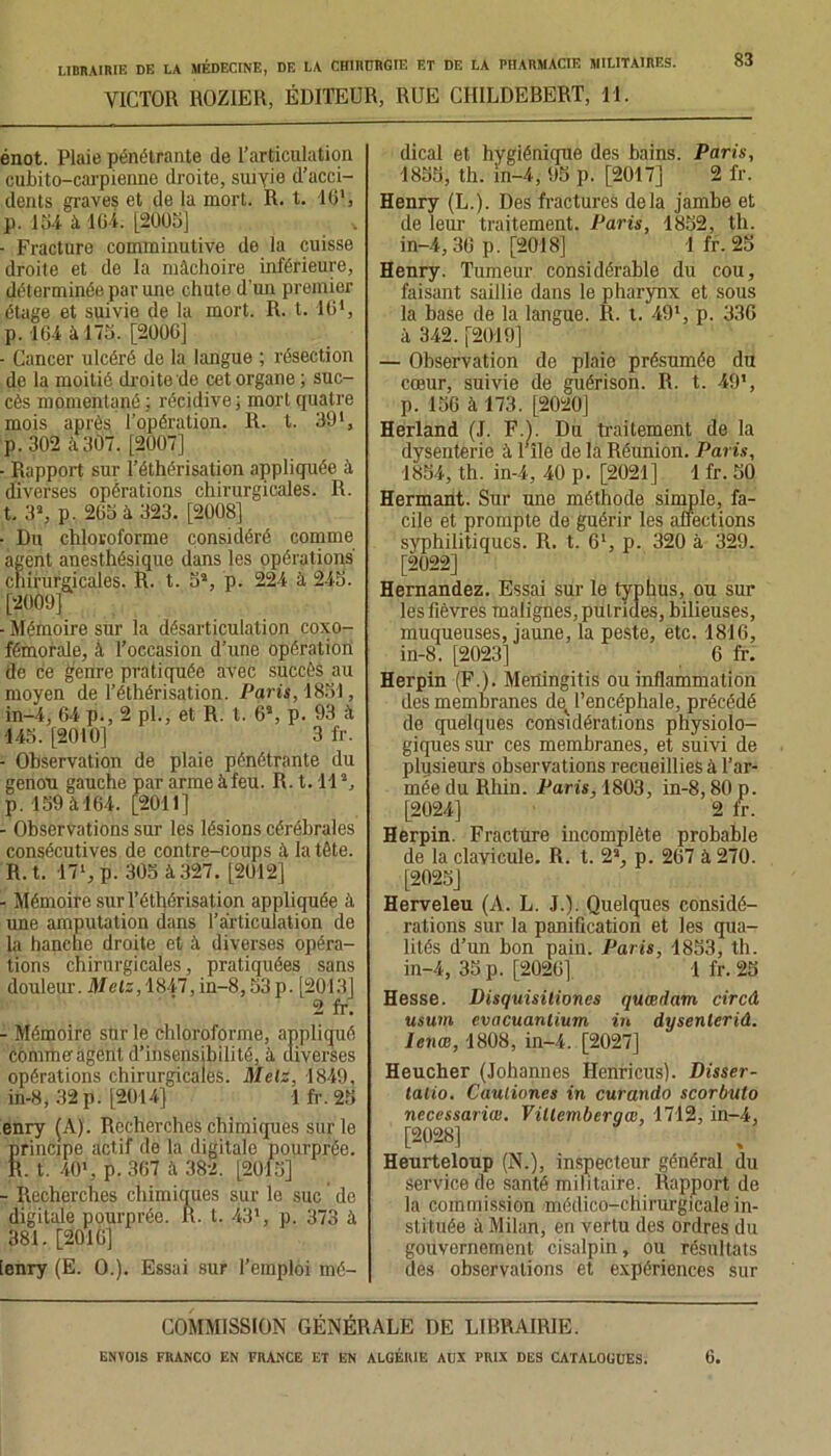 VICTOR ROZIER, ÉDITEUR, RUE CHILDERERT, 11. 83 énot. Plaie pénétrante de l’articulation cubito-carpienne droite, suivie d’acci- dents graves et de la mort. R. t. IC, p. 154 à 164. [2005] ■ Fracture comminutive de la cuisse droite et de la mâchoire inférieure, déterminée par une chute d'un premier étage et suivie de la mort. R. t. 161, p. 164 i 175. [2006] - Cancer ulcéré de la langue ; résection de la moitié droiterie cet organe ; suc- cès momentané ; récidive ; mort quatre mois après l’opération. R. t. 39 p. 302 à3Ô7. [2007] - Rapport sur l’éthérisation appliquée à diverses opérations chirurgicales. R. t. 3a, p. 265 à 323. [2008] • Du chloroforme considéré comme agent anesthésique dans les opérations' chirurgicales. R. t. 5*, p. 224 à 245. [2009] - Mémoire sur la désarticulation coxo- fémorale, à l’occasion d’une opération de ce genre pratiquée avec succès au moyen de l’éthérisation. Paris, 1851, in-4, 64 p., 2 pl., et R. t. 6\ p. 93 à 145. [2010] 3 fr. - Observation de plaie pénétrante du genou gauche par arme àfeu. R. 1.11a, p. 159 à 164. [2011] - Observations sur les lésions cérébrales consécutives de contre-coups â la tête. R. t. 17‘,p. 305 à 327. [2012] - Mémoire sur l’éthérisation appliquée à une amputation dans l’articulation de la hanche droite et à diverses opéra- tions chirurgicales, pratiquées sans douleur. Melz, 1847, in-8,53p. [2013] 2 fr. - Mémoire sur le chloroforme, appliqué comme agent d’insensibilité, à diverses opérations chirurgicales. Metz, 1849, in-8, 32 p. [2014] 1 fr. 25 enry (A). Recherches chimiques sur le Srincipe actif de la digitale pourprée. . t. 40*, p.367 à 382. [2015] - Recherches chimiques sur le suc de digitale pourprée. R. t. 431, p. 373 à 381. [2016] [enry (E. O.). Essai sur l’emploi mé- dical et hygiénique des bains. Paris, 1855, th. in-4, 95 p. [2017] 2 fr. Henry (L.). Des fractures delà jambe et de leur traitement. Paris, 1852, th. in-4,36 p. [2018] 1 fr. 25 Henry. Tumeur considérable du cou, faisant saillie dans le pharynx et sous la base de la langue. R. t. 491, p. 336 à 342. [2019] — Observation de plaie présumée du cœur, suivie de guérison. R. t. 49', p. 156 à 173. [2020] Herland (J. FA. Du traitement de la dysenterie à r île de la Réunion. Paris, 1854, th. in-4, 40 p. [2021] 1 fr. 50 Hermant. Sur une méthode simple, fa- cile et prompte de guérir les affections syphilitiques. R. t. 61, p. 320 à 329. [2022] Hernandez. Essai sur le typhus, ou sur les fièvres malignes, putrides, bilieuses, muqueuses, jaune, la peste, etc. 1816, in-8. [2023] 6 fr. Herpin (F.). Mertingitis ou inflammation des membranes det l’encéphale, précédé de quelques considérations physiolo- giques sur ces membranes, et suivi de plusieurs observations recueillies à l’ar- mée du Rhin. Paris, 1803, in-8,80 p. [2024] 2 fr. Herpin. Fracture incomplète probable de la clavicule. R. t. 2a, p. 267 à 270. [2025] Herveleu (A. L. J.). Quelques considé- rations sur la panification et les qua- lités d’un bon pain. Paris, 1853, th. in-4, 35 p. [2026] 1 fr. 25 Hesse. Disquisilioncs quœdam circâ usum evacuanlium in dysenlerid. lenœ, 1808, in-4. [2027] Heucher (Johannes Henricus). Disser- latio. Cauliones in curando scorbuto necessariœ. Villemberqæ, 1712, in-4, [2028] Heurteloup (N.), inspecteur général du service de santé militaire. Rapport de la commission médico-chirurgicale in- stituée à Milan, en vertu des ordres du gouvernement cisalpin, ou résultats des observations et expériences sur COMMISSION GÉNÉRALE DE LIBRAIRIE.