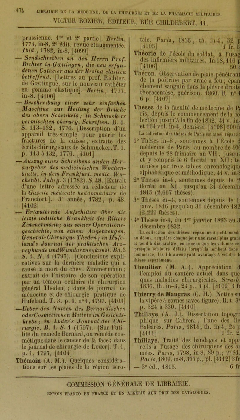 VICTOR ROZÏER, ÉDITEUR, RÜE CHILDERERT, 11. prussienne. lro et 2e partie]. Berlin, 1771, in-8, 2e édit, revue etaugmentée! Ibid., 1782, in-8, [4099] •— Sendschreiben an den Ilerrn Prof. Richter in-Gœllingcn, die neu erfun- dennn Callieier uus der Résina elaslica beircffnut. [Lettres au prof. Richter, de Gœttingue, sur le nouveau cathéter en gomme élastique]. Berlin, 1777, in-8. [41ÜO] — Beschi eibuny ciner sehr einfachen Maschine sur Hcilung der Bruche des obéra Schenkels ; in Schtnuck rs vermischlen clururg. Sohriften, B. 1, S. 113-132, 1770. [Description d’un appareil très-simple pour guérir les fractures de la cuisse, extraite des écrits chirurgicaux de Schmucker.T. 1. p. 113 à 132, 1770. [4101] — Auszug eines Schreibens anden Her- ausÿebcr des rnedicinischen Woclien- blalis, in dem Frankfurt, medic. Wo- clienbi. Juin g. 3 (1782). S. 48. |Extrait d’une lettre adressée au rédacteur de la Gazette médicale heddomaduire de Francfort].- 3e année, 1782, p. 48. [4102] — Ertœuletnde Aufschlüssc über die letzle lodtliche Kiuukheil des Billets Zimmermann; aus semer üperalions- gescliichte, von eitiem Aug-enzeugen, G encrai-Chiruryus Theden; in Hufe- land’s Journal der pralctischen Arz- neykunde undWundarzncykimsl. Bd.‘à S. 1, JS. 1 (1707). (Conclusions expli- catives sur la dernière maladie qui a causé la mort du chev. Zimmermann ; extrait de l’histoire de son opération par un témoin oculaire (le chirurgien général Theden) ; dans le journal de médecine eide chirurgie pratique de Ilufeland. T. 3. p. 1, n° 1,1707. [4103] —Ueber den Nulzen des Bernardischcn oderCosmciiscItcn Millels itn Gesiclils- krebs ; in Loder’s Journal der Chi- rurgie. B. 1. S. 1 (1797). [Sur l’uti- lité du remède Bernard, ou remède cos- métique dans le cancer de la face ; dans le journal de chirurgie de Loderj. T. !, p. 1, 1797. [4104] Thémoin (A. M.). Quelques considéra- tions sur les plaies de la région scro- tale. Paris, 1830, th. in-4, 32 p [4103] 1 fr. 51 Théorie de l’école du soldat, à l’usag des infirmiers militaires. In-18,116 p [4100] 301 Théron. Observation de plaie pénétrant de Ja poitrine par arme à feu ; épan chemenl sanguin dans la plèvre droite thoracenlése, guérison. 1800. R. n° 1 0 p. [4107] Thèses de la faculté de médecine de Pi ris, depuis le commencement de la co leclion jusqu’à la fin de 1832. 41 v. in- et 164 vol. in-4, demi-rél [4108] 600fi La collection des thèses de Paris est ainsi répartie 1° Thèses in-8, soutenues à l’Ecole d médecine de Paris, au nombre de 40f depuis le 28 frimaire an Vil, jusquf et y compris le 0 floréal an XII ; te: minées par trois tables chronologique alphabétique et méthodique, 41 v. in-t 2° Thèses in-4, soutenues depuis le 2 lloréal an XI, jusqu’au 31 décembi 1813 (2,007 thèses). 3° Thèses in-4, soutenues depuis le T janv. 1810 jusqu’au 31 décembre 182 (2,229 thèses). 4° Thèses in-4, du 1er janvier 1823 au 3 décembre 1832. La collection des thèses, répandue à petit nombi au début, acquière chaque jour une rareté plus granc ot tend à disparaître, en ce sens que les volumes soi presque toujours défaits lorsqu'ils tombent dans commerce, les libraires ayant avanlago à vendre li thèses séparément. Theullier ( M. A. ). Appréciation d l’emploi du cautère actuel dans que ques maladies chirurgicales. Sirasb. 1830, th. in-4, 24 p., 1 pl. [4109] 1 fi Thierry de Maugras (C. H.) Notice su la vipère à cornes avec ligure). R. t. 3S p. 324 à 330. [4110] Thillaye (A. J.). Dissertation lopogr; phique sur Cabrera, l une des île Baléares. Paris, 1814, th. in-4, 24 p [4111] ' 1 fr. 2i Thillaye. Traité des bandages et app; reils à l’usage des chirurgiens des ai mées. Pans, 1798, in-8, 89 p.; 2e éd. Pai is, 1809, in-8,377p., pl. [4112] 3fr — 3e éd., 1815. 6 fr COMMISSION GÉNÉRALE DE LIBRAIRIE.