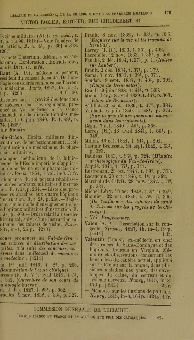 VICTOR ROZIER, ÉDITEUR, RUE CIIILDEBERT, 11. lygiène militaire (Dict. sc. méd., t. 3, p. 1 à 96. 1818)—Voir l’analyse (le et article. R. t. 41, p. 361 à. 378. 1207] ,es mots Elaterium, Elémi, Elœosac- harum, Exploration, Extrait, etc., ans le Dict. sc. méd. liant (A. P.), médecin inspecteur, résident du conseil de santé. De Ton- dogie considérée comme cause d’erreur il médecine. Paris, 1827, tli. in-4, 1 p. [4208] 1 fr. 60. Oiscours sur la gravité des fonctions e médecin dans les régiments, pro- oncé au Val-de-Grâce à la séance dennelle de la distribution des mé- ailles, le 6 juin 1840. R. t. 481, p. 74. [4209] oir Boudin. -de-Grâce, Hôpital militaire d’in- iruction et de perfectionnement, Ecole 'application de médecine et de phar- lacie militaires. atalogue méthodique de la biblio- lèque de l’Ecolo impériale d’applica- on de médecine et de pharmacie no- taires. Parts, 1861, 1 vol. in-8. 3 fr. ordonnance du roi portant rétablisse- îent des hôpitaux militaires d’instruc- lon. R. t. 21, p. 264. — Liste des pro- îsseurs attachés aux quatre hôpitaux 'instruction. R. t. 21, p. 266.—Règle- îent sur le mode d’enseignement dans !S hôpitaux militaires d’instruction. R. . 21, p. 409.—Ordre relatif au service hirurgical, suivi d’une instruction sur i tenue des cahiers de visite. Paris, 837, in-4, 26 p. [4210] cours prononcés au Val-de-Grâce, ux séances de distribution des mé- 'ailles, à la suite des concours, im- rimés dans le Recueil de mémoires e médecine : [4211] te. 1er juill. 1816, t. 2*, p. 268. Restauration de l’école clinique). mssais (F. J. V.). avril 1819, t. 3*, i. 342. (Ouverture de son cours de mlhologie interne). na (J. P.). 1827, t. 23*, p. 362. ruelles. 9 nov. 1832, t. 331, p. 327. Brault. 8 nov. 1832, t. 33*, p. 366. (Esquisse sur 1a, vie et les travaux de Sérullas). Larrey (J. D.). 1833, t. 35*, p. 402, Lacretello. 12 nov. 1833, t. 351, p. 406. Fauché. 2 déc. 1834, t.371, p. 1. (Notice sur Lauberl). Brault. 2 déc. 1834, t. 371, p. 379. Gama. 7 nov. 1835, t. 391, p. 371. Soudan. 9 sept. 1837, t. 431, p. 391, {Eloge de üesgenetles). Brault. 2 juin 1838, t. 441, p. 395. Michel Lévy. 8 avril 1839, t. 461, p. 363, (Eloge de Broussais). Sédillot. 30 sept. 1839, t. 471, p. 384, Vaillant. 6 juin 1840, t. 481, p. 374. (Sur la gravité des fondions du mé- decin dans les régiments). Bégin. 7 oct. 1840, t. 491, p. 352. Larrey (H.). 13 avril 1841, t. 501, p. 349. Millon. 16 oct. 1841, t. 51*, p. 291. Casimir Broussais. 24 sept. 1842, t. 531, p. 323. Baudens. 1843, t. 55*, p. 324. (Histoire archéologique du Val-de-Grâce). Alquié. 1844, t. 571, p. 341. Lustreman. 25 oct. 1845, t. 591, p. 353. Lacauchie. 28 oct. 1846, t. I3, p. 362. Marchai (de Calvi). 28 nov. 1847, t. 32, p. 331. Michel Lévy. 18 oct. 1848, t. 42, p. 349. Mounier. 22 oct. 1849, t. 5S, p. 300. {De l’influence des officiers de santé de l’armée sur les progrès de la chi- rurgie). —Voir Programmes. Valen (A. P.). Dissertation sur la rou- geole. Slrasb., 1827, th. in-4,19 p. [4212] -1 fr. Valentin (Louis), ex-médecin en chef des armées de Saint-Domingue et des hôpitaux français en Virginie. Mé-, moire et observations concernant les bons effets du cautère actuel, appliqué sur la tête ou sur la nuque, dans plu- sieurs maladies des yeux, des enve- loppes du crâne, du cerveau et du système nerveux. Nancy, 1815, in-8, 176 p. [4213] 2 fr. — Mémoire sur les fluxions de poitrine. Nancy, 1815, in-8,164p. [4214] 1 fr. COMMISSION GÉNÉRALE DE LIBRAIRIE.