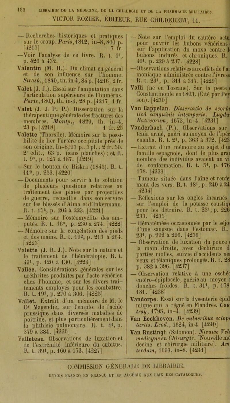 VICTOR ROZ1ER, ÉDITEUR, RUE CHILDEBERT, 11. — Recherches historiques et pratiques sur le croup. Paris, 1812, in-8,800 p. [-121 b] 7 fr. —Voir l’analyse de ce livre. R. t. T1, p. 426 à 432. Valentin (M. II.). Du climat en général et de son influence sur l’homme. Strnsb., 1840,th.in-4,84p. [4216] 2fr. Valet (J. J.). Essai sur l’amputation dans l’articulation supérieure de l’humérus. Paris, 180ÿ, th. in-4, 28 p. [4217] 1 fr. Valet (J. J. P. P.). Dissertation sur la thérapeutique générale des fractures des membres. Monlp., 1829, th. in-4, 23 p. [4218] 1 fr. 25 Valette (Tharsile). Mémoire sur la possi- bilité de lier l’arlère occipitale près de son origine. In-8;97 p..3pl. ; 2 fr. 5ü. 2e édit., 63 p. (sans planches) ; et R. t. 9‘, p. 127 à 187. [4219] — Sur le bouton de Biskra (1845). R. t. 112, p. 253. [4220] — Documents pour servir à la solution de plusieurs questions relatives au traitement des plaies par projectiles de guerre, recueillis dans son service sur les blessés d’Alma etd’Inkermann. R. t. 15», p. 201 à 223. [4221] — Mémoire sur l’ostéomyélite des am- putés. R. t. 16», p. 230 à 274. [4222] — Mémoire sur la congélation des pieds et des mains. R. t. 19*, p. 213 à 264. [4223] Valette (J. R. J.). Note sur la nature et le traitement de l’héméralopie. R. t. 49i, p. 120 à 130. [4224] Vallée. Considérations générales sur les uréthrites produites par l’acte vénérien chez l’homme, et sur les divers trai- tements employés pour les combattre. R. I. 191, p. 270 à 306. [4225] Vallet. Extrait d’un mémoire de M. le Dr Magendie, sur l’emploi de l'acide prussique dans diverses maladies de poitrine, et plus particulièrement dans la phthisie pulmonaire. R. t. 41, p. 379 à 384. [4226] . Valleteau. Observations de luxation et de l’extrémité inférieure du cubitus. R. t. 391, p. 160 à 173. [4227] — Note sur l’emploi du cautère a du pour ouvrir les bubons vénériens 1 sur l’application du moxa contre li bubons indurés et chroniques. R. 401, p. 229 à 237. [4228] —Observations relatives aux effets de l’ai, moniaque administrée contre Tivress R. t. 23>, p. 311 à 317. [4229] Valli (né en Toscane). Sur la peste i Constantinople en 1803. (Cité parPey son). [4230J Van Cappelan. Disserlalio de scorbi lied sunguinis inlcrnpcrie. Lugdu, Haluvorum, 1673, in-4. [4231] Vanderbach (P.). Observations sur ténia armé, guéri au moyen de l’ipéc cuanlia. R. t. 21, p. 363 à 372. [423' — Extrait d’un mémoire au sujet d’ui famille espagnole, dont le plus grai nombre des individus avaient un vi de conformation. R. t. 5*, p. 176 178. [4233] — Tumeur située dans l’aîne et renfei mant des vers. R. t. 181, p. 240 à24 [4234] — Réflexions sur les ongles incarnés sur l’emploi de la potasse caustiqi pour les détruire. R. t. 231, p. 226 233. [4235] — Hématémèse occasionnée par le séjoi d’une sangsue dans l’estomac. R. 23», p. 292 à 296. [4236] — Observation de luxation du pouce i la main droite, avec déchirure di parties molles, suivie d’accidents nei veux et tétaniques prolongés. R. t. 28 p. 382 à 396. [4237] — Observation relative à une oschéc entéro-épiplocèle, guérie au moyen 1 douches froides. R. t. 311, p. 178 181. [4238] Vandorpe. Essai sur la dysenterie épid inique qui a régné en Flandres. Cou tray, 1795, in-4. [4239] Van Eeckhoven. De vulneribus sclopt lariis. LcoiL, 1624, in-4. [4240] Van Rustingh (Salomon). Nieuwe Veh medicyne en C'Iiiiurgie. [Nouvelle mé decine et chirurgie militaire]. Am, lerdum, 1693, in-8. [4241] COMMISSION GENERALE DE LIBRAIRIE.