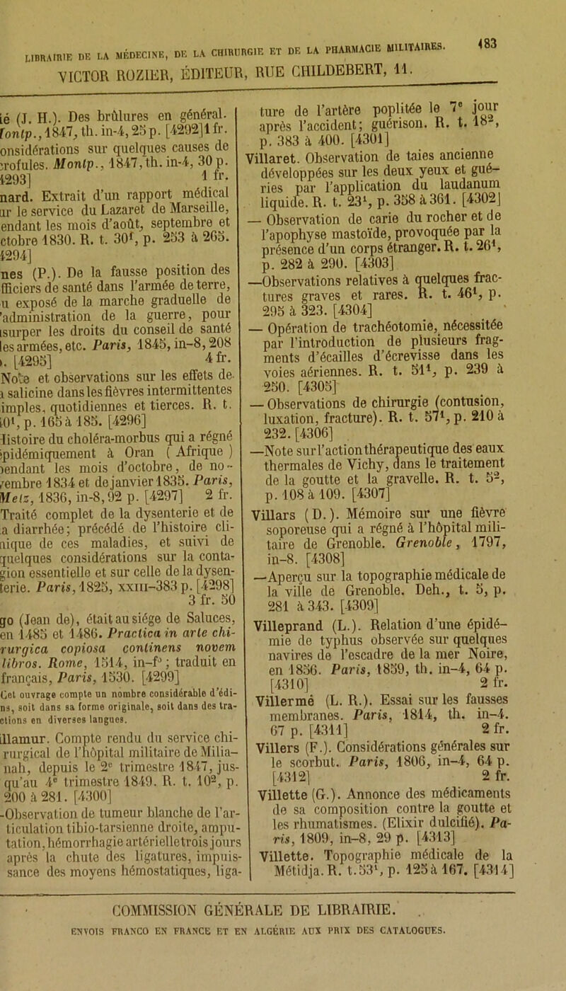 VICTOR ROZ1ER, ÉDITEUR, RUE CHILDEBERT, 11. 483 ié (J. H.). Des brûlures en général. fontp., 1847, th. in-4,25p. [4292]1 fr. onsidérations sur quelques causes de ;rofuies. Monlp., 1847, th. in-4, 30 p. 1293] 1 fr- nard. Extrait d’un rapport médical lit le service du Lazaret de Marseille, endant les mois d’août, septembre et ctobre 1830. R. t. 30r, p. 253 à 205. 4294] nés (P.). De la fausse position des fficiers de santé dans l’armée de terre, u exposé de la marche graduelle de 'administration de la guerre, pour isurper les droits du conseil de santé les armées, etc. Paris, 1845, in-8,208 ». [4295] 4 fr. Note et observations sur les effets de i salicine dans les fièvres intermittentes impies, quotidiennes et tierces. R. t. iO1, p. 165à 185. [4290] listoire du choléra-morbus qui a régné jpidémiquement à Oran ( Afrique ) îendant les mois d’octobre, de no >• membre 1834 et dejanvier 1835. Paris, Metz, 1830, in-8,92 p. [4297] 2 fr. Traité complet de la dysenterie et de a diarrhée; précédé de l’histoire cli- nique de ces maladies, et suivi de quelques considérations sur la conta- gion essentielle et sur celle de la dysen- terie. Paris, 1825, xxm-383 p. [4298] 3 fr. 50 go (Jean de), était au siège de Saluces, en 1485 et 1480. Praclica in arle chi- rurgica copiosa conlincns novem libros. Rome, 1514, in-fJ ; traduit en français, Paris, 1530. [4299] Col ouvrage compte un nombre considérable d’édi- ns, soit dans sa forme originale, soit dans des tra- ctions en diverses langues. illamur. Compte rendu du service chi- rurgical île l’hôpital militaire de Milia— nah, depuis le 2e trimestre 1847, jus- qu’au 4e trimestre 1849. R. t. 102, p. 200 k 281. [4300] -Observation de tumeur blanche de l’ar- ticulation tibio-tarsienne droite, ampu- tation, hémorrhagie artôrielletrois jours après la chute des ligatures, impuis- sance des moyens hémostatiques, liga- ture de l’artère poplitée le 7e jour après l'accident; guérison. R. t. lo> p. 383 à 400. [4301] Villaret. Observation de taies ancienne développées sur les deux yeux et gué- ries par l’application du laudanum liquide. R. t. 231, p. 358 à 361. [4302J — Observation de carie du rocher et de l’apophyse mastoïde, provoquée par la présence d’un corps étranger. R. t. 26*, p. 282 à 290. [4303] —Observations relatives à quelques frac- tures graves et rares. R. t. 46l, p. 295 à 323. [4304] — Opération de trachéotomie, nécessitée par l’introduction de plusieurs frag- ments d’écailles d’écrevisse dans les voies aériennes. R. t. 51*, p. 239 à 250. [4305] — Observations de chirurgie (contusion, luxation, fracture). R. t. 571, p. 210 à 232. [4306] —Note surl’actionthérapeutique des eaux thermales de Vichy, dans le traitement R. t. de la goutte et la gravelle. p. 108 à 109. [4307] Villars (D.). Mémoire sur une fièvre soporeuse qui a régné à l’hôpital mili- taire de Grenoble. Grenoble, 1797, in-8. [4308] •Aperçu sur la topographie médicale de la ville de Grenoble. Deh., t. 5, p. 281 k 343. [4309] Villeprand (L.). Relation d’une épidé- mie de typhus observée sur quelques navires de l’escadre de la mer Noire, en 1856. Paris, 1839, th. in-4, 64 p. [4310] 2 fr. Villermé (L. R.). Essai sur les fausses membranes. Paris, 1814, th. in-4. 67 p. [4311] 2 fr. Villers (F.). Considérations générales sur le scorbut. Paris, 1806, in-4, 64 p. [4312] 2 fr. Villette (G.). Annonce des médicaments de sa composition contre la goutte et les rhumatismes. (Elixir dulcifié). Pa- ris, 1809, in-8, 29 p. [4313] Villette. Topographie médicale de la Métidja.R. t.53Sp. 125àl67. [4314] COMMISSION GÉNÉRALE DE LIBRAIRIE.