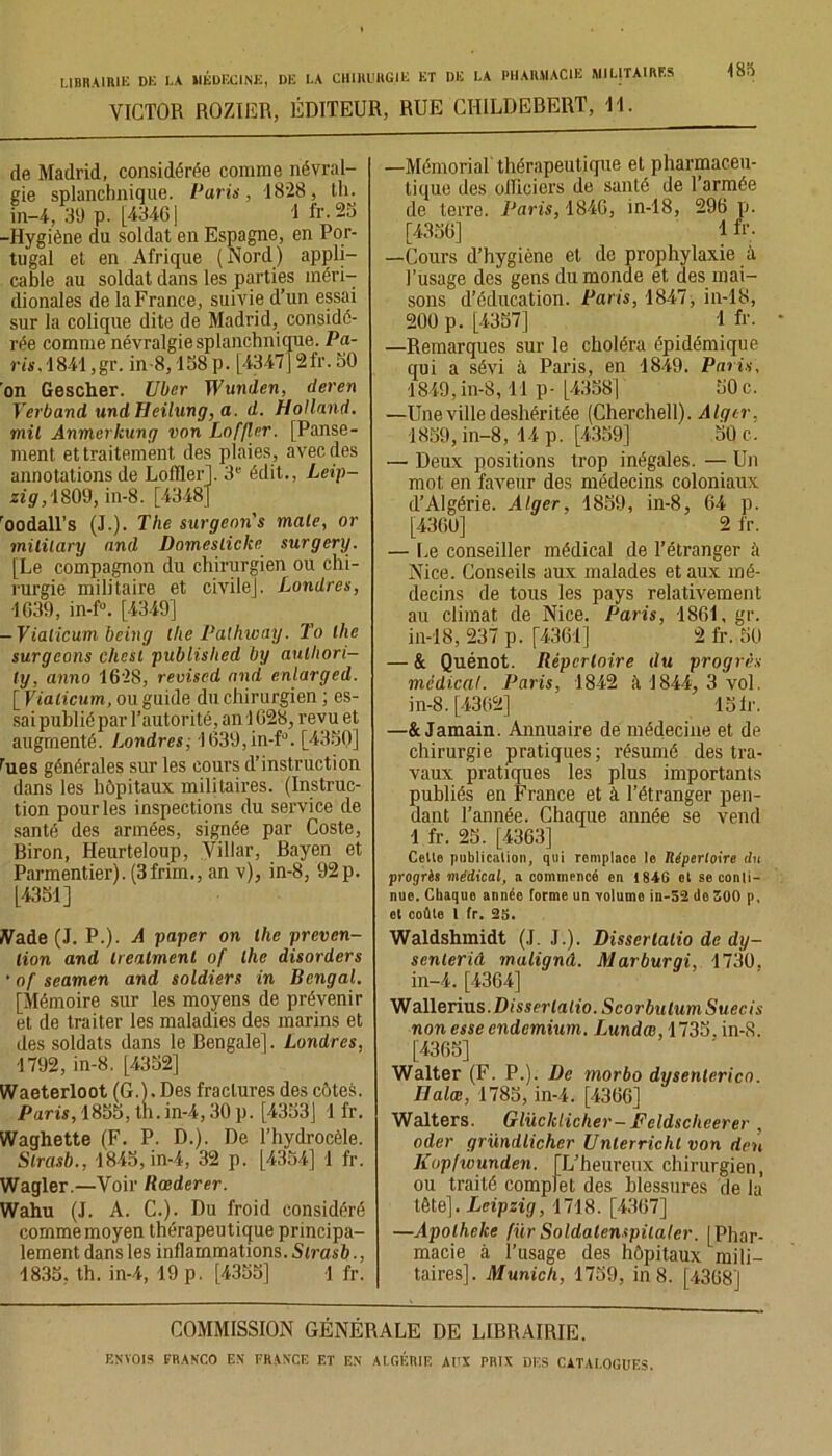 VICTOR ROZIER, ÉDITEUR, RUE CIIILDEBERT, 11. de Madrid, considérée comme névral- gie splanchnique. Paris, 1828, tli. in-4, 39 p. [43461 I i'r.2ü -Hygiène du soldat en Espagne, en Por- tugal et en Afrique (Nord) appli- cable au soldat dans les parties méri- dionales de la France, suivie d’un essai sur la colique dite de Madrid, considé- rée comme névralgie splanchnicpie. Pa- rt*.1841,gr. in-8,158 p. [4347]2fr. 50 'on Gescher. Uber Wunden, deren Verband undHeilung, a. d. Holland, mil Anmerkung von Loffler. [Panse- ment et traitement des plaies, avec des annotations de Lofïler]. 3e édit., Leip- zig, 1809, in-8. [4348] ’oodall's (J.). The surgeons male, or mililary and Domeslickc surgery. [Le compagnon du chirurgien ou chi- rurgie militaire et civile]. Londres, 463$, in-f°. [4349] -Vialicum being the Palhway. To lhe surgeons chest published by aulhori- ly, anno 1628, reviscd and enlarged. [Vialicum, ou guide du chirurgien ; es- sai publié par l’autorité, an 1628, revu et augmenté. Londres, 1639,in-f°. [4350] rues générales sur les cours d’instruction dans les hôpitaux militaires. (Instruc- tion pour les inspections du service de santé des armées, signée par Coste, Biron, Heurteloup, Viliar, Bayen et Parmentier). (3frim., an v), in-8, 92p. [4351] Vade (J. P.). A payer on lhe préven- tion and Ireatmenl of lhe disorders • of seamen and soldiers in Bengal. [Mémoire sur les moyens de prévenir et de traiter les maladies des marins et des soldats dans le Bengale]. Londres, 1792, in-8. [4352] Waeterloot (G.). Des fractures des côtes. Paris, 1855, th.in-4,30 p. [4353] 1 fr. Waghette (F. P. D.). De l’hvdrocèle. Slrasb., 1845, in-4, 32 p. [4354] 1 fr. Wagler.—Voir Rœderer. Wahu (J. A. C.). Du froid considéré comme moyen thérapeutique principa- lement dans les inflammations. Slrasb., 1835, th. in-4, 19 p. [4355] 1 fr. —Mémorial thérapeutique et pharmaceu- tique des officiers de santé de l’armée de terre. Paris, 1846, in-18, 296 p. [4356] 1 fr; —Cours d’hygiène et de prophylaxie à l’usage des gens du monde et des mai- sons d’éducation. Paris, 1847, in-18, 200 p. [4357] 1 fr. —Remarques sur le choléra épidémique qui a sévi à Paris, en 1849. Paris, 1849,in-8,11 p- [4358] 50c. —Une ville deshéritée (Cherchell). Alger, 1859, in-8, 14 p. [4359] 50 c. — Deux positions trop inégales. — Un mot en faveur des médecins coloniaux d’Algérie. Alger, 1859, in-8, 64 p. [4360] 2 fr. — Le conseiller médical de l’étranger à Nice. Conseils aux malades et aux mé- decins de tous les pays relativement au climat de Nice. Paris, 4861, gr. in-18, 237 p. [4361] 2 fr. 50 — & Quénot. Répertoire du progrès médical. Paris, 1842 à 1844, 3 vol. in-8. [4362] 15fr. —& Jamain. Annuaire de médecine et de chirurgie pratiques; résumé des tra- vaux pratiques les plus importants publiés en France et à l’étranger pen- dant l’année. Chaque année se vend 1 fr. 25. [4363] Celle publication, qui remplace le Répertoire du progrès médical, a commencé en 184G et se conti- nue. Chaque année forme un volume in-52 de 300 p, et coûte 1 fr. 25. Waldshmidt (J. J.). Disserlalio de dy- senteriei mulignd. Marburgi, 1730, in-4. [4364] W allerius.Z) isserlalio. ScorbulumSuecis non esse endemium. Lundce, 1735. in-S. [4365] Walter (F. P.). De morbo dysenlerico. Halœ, 1785, in-4. [4366] Walters. Glücklicher— Feldscheerer , oeler gründlicher Unlerriclil von don Kopfivunden. [L’heureux chirurgien, ou traité complet des blessures île la tête]. Leipzig, 1718. [4367] —Apotheke für Soldalenspilaler. [Phar- macie à l’usage des hôpitaux mili- taires]. Munich, 1759, in 8. [4368] COMMISSION GÉNÉRALE DE LIBRAIRIE.