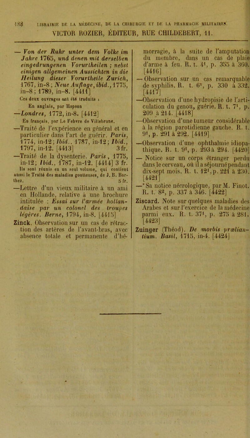 VICTOR ROZIER, ÉDITEUR, RUE CIIILDEBERT, 11. — Von der Ruhr unter dem Volke im Jahre 1765, und denen mit derselben eingedrungencn Vorurtheilen ; nebsl einigen nllgemeinen Amsichlcn in die Heilung dieser Vorurtlieile Zurich, 1767, in-8; Neue Auflage,i&i'd.,1775, in-8 ; 1789, in-8. [4411] Ces deux ouvrages ont été traduits , En anglais, par Hopson —Londres, 1772, in-8. [4412] En français, par Le Febvre de Villehrune. —Traité de l’expérience en général et en particulier dans l’art de guérir. Paris, 1774, in-12; Ibid., 1787, in-12; Ibid., 1797, in-12. [4413] 3fr. —Traité de la dysenterie. Paris, 1775, in-12; Ibid., 1787, in-12. [4414] 3 fr. Ils sont réunis en un seul volume, qui contient aussi le Traité des maladies goutteuses, de J. B. Bar- thez. ,’i fr. —Lettre d’un vieux militaire à un ami en Hollande, relative à une brochure intitulée : Essai sur l'armée hollan- daise par un colonel des troupes légères. Berne, 1794, in-8. [4il5] Zinck. Observation sur un cas de rétrac- tion des artères de l’avant-bras, avec absence totale et permanente d’hé- morragie, à la suite de l’amputation du membre, dans un cas de plaie d’arme à feu. R. t. 41. p. 355 à 360. [4416] — Observation sur un cas remarquable de syphilis. R. t. 6*, p. 330 à 332. [4417J —Observation d’une hydropisie de l’arti- culation du genou, guérie. R. t. 7‘, p. 209 à 214. [4418] —Observation d’une tumeur considérable à la région parotidienne gauche. R. t. 9', p. 291 à 292. [4419] —■Observation d'une ophthalmie idiopa- thique. R. t. 9*, p. 293à 294. [4420] — Notice sur un corps étranger perdu dans le cerveau, où ilaséjournépendant dix-sept mois. R. t. 12'.p. 221 à. 230. [4421] —* Sa notice nécrologique, par M. Finot. R. t. 82, p. 337 à 346. [4422] Ziscard. Note sur quelques maladies des Arabes et sur l’exercice de la médecine parmi eux. R. t. 37', p. 275 à 281. [4423] Zuinger (Théod). De morbis prælian- lium. Basil, 1715, in-4. |4424|