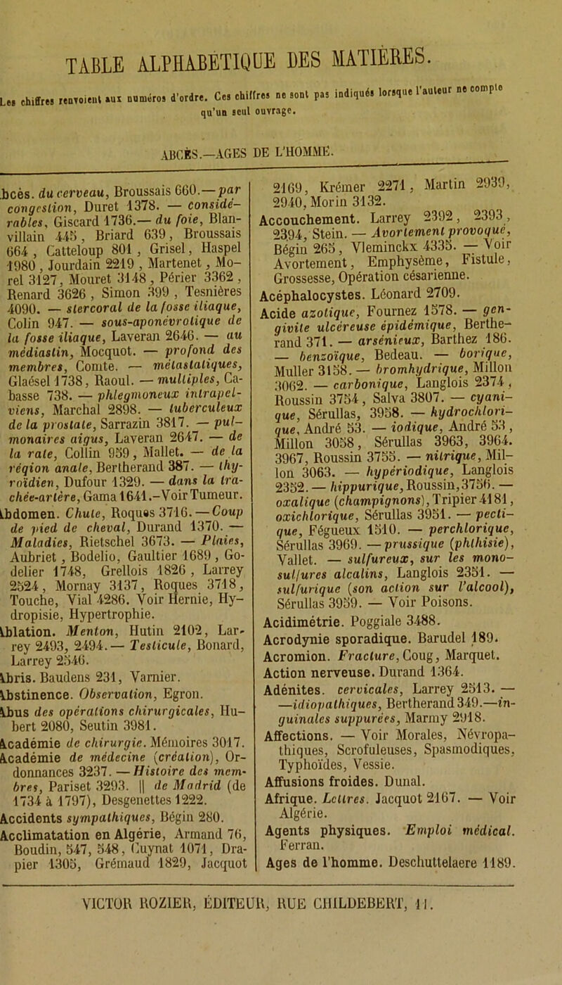 TABLE ALPHABÉTIQUE DES MATIERES. Le» chiffre! renvoient »ui numéro! d’ordre. Ce! chiffres ne sont pas indiqués lorsque 1 auteu P qu’un seul ouvrage. ABCÈS.—AGES DE L'HOMME. .bcès. du cerveau, Broussais 660.—par congestion, Duret 1378. — considé- rables, Giscard 1736.— du foie, Blan- villain 445, Briard 639, Broussais 664 , Catteloup 801 , Grisel, Haspel 1980 , Jourdain 2219 , Martenet, Mo- rel 3127, Mouret 3148 , Périer 3362 , Renard 3626 , Simon 399 , Tesmères 4090. — slercoral de la fosse iliaque, Colin 947. — sous-aponévrolique de la fosse iliaque, Laveran 2646. — au médiaslin, Mocquot. — profond des membres, Comte. — mèlaslaliques, Glaésel 1738, Raoul. — multiples, Cu- basse 738. — phlegmoneux inlrapel- viens, Marchai 2898. — tuberculeux de la prostate, Sarrazin 3817. — pul- monaires aigus, Laveran 2647. — de la rate, Collin 959, Mallet.— de la réqion anale, Bertherand 387. — thy- roïdien, Dufour 1329. — dans la tra- chée-artère, Gama 1641 .-Voir Tumeur. Abdomen. Chute, Roquas 3716. — Coup de pied de cheval, Durand 1370. — Maladies, Rietschel 3673. — Plaies, Aubriet, Bodelio, Gaultier 1689 , Go- delier 1748, Grellois 1826, Larrey 2524, Mornay 3137, Roques 3718, Touche, Vial 4286. Voir Hernie, Hy- dropisie, Hypertrophie. Ablation. Menton, Hutin 2102, Lar- rey 2493, 2494.— Testicule, Bonard, Larrey 2546. Abris. Baudens 231, Vamier. Abstinence. Observation, Egron. Abus des opérations chirurgicales, Hu- bert 2080, Seutin 3981. Académie de chirurgie. Mémoires 3017. Académie de médecine (création), Or- donnances 3237. —Histoire des mem- bres, Pariset 3293. || de Madrid (de 1734 à 1797), Desgenettes 1222. Accidents sympathiques, Bégin 280. Acclimatation en Algérie, Armand 76, Boudin, 547, 548, Cuynat 1071, Dra- pier 1305, Gréinaud 1829, Jacquot 2169, Krémer 2271 , Martin 2939, 2940, Morin 3132. Accouchement. Larrey 2392, 2393 , 23.94, Stein. — Avortement provoque, Bégin 265, Vleminckx 4335. — Voir Avortement, Emphysème, Fistule, Grossesse, Opération césarienne. Acéphalocystes. Léonard 2709. Acide azotique, Fouinez 1578. — g en- givite ulcéreuse épidémique, Berthe- rand 371. — arsénieux, Barthez 186. — benzoïque, Bedeau. — borique, Muller 3158. — bromhydrique, Millon 3062. — carbonique, Langlois 2374 , Roussin 3754, Salva 3807. — cyani- que, Sérullas, 3958. — hydrochlon- que, André 53. — iodique, André 53, Millon 3058, Sérullas 3963, 3964. 3967, Roussin 3755. — nitrique, Mil- lon 3063. — hypériodique, Langlois 2352. — hippurique, Roussin,3756. — oxalique (champignons), Tripier4181, oxiclüorique, Sérullas 3951. — pecti- que, Fégueux 1510. — perchloriquc, Sérullas 3969. —prussique (phthisie), Yallet. — sulfureux, sur les mono- sul/ures alcalins, Langlois 2351. — sulfurique (son action sur l’alcool), Sérullas 3959. — Yoir Poisons. Acidimétrie. Poggiale 3488. Acrodynie sporadique. Barudel 189. Acromion. Fracture, Coug, Marquel. Action nerveuse. Durand 1364. Adénites, cervicales, Larrey 2513. — —idiopathiques, Bertherand 349.—in- guinales suppurées, Marmy 2918. Affections. — Voir Morales, Névropa- thiques, Scrofuleuses, Spasmodiques, Typhoïdes, Vessie. Affusions froides. Dunal. Afrique. Lettres. Jacquot 2167. — Voir Algérie. Agents physiques. Emploi médical. Ferran. Ages de l’homme. Deschuttelaere 1189.