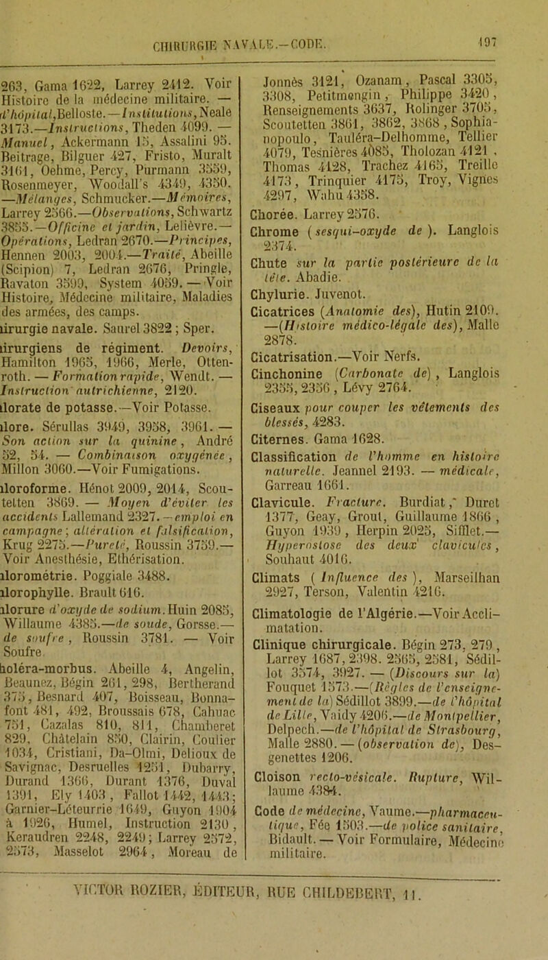 CHIRURGIE NAVALE.—CODE. 19? 263, Gama 1622, Larrey 2412. Voir Histoire de la médecine militaire. — rt7i6/n'/a/,Belloste. —/«.s<ÜM(mti.<,Ncale 3173.—Instructions, Tlieden 4099. — Manuel, Ackermann 15, Assalini 95. Beitrage, Bilguer 427, Fristo, Murait 3161, Oehme, Percy, Purmann 3559, Rosenmeyer, Woodall’s 4349, 4350. —Mélanges, Schmucker.—Mémnires, Larrey 2566.—Observations, Schwartz 3855.—Officine et janlin, Lelièvre.— Opérations, Ledran 2670.—Principes, Hennen 2003, 2004.—Traité, Abeille (Scipion) 7, Ledran 2676, Pringle, Ravaton 3599, System 4059, — Voir Histoire, Médecine militaire, Maladies des armées, des camps, lirurgie navale. Saurel 3822 ; Sper. ûrurgiens de régiment. Devoirs, Hamilton 1965, 1966, Merle, Otten- roth. — Formalionrapide, AVendt. — Instruction autrichienne, 2120. ilorate de potasse.—Voir Potasse. îlore. Sérullas 3949, 3958, 3961. — Son action sur la quinine, André 52, 54. — Combinaison oxygénée , Millon 3060.—Voir Fumigations. îloroforme. Hénot 2009, 2014, Scou- tetten 3869. — Moyen d'éviter les accidents Lallemand 2327. - emploi en campagne ; altération et falsification, Krug 2275.—Pureté, Roussin 3759.— Voir Anesthésie, Ethérisation, îlorométrie. Poggiale 3488. îlorophylle. Brault 616. ilorure d’oxyde de sodium. Huin 2085, Willaume 4385.—de soude, Gorsse.— de soufre, Roussin 3781. — Voir Soufre holéra-morbus. Abeille 4, Angelin, Beaunez, Bégin 261,298, Bertherand 375, Besnard 407, Boisseau, Bonna- font 481, 492, Broussais 678, Cahuac. 731, Cazalas 810, 811, Chamberet 829, Châtelain 850, Clairin, Coulier 1034, Cristiani, Da-Olmi, Delioux de Savignac, Desruelles 1251, Dubarry, Durand 1366, Durant 1376, Duval 1391, Ely 1403 , Fallût 1442, 1443 ; Garnier-Léteurrie 1649, Guyon 1904 à 1926, Ilurnel, Instruction 2130, Keraudren 2248, 2249; Larrey 2572, 2573, Masselot 2964, Moreau de Jonnès 3121, Ozanam, Pascal 3305, 3308, Petitmengin, Philippe 3420, Renseignements 3637, Rolinger 3705, Scoutetten 3861, 3862, 3868 , Sophia- nopoulo, Tauléra-Delhomme, Tellier 4079, Tesnières 4Ô85, ïholozan4121 , Thomas 4128, Trachez 4165, Treille 4173, Trinquier 4175, Troy, Vignes 4297, Wahu 4358. Chorée. Larrey 2576. Chrome ( sesqui-oxyde de ). Langlois 2374. Chute sur la partie postérieure de la tète. Abadie. Chylurie. Juvenot. Cicatrices (Anatomie des), Hutin 2109. —(Histoire médico-légale des), Malle 2878. Cicatrisation.—Voir Nerfs. Cinchonine [Carbonate de) , Langlois 2355,2336 , Lévy 2764. Ciseaux pour couper les vêtements des blessés, 4283. Citernes. Gama 1628. Classification de l’homme en histoire naturelle. Jearmel 2193. — médicale, Garreau 1661. Clavicule. Fracture. Burdiat,' Duret 1377, Geay, Grout, Guillaume 1866 , Guyon 1939 , Ilerpin 2025, Sifflet.— Hypernslose des deux' clavicules, Souhaut 4016. Climats ( Influence des ), Marseilhan 2927, Terson, Valentin 4216. Climatologie de l’Algérie.—Voir Accli- matation. Clinique chirurgicale. Bégin 273. 279 , Larrey 1687, 2398. 2563, 2581, Sédil- lot 3574, 3927. — (Discours sur la) Fouquet 1573.—(Règles de l’enseigne- ment de la) Sédillot 3899.—de l'hôpital de Lille, Vaidy 4206.—de Montpellier, Delpech.—de l’hôpital de Strasbourg, Malle 2880. — (observation de), Des- genettes 1206. Cloison recto-vésicale. Rupture, Wil- laume 4384. Code de médecine, Vaumc.—pharmaceu- tique, Fée 1503.—de police sanitaire, Bidault. —Voir Formulaire, Médecine militaire.