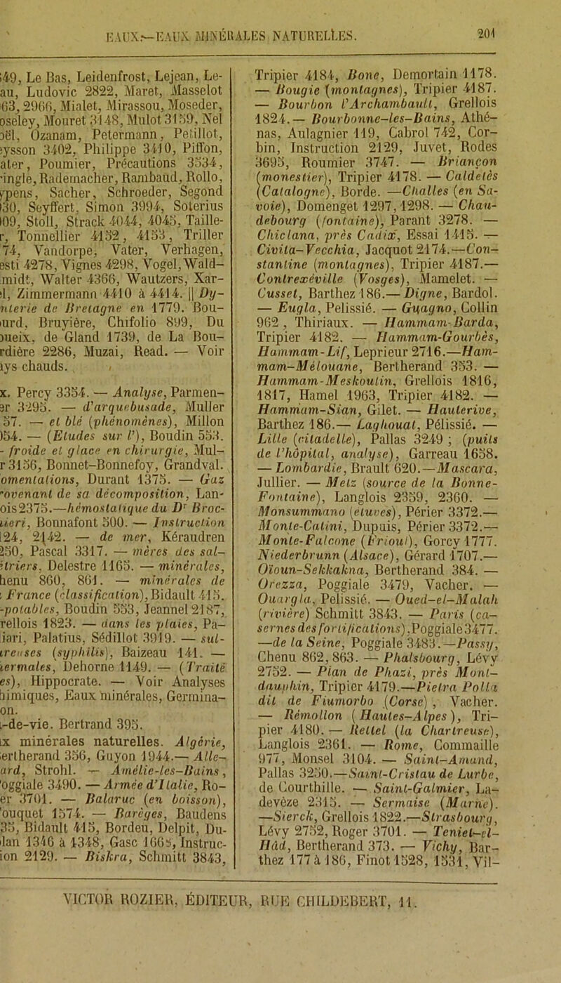 EAUX.*—EAUX MINÉRALES NATURELLES. 20'! 149, Le Bas, Leidenfrost, Lejean, Le- au, Ludovic 2822, Maret, Masselot 63,2906, Mialet, Mirassou, Moseder, oseley, Mouret 3148, Mulot 3169, Nel îël, Ozanam, Petermann, Petillot, ;ysson 3402, Philippe 34) 0, Piffon, aler, Poumier, Précautions 3334, ■ingle,Rademacher, Rambaud, Rollo, >rpeus, Sacher, Schroeder, Segond •30, Seyffert. Simon 3994, Soterius 109, Stoil, Strack 4044, 4043, Taille- r, Tonnellier 4132, 4133, Triller 74, Yandorpe, Vater, Verhagen, esti 4278, Vignes 4298, Vogel, Wald- midt, Walter 4366, Wautzers, Xar- d, Zimmermann 4410 à 4414. || Dy- nterie de Bretagne en 1779. Bou- nird, Bruyière, Chifolio 899, Du meix, de Gland 1739, de La Bou- rdière 2286, Muzai, Read. — Voir lys chauds. x. Percy 3354. — Analyse, Parmen- sr 3295. — d'arquebusade, Muller 57. — el blé (phénomènes), Millon )54. — (Etudes sur /’), Boudin 553. - froide el glace en chirurgie, Mul- r3156, Bonnet-Bonnefoy, Grand val. omenlaiions, Durant 1375. — Gaz ovenanl de sa décomposition, Lan- ois2375.—hémostatique du Dv Broc- ücri, Bonnafont 500. — Instruction 124, 2J42. — de mer, Kéraudren 250, Pascal 3317. — mères des sal- l trier s. Delestre 1163. — minérales, henu 86Ü? 861. — minérales de : France (classification), Bidault 415. -potables, Boudin 553, Jeannel2187, rellois 1823. — dans les plaies, Pa- iari, Palatius, Sédillo! 3919. — sul- ircuscs (syphilis), Baizeau 141. — iermales, Dehorne 1149. — (Traité es), Hippocrate. — Voir Analyses bimiques, Baux minérales, Germina- on. L-de-vie. Bertrand 395. ix minérales naturelles. Algérie, erlherand 356, Guyon 1944.— Allc- ard, Strohl. -r- Amélie-les-Bai.ns, 'Oggiale 3490. —Armée d’Italie, Ro- er 3701. — Balaruc (en boisson), 'ouquet 1574. — Barèycs, Baudens 35, Bidault 415, Bordeu, Delpit, Du- lan 1346 à 1348, Gasc 166S, Instruc- ion 2129. — Biskra, Schmitt 3843, Tripier 4184, Bone, Demortain 1178. — Bougie (montagnes), Tripier 4187. — Bourbon CArchambault, Grellois 1824.— Bourbonne-les-Bains, Athé- nas, Aulagnier 119, Cabrol 742, Cor- bin, Instruction 2129, Juvet, Rodes 3695, Roumier 3747. — Briançon (monestier), Tripier 4178. — Caldelcs (Catalogne). Borde. —Challes (en Sa- voie), Domenget 1297,1298. — Chau- debourg (fontaine), Parant 3278. — Chiclana, près Cadix, Essai 1415. — Civita-Vccchia, Jacquot 2174.—Con- stanline (montagnes), Tripier 4187.— Conlrexévi.lle (Vosges), Mamelet. — Cusset, Barthez 186.— Digne, Bardol. — Eugla, Pelissié. — Guagno, Collin 962 , Thiriaux. — Hammam-Barda, Tripier 4182. — Hammam-Gourbès, Hammam-Lif, Leprieur 2716.—Ham- mam-Mélouane, Bertherand 353. — Hammam-Meskoutin, Grellois 1816, 1817, Hamel 1963, Tripier 4182. — Hamnium-Sian, Gilet. — Haulcrive, Barthez 186.— Laghouat, Pélissié. — Lille (citadelle), Pallas 3249 ; (puits de l’hôpital, analyse), Garreau 1638. — Lombardie, Brault 620.—Mascara, Jullier. — Metz (source de la Bonne- Fontaine), Langlois 2359, 2360. — Monsummano (étuves), Périer 3372.— Monle-Catini, Dupuis, Périer 3372.— Monte-F a! cône (Frioul), Gorcy-1777. Niederbrunn (Alsace), Gérard 1707.— Oïoun-Sekhakna, Bertherand 384. — Orezza, Poggiale 3479, Vacher. — Ouargla, Pelissié. — Oued-el-Malah (rivière) Schmitt 3843. — Paris (ca- sernes des fortifications), Poggiale 3477. —de la Seine, Poggiale 3483.— Passy, Chenu 862, 863. — Phalsbourg, Lévy 2752. — Plan de Phazi, près Monl- daupliin, Tripier 4179.—Pielra Poilu dit de Fiumorbo (Corse) , Vacher. — Rémollon (Hautes-Alpes), Tri- pier 4180. — lletlel (la Chartreuse), Langlois 2361. — Rome, Commaille 977, Monsel 3104. — Saint-Arnaud, Pallas 3230.—Sainl-Crislau de Lurba, de Courthille. — Sainl-Galmicr, La- devôze 2313. — Scrmaisc (Marne). —Sierck, Grellois 1822.—Strasbourg, Lévy 2752, Roger 3701. — Teniel-cl- Hâd, Bertherand 373. — Vichy, Bar- thez 177 à 186, Finotl528, 1531, Vil—