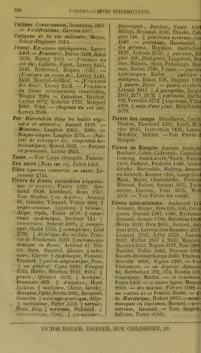 FARINES.—VIÈVRK INTERMITTENTE. Farines. Conservation, Scoutetten 3807. — Falsifications, Garreau-1657. Fatigues de la vie militaire, Meyne, Potier-Duplessy 3315. Fémur. Exostoses épiphysnires, Larrey 2401.— Fractures, Pa'rise 3289, Ribes 3656, Marmy 2923. — (Fracture du col du), Collette, Fayet, Larrey 2447, 2448, Richerand, Roques 3719. — (Fracture du corps du), Larrey 2449, 2450, Maurial-Griffoul. — (Fractures des deux), Larrey 2452. — Fractures du fémur vicieusement consolidées, Maupin 2984. — Luxation, Boichot, Cuynal 1072.. Godelier 1731, Malapert 2809, Vital. — (Rupture du col du), Larrey 2566. Fer. Dissolution dans les huiles végé- tales et animales, Jeannel 2195. — Minerais, Langlois 2363, 2380. — Sesqui—oxyde. Langlois 2374.— (Sul- fate de peroxyde de), propriétés hé- mostatiques, Monsel 3105. — Sulfate de protoxide, Latour 2624. Fesse. —Voir Corps étrangers, Tumeur. Feu sacré (Note sur le), Fallût 1401. Fibre ligneuse convertie en sucre. Le- vasseur 2744. Fièvre de divers caractères adynami- que et putride, Fleury 1523. Gre- maud 1830, Jourdanet, Roux 3763. Voir Scorbut. || en Algérie, Armand 81, Coindet, Vergand, Vézien 4281. || angio—Unique, Aygalenq. || bilieuse, Alipe, Opitz, Tissot 4150. |j catar- rhale épidémique, Buchner 714. || comateuses, Sonrier 4000, || compli- quée, Godin 1706. || contagieuse, Lind 2786. || diététique des soldats, Fran- cus de Frankenau 1593. || endémo-épi- démique de Home, Armand 81, Bin- tôt, Doin, Duméril, Gleizes. || éphé- mère, Clercet. || épidémique, Fonseca, Trousset. || gastro-adynamique, Pons, || en général. Coste 1026, Fouquet 1575, flarlec, Huxham 2113, 2114. || graves, Quotard 3572. || hectique , Broussais 609. || d'Iwpital, Horn, Jackson. || malignes, Chirac, Grosky,, Mercatus,Opitz,Screta 3881, Scrincius, Gonzalez. || mémngo-gastrique, Alipe. || mobilieuse, Perier 3359. || nervalc, Ilorn, Jorg. || nerveuse, Hufeland. || nosocomiales, Cera. || pernicieuses, Bonsergent, Burdiat, Faure 1491 Milliot, Ileynaud 3050, Thiodet, Cahi gnet 748. || pétéchiale nerveuse, Coi 1047. — pétéchiale, Ilasenoehrl. | des prisons, Heysham, Inslructior 2126, Jackson 2150. || putrides, Bil guer 426, pinkgreve, Langsvert, Moi tens, Milinan, Opitz, Pratolongo, Que maz, Rollan 3700, Vaume. — pulridi épidémiques. Kesler. — putrides i malignes, Banau 156, Daignan 1081 || quarte, Juvet. — quarte et rcbclU Lorenlz 2813. || à quinquina, Jacquj 2103,2171,2172. || scarlatine, Bartlu 182,Verroliol 4272. || soporeuse,Villai 4308. || suite d'une plaie, Ristelhuebe 3079. Fièvre des camps. Brandhorst, Cocchi Danken, Eberhard 1395, Eysel, Ilils cher 2045, Instruction 2120, Luncisi Melchior, Molitor. —Voir Fièvre d Hongrie. Fièvre de Hongrie. Amman, Benkotzi Buchner, Cober, Codronchi, Conradini Conring, Danckvverth,'Fasch, Fausiu 1498, Federer, Friderici 1000, Gichel Grosky, Hartenfels, Hollyng, Jaeniscl ou Jœuisch, Krarner 2200, Lange2344 Mack, Maius, ÜberndorfTer, Petræua Rimmel, Rulant, Sennert 3935, Teieh meyer, Ursinus, Vesti 4270, NVoll 4398. — Voir Fièvre des camps. Fièvre intermittente. Audouard 114 Avisard, Brayer, Brée 620, 630, Croui gneau, Durand 1367, 1168, Eycheune Eynaud, Gouzéel794, Helvétius 1998 Hévin 2032, Hirn 2051, Jacquet, Jac- quot 2163, Lacroix (des Rousses) 2311 Léonard 2707, Lévy 2758, liorenti 2812, Maillot 2847 à 2849, Manceau Masselot2963, Noguès3197,Note 320j Nuzillat, Pallas 3263, Peysson 3398. Raoul t-Deslongchamps 3588, Trudeau Souville 4018, Vignes 4296. — Voii Vésicatoire. — en Algérie, Antonini 66, Bertherand 372, 374, Boudin 539, Contrejean, Maillot. — cl continues, Faure 1493. — d divers types, Masnou 2958. — des marins, Fièvres 1522.— du marais de ta Vendée, Bonté. — d'1 la Martinique, Hubert 2079.— mias- matiques ou légitimes, Masurel.—per- nicieuse, Gassaud. — Voir Saignée, Salicine, Tartre stibié.