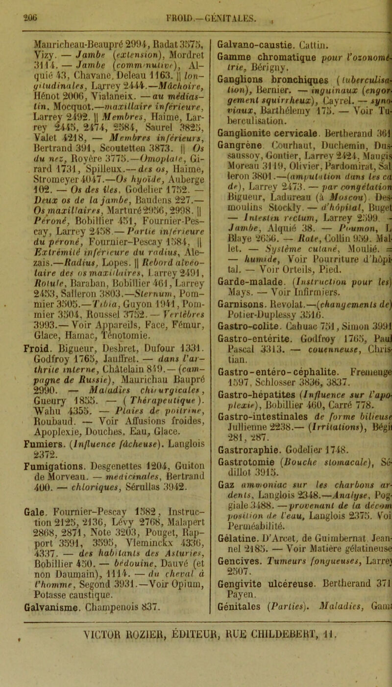 Mauricheau-Beaupré 2994, Radat.3575, Vizy. — Jambe (extension), Mordret .'M l 4. — Jambe (comminutivij, Al- quié 43, Chavane, Deleau 1163. ]| loii- yiludinales, Larrey 2444.—Mâchoire, Hénot 2006, Vialaneix. —au médias- lin. Mocquot.—maxillaire inférieure, Larrey 2492. || Membres, Haime, Lar- rey 2445, 2474, 2584, Saurel 3825, Valet 4218, — Membres inférieurs, Bertrand 391, Seoufetten 3873. || Os du nez, Royère 3775.—Omoplate, Gi- rard 4734, Spilleux.— dis os, Haime, Stromeyer4047.—Os hyoïde, Auberge 402. — Os des iles, Godelier 4752. — Deux os de la jambe, Baudons 227.— Os maxillaires, Marturé2956,2998. || Péroné, Bobillier 451, Fournier-Pes- cay, Larrey 2458.— Partie intérieure du péroné, Fournier-Pescay 4584, || Extrémité inférieure du radius, Ale- zais.—Radius, Lopes. || Rebord alvéo- laire des ns maxillaires, Larrey 2494, Rotule, Baraban, Bobillier 464, Larrey 2453, Salleron 3803.—Sternum, Pom- mier 3505.—Tibia, Guyon 4944, Pom- mier 3504, Roussel 3752.— Vertèbres 3993.— Voir Appareils, Face, Fémur, Glace, Hamac, Ténotomie. Froid. Bigueur, Desbret, Dufour 4331. Godfroy 1765, Jauffret. — dans l'ar- thrite interne, Châtelain 849.— (cam- pagne de Russie), Maurichau Baupré 2990. — Maladies chiiuryicules, Gueury 4855. — (Thérapeutique). Wahu 4355. — Plaies de poitrine, Roubaud. — Voir Affusions froides, Apoplexie, Douches, Eau, Glace. Fumiers. (Influence fâcheuse), Langlois 2372. Fumigations. Desgenettes 1204, Guiton de Morveau. — médicinales, Bertrand 400. — chloriqucs, Sérullas 3942. Gale. Fournier-Pescay 1582, Instruc- tion 2125, 24 36, Lévy 2768, Malapert 2868, 2871, Note 3203, Pouget, Rap- port 3591, 3595, Yleminckx 4336, 4337. — des habitants des Asturies, Bobillier 450. — bédouine, Dauvé (et non Daumain), 1114. — du cheval ci l’homme, Segond 3931.—Voir Opium, Potasse caustique. Galvanisme. Champenois 837. Galvano-caustie. Cattin. Gamme chromatique pour l’ozonomé- trie, Bérigny. Ganglions bronchiques (tuberculisa- tion), Bernier. — inguinaux (engor- gement squirrheux), CayreL — syno- viaux, Barthélemy 175. — Voir Tu- berculisation. Ganglionite cervicale. Bertherand 364 Gangrène Courhaut, Duchemin, Dus- saussoy, Gontier, Larrey 2424, Maugis Moreau 3119, Olivier, Pardomirat, Salj leron 3801.—(amputation dans les ca de), Larrey 2473. — par congélation Bigueur, Ladureau (à Moscou). Des- moulins Stockly. — d’hôpital, Buget — Intestin rectum, Larrey 2599 - Jambe, Alquié 38. — Poumon, L Blaye 2656. — Rate, Collin 959., Mal- let. — Système cutané, Moulié. = — humide, Voir Pourriture d’hôpi- tal. — Voir Orteils, Pied. Garde-malade. (Instruction pour les) Mays. — Voir Infirmiers. Garnisons. Revolat.—(chanyemcnls de) Potier-Duplessy 3516. Gastro-colite. Cahuac 751, Simon 3991 Gastro-entérite. Godfroy 1765, Paul Pascal 3313. — couenneuse, Chris- tian. Gastro - entéro- céphalite. Fremenge 1597, Schlosser 3836, 3837. Gastro-hépatites (Influence sur l’apo- plexie), Bobillier 460, Carré 778. Gastro-intestinales de forme bilieuse Jullienne 2238.— (Irritations), Bégii 281, 287. Gastroraphie. Godelier 1748. Gastrotomie (Bouche stomacale), Sé- dillot 3915. Gaz ammoniac sur les charbons ar- dents, Langlois 2348.—Analyse, Pog- giale3488. —provenant de la tlécom position <le l'eau, Langlois 2375. Voi Perméabilité. Gélatine. D’Arcet, de Guimbernat Jean- ne! 2185. — Voir Matière gélatineuse Gencives. Tumeurs fongueuses, Larre\ 2507. Gengivite ulcéreuse. Bertherand 371 Payen. Génitales (Parties). Maladies, Garni